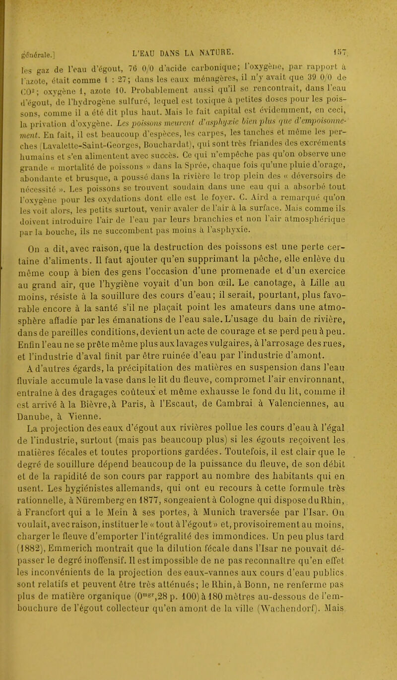 les gaz de l’eau d’égout, 70 0/0 d’acide carbonique; l’oxygène, par rapport à l’azote, était comme 1 : 27; dans les eaux ménagères, il n’y avait que 39 0/0 de CO2 ; oxygène 1, azote 10. Probablement aussi qu’il se rencontrait, dans 1 eau d'égout, de l’hydrogène sulfuré, lequel est toxique a petites doses pour les pois- sons, comme il a été dit plus haut. Mais le fait capital est évidemment, en ceci, la privation d’oxygène. Les poissons meurent d'asphyxie lien plus r/ue d empoisonne- ment. En fait, il est beaucoup d’espèces, les carpes, les tanches et même les per- ches (Lavalettc-Saint-Georgcs, Bouclnardat), qui sont très friandes des excréments humains et s’en alimentent avec succès. Ce qui n empêche pas qu on obsci ve une grande « mortalité de poissons » dans la Sprôe, chaque lois qu une pluie d orage, abondante et brusque, a poussé dans la rivière le trop plein des « déversoirs de nécessité ». Les poissons se trouvent soudain dans une eau qui a absorbé tout l'oxygène pour les oxydations dont elle est le foyer. C. Aird a remarqué qu’on les voit alors, les petits surtout, venir avaler de l’air à la surface. Mais comme ils doivent introduire l’air de l’eau par leurs branchies et non l’air atmosphérique par la bouche, ils ne succombent pas moins à l’asphyxie. On a dit, avec raison, que la destruction des poissons est une perte cer- taine d’aliments. Il faut ajouter qu’en supprimant la pèche, elle enlève du même coup à bien des gens l’occasion d’une promenade et d’un exercice au grand air, que l’hygiène voyait d’un bon œil. Le canotage, à Lille au moins, résiste à la souillure des cours d’eau; il serait, pourtant, plus favo- rable encore à la santé s’il ne plaçait point les amateurs dans une atmo- sphère affadie parles émanations de l’eau sale.L’usage du bain de rivière, dans de pareilles conditions, devient un acte de courage et se perd peu à peu. Enfin l’eau ne se prête môme plus aux lavages vulgaires, à l’arrosage des rues, et l’industrie d’aval finit par être ruinée d’eau par l’industrie d’amont. A d’autres égards, la précipitation des matières en suspension dans l’eau fluviale accumule la vase dans le lit du fleuve, compromet l’air environnant, entraîne à des dragages coûteux et même exhausse le fond du lit, comme il est arrivé à la Bièvre,à Paris, à l’Escaut, de Cambrai à Valenciennes, au Danube, à Vienne. La projection des eaux d’égout aux rivières pollue les cours d’eau à l’égal de l'industrie, surtout (mais pas beaucoup plus) si les égouts reçoivent les matières fécales et toutes proportions gardées. Toutefois, il est clair que le degré de souillure dépend beaucoup de la puissance du fleuve, de son débit et de la rapidité de son cours par rapport au nombre des habitants qui en usent. Les hygiénistes allemands, qui ont eu recours à cette formule très rationnelle, à Nüremberg en 1877, songeaient à Cologne qui dispose du Rhin, à Francfort qui a le Mein à ses portes, à Munich traversée par l’Isar. On voulait, avec raison, instituer le « tout à l’égout» et, provisoirement au moins, charger le fleuve d’emporter l’intégralité des immondices. Un peu plus lard (1882), Emmerich montrait que la dilution fécale dans l’Isar ne pouvait dé- passer le degré inoffensif. Il est impossible de ne pas reconnaître qu’en effet les inconvénients de la projection des eaux-vannes aux cours d’eau publics sont relatifs et peuvent être très atténués; le Rhin, à Bonn, ne renferme pas plus de matière organique (0mgr,28 p. 100) à 180 mètres au-dessous de l’em- bouchure de l’égout collecteur qu’en amont de la ville (Wachendorf). Mais