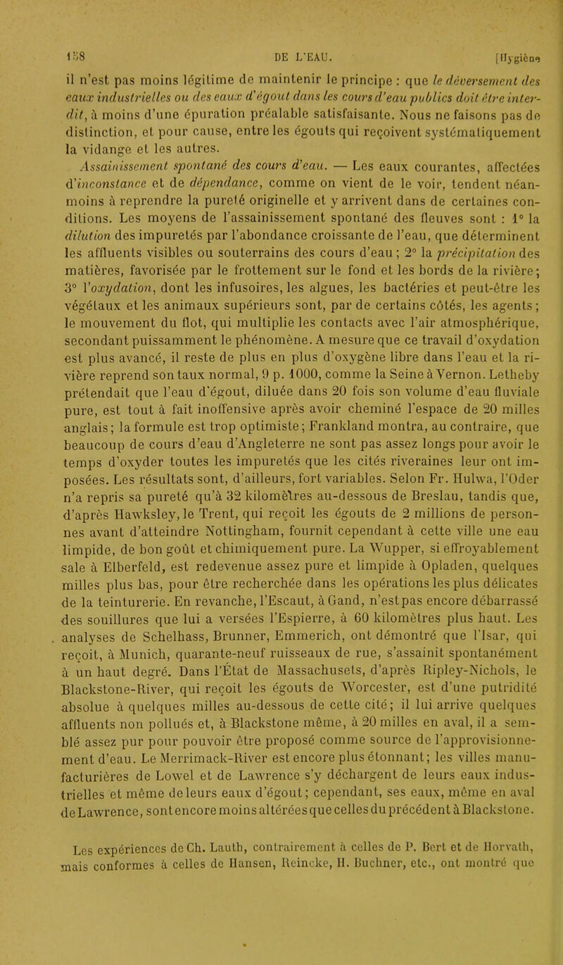 il n’est pas moins légitime de maintenir le principe : que le déversement des eaux industrielles ou des eaux d'égout dans les cours d’eau publics doit être inter- dit, à moins d’une épuration préalable satisfaisante. Nous ne faisons pas de distinction, et pour cause, entre les égouts qui reçoivent systématiquement la vidange et les autres. Assainissement spontané des cours d'eau. — Les eaux courantes, affectées d'inconstance et de dépendance, comme on vient de le voir, tendent néan- moins à reprendre la pureté originelle et y arrivent dans de certaines con- ditions. Les moyens de l’assainissement spontané des fleuves sont : 1° la dilution des impuretés par l’abondance croissante de l’eau, que déterminent les affluents visibles ou souterrains des cours d’eau; 2° la précipitation des matières, favorisée par le frottement sur le fond et les bords de la rivière; 3° l'oxydation, dont les infusoires, les algues, les bactéries et peut-être les végétaux et les animaux supérieurs sont, par de certains côtés, les agents; le mouvement du flot, qui multiplie les contacts avec l’air atmosphérique, secondant puissamment le phénomène. A mesure que ce travail d’oxydation est plus avancé, il reste de plus en plus d’oxygène libre dans l’eau et la ri- vière reprend son taux normal, 9 p. 1000, comme la Seineà Yernon. Letheby prétendait que l’eau d’égout, diluée dans 20 fois son volume d’eau fluviale pure, est tout à fait inoffensive après avoir cheminé l'espace de 20 milles anglais; la formule est trop optimiste; Frankland montra, au contraire, que beaucoup de cours d’eau d’Angleterre ne sont pas assez longs pour avoir le temps d’oxyder toutes les impuretés que les cités riveraines leur ont im- posées. Les résultats sont, d’ailleurs, fort variables. Selon Fr. Huhva, l’Oder n’a repris sa pureté qu’à 32 kilomètres au-dessous de Breslau, tandis que, d’après Hawksley, le Trent, qui reçoit les égouts de 2 millions de person- nes avant d’atteindre Nottingham, fournit cependant à cette ville une eau limpide, de bon goût et chimiquement pure. La Wupper, si effroyablement sale à Elberfeld, est redevenue assez pure et limpide à Opladen, quelques milles plus bas, pour être recherchée dans les opérations les plus délicates de la teinturerie. En revanche, l’Escaut, àGand, n’est pas encore débarrassé des souillures que lui a versées l’Espierre, à 60 kilomètres plus haut. Les analyses de Schelhass, Brunner, Emmerich, ont démontré que l’Isar, qui reçoit, à Munich, quarante-neuf ruisseaux de rue, s’assainit spontanément à un haut degré. Dans l’État de Massachusets, d’après Ripley-Nichols, le Blackstone-River, qui reçoit les égouts de Worcester, est d’une putridité absolue à quelques milles au-dessous de cette cité; il lui arrive quelques affluents non pollués et, à Blackstone même, à 20 milles en aval, il a sem- blé assez pur pour pouvoir être proposé comme source de l'approvisionne- ment d’eau. Le Merrimack-River est encore plus étonnant; les villes manu- facturières de Lowel et de Lawrence s’y déchargent de leurs eaux indus- trielles et même de leurs eaux d’égout; cependant, ses eaux, même en aval de Lawrence, sont encore moins altérées que celles du précédent à Blackstone. Les expériences de Ch. Lauth, contrairement à celles de P. Bert et de Ilorvath, mais conformes à celles de Hansen, Reincke, H. Buchner, etc., ont montré que