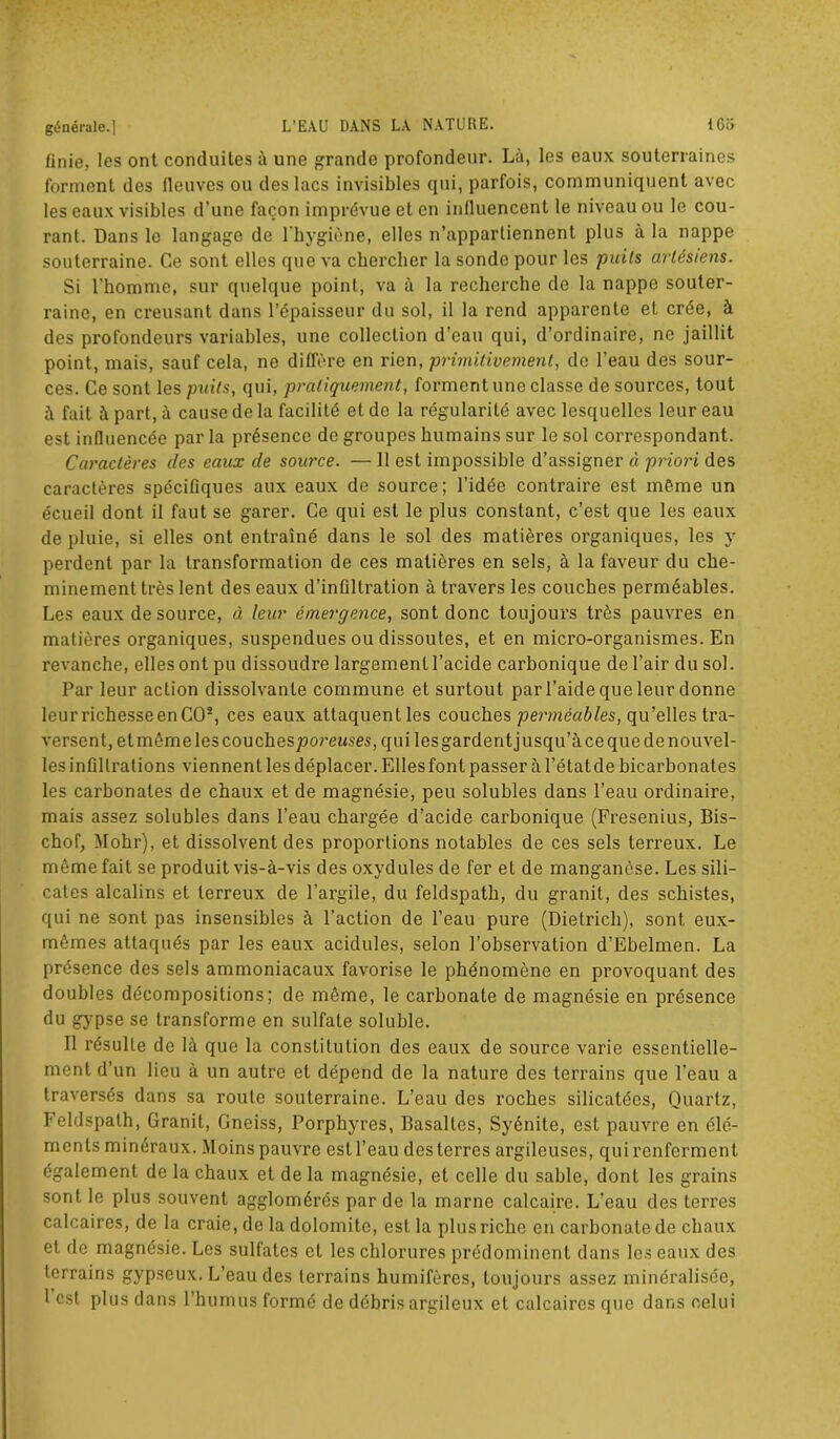 finie, les ont conduites à une grande profondeur. Là, les eaux souterraines forment des fleuves ou des lacs invisibles qui, parfois, communiquent avec les eaux visibles d’une façon imprévue et en influencent le niveau ou le cou- rant. Dans le langage de l’hygiène, elles n’appartiennent plus à la nappe souterraine. Ce sont elles que va chercher la sonde pour les puits artésiens. Si l’homme, sur quelque point, va «à la recherche de la nappe souter- raine, en creusant dans l’épaisseur du sol, il la rend apparente et crée, à des profondeurs variables, une collection d’eau qui, d’ordinaire, ne jaillit point, mais, sauf cela, ne diffère en rien, primitivement, de l’eau des sour- ces. Ce sont les puits, qui, pratiquement, forment une classe de sources, tout à fait à part, à cause de la facilité et de la régularité avec lesquelles leur eau est influencée par la présence de groupes humains sur le sol correspondant. Caractères des eaux de source. — 11 est impossible d’assigner à priori des caractères spécifiques aux eaux de source; l’idée contraire est même un écueil dont il faut se garer. Ce qui est le plus constant, c’est que les eaux de pluie, si elles ont entraîné dans le sol des matières organiques, les y perdent par la transformation de ces matières en sels, à la faveur du che- minement très lent des eaux d’infiltration à travers les couches perméables. Les eaux de source, à leur émergence, sont donc toujours très pauvres en matières organiques, suspendues ou dissoutes, et en micro-organismes. En revanche, elles ont pu dissoudre largement l’acide carbonique de l’air du sol. Par leur action dissolvante commune et surtout par l’aide que leur donne leurrichesseenCO2, ces eaux altaquentles couches perméables, qu’elles tra- versent, et même les couches^orewses, qui lesgardent jusqu’à ce que de nouvel- les infiltrations viennent les déplacer. Elles font passer à l’état de bicarbonates les carbonates de chaux et de magnésie, peu solubles dans l’eau ordinaire, mais assez solubles dans l’eau chargée d’acide carbonique (Fresenius, Bis- chof, Mohr), et dissolvent des proportions notables de ces sels terreux. Le môme fait se produit vis-à-vis des oxydules de fer et de manganèse. Les sili- cates alcalins et terreux de l’argile, du feldspath, du granit, des schistes, qui ne sont pas insensibles à l’action de l’eau pure (Dietrich), sont eux- mêmes attaqués par les eaux acidulés, selon l’observation d’Ebelmen. La présence des sels ammoniacaux favorise le phénomène en provoquant des doubles décompositions; de même, le carbonate de magnésie en présence du gypse se transforme en sulfate soluble. 11 résulte de là que la constitution des eaux de source varie essentielle- ment d’un lieu à un autre et dépend de la nature des terrains que l’eau a traversés dans sa route souterraine. L’eau des roches silicalées, Quartz, Feldspath, Granit, Gneiss, Porphyres, Basaltes, Syénite, est pauvre en élé- ments minéraux. Moins pauvre est l’eau des terres argileuses, qui renferment également de la chaux et de la magnésie, et celle du sable, dont les grains sont le plus souvent agglomérés par de la marne calcaire. L’eau des terres calcaires, de la craie, de la dolomite, est la plus riche en carbonate de chaux et de magnésie. Les sulfates et les chlorures prédominent dans les eaux des terrains gypseux. L’eau des terrains humifères, toujours assez minéralisée, 1 est plus dans l’humus formé de débris argileux et calcaires que dans celui