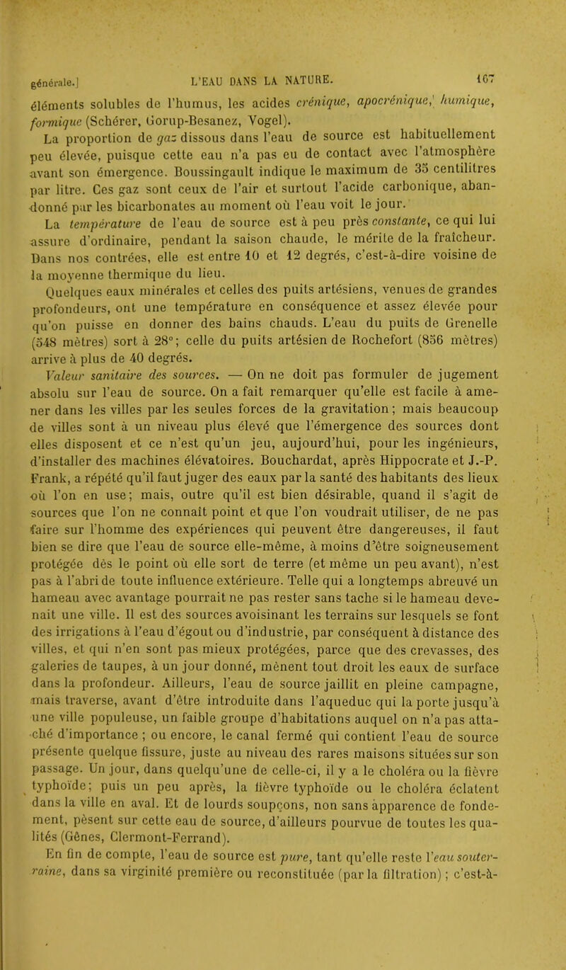 éléments solubles de l’humus, les acides crénique, apocrénique,' /tumique, formique (Schérer, Gorup-Besanez, Vogel). La proportion de gaz dissous dans l’eau de source est habituellement peu élevée, puisque cette eau n’a pas eu de contact avec l’atmosphère avant son émergence. Boussingault indique le maximum de 35 centilitres par litre. Ces gaz sont ceux de l’air et surtout l’acide carbonique, aban- donné par les bicarbonates au moment où l’eau voit le jour. La température de l’eau de source est à peu près constante, ce qui lui assure d’ordinaire, pendant la saison chaude, le mérile de la fraîcheur. Bans nos contrées, elle est entre 10 et 12 degrés, c’est-à-dire voisine de la moyenne thermique du lieu. Quelques eaux minérales et celles des puits artésiens, venues de grandes profondeurs, ont une température en conséquence et assez élevée pour qu’on puisse en donner des bains chauds. L’eau du puits de Grenelle (548 mètres) sort à 28°; celle du puits artésien de Rochefort (856 mètres) arrive à plus de 40 degrés. Valeur sanitaire des sources. — On ne doit pas formuler de jugement absolu sur l’eau de source. On a fait remarquer qu’elle est facile à ame- ner dans les villes par les seules forces de la gravitation; mais beaucoup de villes sont à un niveau plus élevé que l’émergence des sources dont elles disposent et ce n’est qu’un jeu, aujourd’hui, pour les ingénieurs, d’installer des machines élévatoires. Bouchardat, après Hippocrate et J.-P. Frank, a répété qu’il faut juger des eaux par la santé des habitants des lieux où l’on en use; mais, outre qu’il est bien désirable, quand il s’agit de sources que l’on ne connaît point et que l’on voudrait utiliser, de ne pas faire sur l’homme des expériences qui peuvent être dangereuses, il faut bien se dire que l’eau de source elle-même, à moins d’être soigneusement protégée dès le point où elle sort de terre (et même un peu avant), n’est pas à l’abri de toute influence extérieure. Telle qui a longtemps abreuvé un hameau avec avantage pourrait ne pas rester sans tache si le hameau deve- nait une ville. 11 est des sources avoisinant les terrains sur lesquels se font des irrigations à l’eau d’égout ou d’industrie, par conséquent à distance des villes, et qui n’en sont pas mieux protégées, parce que des crevasses, des galeries de taupes, à un jour donné, mènent tout droit les eaux de surface dans la profondeur. Ailleurs, l’eau de source jaillit en pleine campagne, mais traverse, avant d’être introduite dans l’aqueduc qui la porte jusqu’à une ville populeuse, un faible groupe d’habitations auquel on n’a pas atta- ché d'importance ; ou encore, le canal fermé qui contient l’eau de source présente quelque Assure, juste au niveau des rares maisons situées sur son passage. Un jour, dans quelqu’une de celle-ci, il y a le choléra ou la Aèvre typhoïde; puis un peu après, la fièvre typhoïde ou le choléra éclatent dans la ville en aval. Et de lourds soupçons, non sans apparence de fonde- ment, pèsent sur cette eau de source, d'ailleurs pourvue de toutes les qua- lités (Gênes, Clermont-Ferrand). En An de compte, l’eau de source est pure, tant qu’elle reste Y eau souter- raine, dans sa virginité première ou reconstituée (parla Altration) ; c’est-à-