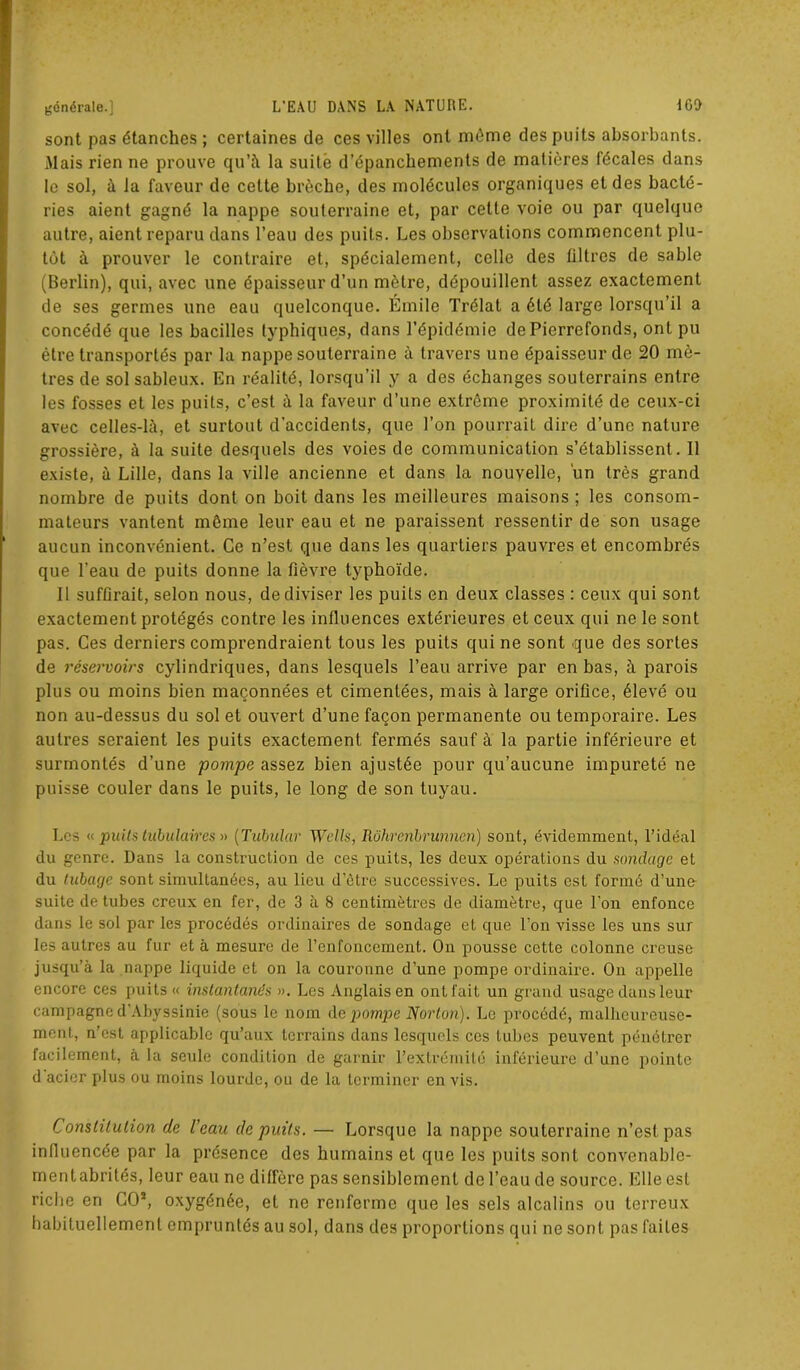 sont pas étanches ; certaines de ces villes ont môme des puits absorbants. Mais rien ne prouve qu’à la suite d’épanchements de matières fécales dans le sol, à la faveur de cette brèche, des molécules organiques et des bacté- ries aient gagné la nappe souterraine et, par cette voie ou par quelque autre, aient reparu dans l’eau des puits. Les observations commencent plu- tôt à prouver le contraire et, spécialement, celle des filtres de sable (Berlin), qui, avec une épaisseur d’un mètre, dépouillent assez exactement de ses germes une eau quelconque. Emile Trélat a été large lorsqu’il a concédé que les bacilles typhiques, dans l’épidémie dePicrrefonds, ont pu être transportés par la nappe souterraine à travers une épaisseur de 20 mè- tres de sol sableux. En réalité, lorsqu’il y a des échanges souterrains entre les fosses et les puits, c’est à la faveur d’une extrême proximité de ceux-ci avec celles-là, et surtout d’accidents, que l’on pourrait dire d’une nature grossière, à la suite desquels des voies de communication s’établissent. Il existe, à Lille, dans la ville ancienne et dans la nouvelle, un très grand nombre de puits dont on boit dans les meilleures maisons ; les consom- mateurs vantent môme leur eau et ne paraissent ressentir de son usage aucun inconvénient. Ce n’est que dans les quartiers pauvres et encombrés que l'eau de puits donne la fièvre typhoïde. Il suffirait, selon nous, de diviser les puits en deux classes : ceux qui sont exactement protégés contre les influences extérieures et ceux qui ne le sont pas. Ces derniers comprendraient tous les puits qui ne sont que des sortes de réservoirs cylindriques, dans lesquels l’eau arrive par en bas, à parois plus ou moins bien maçonnées et cimentées, mais à large orifice, élevé ou non au-dessus du sol et ouvert d’une façon permanente ou temporaire. Les autres seraient les puits exactement fermés sauf à la partie inférieure et surmontés d’une pompe assez bien ajustée pour qu’aucune impureté ne puisse couler dans le puits, le long de son tuyau. Les « puits tubulaires » ( Tubular Wells, Rôhrenbrunnen) sont, évidemment, l’idéal du genre. Dans la construction de ces puits, les deux opérations du sondage et du tubage sont simultanées, au lieu d’être successives. Le puits est formé d’une suite de tubes creux en fer, de 3 à 8 centimètres de diamètre, que l’on enfonce dans le sol par les procédés ordinaires de sondage et que l’on visse les uns sur les autres au fur et à mesure de l’enfoncement. On pousse cette colonne creuse jusqu’à la nappe liquide et on la couronne d’une pompe ordinaire. On appelle encore ces puits « instantanés ». Les Anglais en ont fait un grand usage dans leur campagne d'Abyssinie (sous le nom de pompe Norton). Le procédé, malheureuse- ment, n’est applicable qu’aux terrains dans lesquels ces tubes peuvent pénétrer facilement, à la seule condition de garnir l’extrémité inférieure d’une pointe d acier plus ou moins lourde, ou de la terminer en vis. Constitution de l’eau de puits. — Lorsque la nappe souterraine n’est pas influencée par la présence des humains et que les puits sont convenable- mentabrilés, leur eau ne diffère pas sensiblement de l’eau de source. Elle est riche en CO5, oxygénée, et ne renferme que les sels alcalins ou terreux habituellement empruntés au sol, dans des proportions qui ne sont pas faites