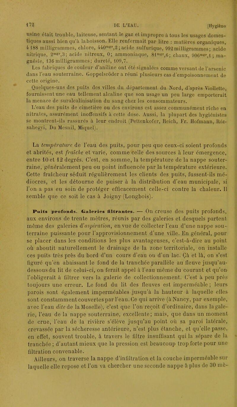 usine était trouble, laiteuse, sentant le gaz et impropre à tous les usages domes- tiques aussi bien qu’à la boisson. Elle renfermait par litre : matières organiques, 4 188 milligrammes, chlore, 440m8r,2; acide sulfurique, 992milligrammes; acide nitrique, 2mer,3; acide nitreux, 0; ammoniaque, 8im»r,6; chaux, 906msr,l ; ma- gnésie, 136 milligrammes; dureté, 109,7. Les fabriques de couleur d’aniline ont été signalées comme versant de l’arsenic dans l’eau souterraine. Goppelsrôder a réuni plusieurs cas d’empoisonnement de cette origine. Quelques-uns des puits des villes du département du Nord, d’après Viollette, fournissent une eau tellement alcaline que son usage un peu large emporterait la menace de suralcalinisation du sang chez les consommateurs. L’eau des puits de cimetière ou des environs est assez communément riche en nitrates, assurément inolTensifs à cette dose. Aussi, la plupart des hygiénistes se montrent-ils rassurés à leur endroit (Pettenkofer, Reich, Fr. Hofmann, Réz- sahegyi, Du Mesnil, Miquel). La température de l’eau des puits, pour peu que ceux-ci soient profonds et abrités, est fraîche et varie, comme celle des sources à leur émergence, entre 10 et 12 degrés. C’est, en somme, la température de la nappe souter- raine, généralement peu ou point influencée par la température extérieure. Cette fraîcheur séduit régulièrement les clients des puits, fussent-ils mé- diocres, et les détourne de puiser à la distribution d’eau municipale, si l’on a pas eu soin de protéger efficacement celle-ci contre la chaleur. Il semble que ce soit le cas à Joigny (Longbois). i*uits profonds. Galeries filtrantes. — On creuse des puits profonds, aux environs de trente mètres, réunis par des galeries et desquels partent même des galeries d'aspiration, en vue de collecter l’eau d’une nappe sou- terraine puissante pour l’approvisionnement d’une ville. En général, pour se placer dans les conditions les plus avantageuses, c’est-à-dire au point où aboutit naturellement le drainage de la zone territoriale, on installe ces puits très près du bord d’un cours d’eau ou d’un lac. Çà et là, on s’est figuré qu’en abaissant le fond de la tranchée parallèle au fleuve jusqu’au- dessous du lit de celui-ci, on ferait appel à l’eau même du courant et qu’on l’obligerait à filtrer vers la galerie de colleclionnement. C’est à peu près toujours une erreur. Le fond du lit des fleuves est imperméable ; leurs parois sont également imperméables jusqu’à la hauteur à laquelle elles sont constamment couvertes par l’eau. Ce qui arrive (à Nancy, par exemple, avec l’eau r/ùede laMoselle), c’est que l’on reçoit d’ordinaire, dans lagale- rie, l’eau de la nappe souterraine, excellente; mais, que dans un moment do crue, l’eau de la rivière s’élève jusqu’au point où sa paroi latérale, crevassée par la sécheresse antérieure, n’est plus étanche, et qu’elle passe, en effet, souvent trouble, à travers le filtre insuffisant qui la sépare de la tranchée ; d’autant mieux que la pression est beaucoup trop forte pour une filtration convenable. Ailleurs, on traverse la nappe d’infiltration et la couche imperméable sur laquelle elle repose et l’on va chercher une seconde nappe à plus de 30 mè-