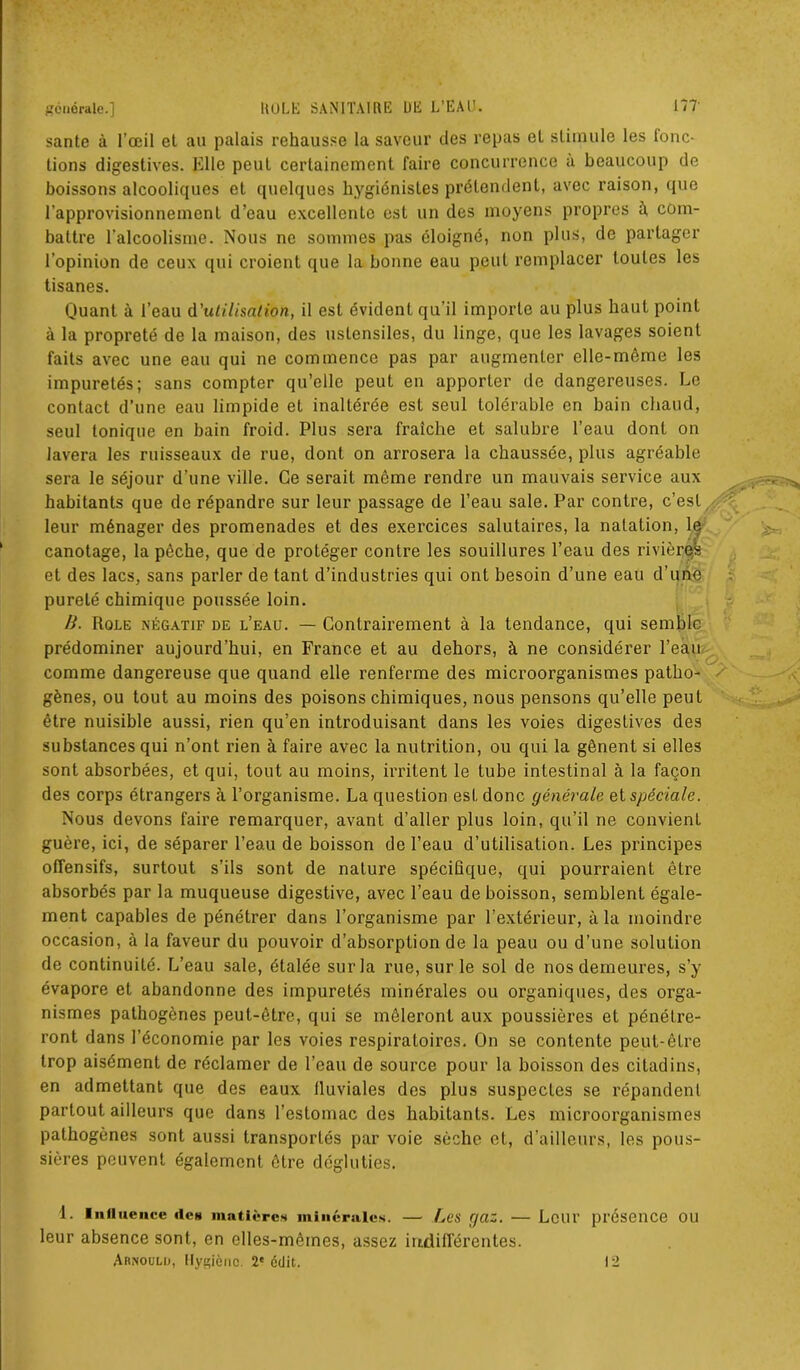 santé à l’œil et au palais rehausse la saveur des repas et stimule les fonc- tions digestives. Elle peut certainement faire concurrence à beaucoup de boissons alcooliques et quelques hygiénistes prétendent, avec raison, que l’approvisionnement d’eau excellente est un des moyens propres à, com- battre l’alcoolisme. Nous ne sommes pas éloigné, non plus, de partager l’opinion de ceux qui croient que la bonne eau peut remplacer toutes les tisanes. Quant à l’eau d'utilisation, il est évident qu’il importe au plus haut point à la propreté de la maison, des ustensiles, du linge, que les lavages soient faits avec une eau qui ne commence pas par augmenter elle-même les impuretés; sans compter qu’elle peut en apporter de dangereuses. Le contact d’une eau limpide et inaltérée est seul tolérable en bain chaud, seul tonique en bain froid. Plus sera fraîche et salubre l’eau dont on lavera les ruisseaux de rue, dont on arrosera la chaussée, plus agréable sera le séjour d'une ville. Ce serait même rendre un mauvais service aux habitants que de répandre sur leur passage de l’eau sale. Par contre, c’est leur ménager des promenades et des exercices salutaires, la natation, lç canotage, la pêche, que de protéger contre les souillures l’eau des rivièrqs et des lacs, sans parler de tant d’industries qui ont besoin d’une eau d’une pureté chimique poussée loin. B. Rôle négatif de l’eau. — Contrairement à la tendance, qui semble prédominer aujourd’hui, en France et au dehors, à ne considérer l’eau comme dangereuse que quand elle renferme des microorganismes patho- gènes, ou tout au moins des poisons chimiques, nous pensons qu’elle peut être nuisible aussi, rien qu’en introduisant dans les voies digestives des substances qui n’ont rien à faire avec la nutrition, ou qui la gênent si elles sont absorbées, et qui, tout au moins, irritent le tube intestinal à la façon des corps étrangers à l’organisme. La question est donc générale et spéciale. Nous devons faire remarquer, avant d’aller plus loin, qu’il ne convient guère, ici, de séparer l’eau de boisson de l’eau d’utilisation. Les principes offensifs, surtout s’ils sont de nature spécifique, qui pourraient être absorbés par la muqueuse digestive, avec l’eau de boisson, semblent égale- ment capables de pénétrer dans l’organisme par l’extérieur, à la moindre occasion, à la faveur du pouvoir d’absorption de la peau ou d’une solution de continuité. L’eau sale, étalée sur la rue, sur le sol de nos demeures, s’y évapore et abandonne des impuretés minérales ou organiques, des orga- nismes pathogènes peut-être, qui se mêleront aux poussières et pénétre- ront dans l’économie par les voies respiratoires. On se contente peut-être trop aisément de réclamer de l’eau de source pour la boisson des citadins, en admettant que des eaux fluviales des plus suspectes se répandenl partout ailleurs que dans l’estomac des habitants. Les microorganismes pathogènes sont aussi transportés par voie sèche et, d’ailleurs, les pous- sières peuvent également être dégluties. 1. influence «les matières minérales. — Les gaz. — Leur présence ou leur absence sont, en elles-mêmes, assez indifférentes. Arnould, Hygiène. 2e édit. 12