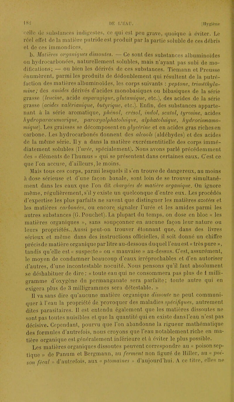 <’ello do substances indigestes, ce qui est peu grave, quoique à éviter. Le rcel effet de la matière putride est produit par la partie soluble de ces débris et de ces immondices. b. Matières organiques dissoutes. — Ce sont des substances albuminoïdes ou hydrocarbonées, naturellement solubles, mais n’ayant pas subi de mo- difications; — ou bien les dérivés de ces substances. Tiemann et Preusse énumèrent, parmi les produits de dédoublement qui résultent de la putré- faction des matières albuminoïdes, les corps suivants : peplone, triméthyla- mine; des amides dérivés d’acides monobasiques ou bibasiques de la série grasse (leucine, acide asparagique, glutamique, etc.), des acides de la série grasse (acides valêrianique, butyrique, etc.). Enfin, des substances apparte- nant à la série aromatique, phénol, crésol, indol, scalol, tyrosine, acides hydroparacumarique, paroxyalphatoluique, alpkatoluique, hydrocinnamo- mique). Les graisses se décomposent en glycérine et en acides gras riches en carbone. Les hydrocarbonés donnent des alcools (aldéhydes) et des acides de la même série. Il y a dans la matière excrémentitielle des corps immé- diatement solubles (l’urée, spécialement). Nous avons parlé précédemment des « éléments de l’humus » qui se présentent dans certaines eaux. C’est ce que l’on accuse, d’ailleurs, le moins. Mais tous ces corps, parmi lesquels il s’en trouve de dangereux, au moins à dose sérieuse et d'une façon banale, sont loin de se trouver simultané- ment dans les eaux que l’on dit chargées de matière organique. On ignore môme, régulièrement, s'il y existe un quelconque d’entre eux. Les procédés d’expertise les plus parfaits ne savent que distinguer les matières azotées et les matières carbonées, ou encore signaler l’urée et les amides parmi les autres substances (G. Pouchet). La plupart du temps, on dose en bloc « les matières organiques », sans soupçonner en aucune façon leur nature ou leurs propriétés. Aussi peut-on trouver étonnant que, dans des livres sérieux et même dans des instructions officielles, il soit donné un chiffre précisde matière organique par litre au-dessous duquel l’eau est «très pure ». tandis qu’elle est « suspecte» ou « mauvaise » au-dessus. C’est, assurément, le moyen de condamner beaucoup d’eaux irréprochables et d’en autoriser d’autres, d’une incontestable nocuité. Nous pensons qu’il faut absolument se déshabituer de dire : « toute eau qui ne consommera pas plus de 1 milli- gramme d’oxygène du permanganate sera parfaite; toute autre qui en exigera plus de 3 milligrammes sera détestable. » Il va sans dire qu’aucune matière organique dissoute ne peut communi- quer à l’eau la propriété de provoquer des maladies spécifiques, autrement dites parasitaires. 11 est entendu également que les matières dissoutes ne sont pas toutes nuisibles et que la quantité qui en existe dans l’eau n’est pas décisive. Cependant, pourvu que l’on abandonne la rigueur mathématique des formules d’autrefois, nous croyons que l’eau notablement riche en ma- tière organique est généralement inférieure et à éviter le plus possible. Les matières organiques dissoutes peuvent correspondre au « poison sep- tique » de Panum et Bergmann, au ferment non figuré de Hiller, au « poi- son fécal » d’autrefois, aux « pfontaines » d’aujourd’hui. A ce titre, elles ne