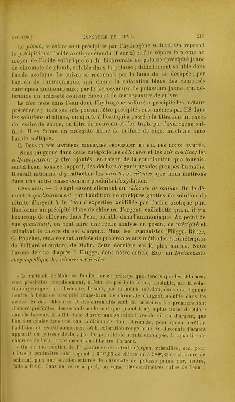 Le 'plomb, le cuivre sont précipités par l’hydrogène sulfuré. Un reprend le précipité par l’acide azotique étendu (1 sur 2) et l’on sépare le plomb au moyen de l’acide sulfurique ou du bichromate de potasse (précipité jaune de chromate de plomb, soluble dans la potasse ; difficilement soluble dans l’acide azotique. Le cuivre se reconnaît par la lame de fer décapée ; par l’action de l’ammoniaque, qui donne la coloration bleue des composés cuivriques ammoniacaux; par le ferrocyanure de potassium jaune, qui dé- termine un précipité couleur chocolat de ferrocyanure de cuivre. Le zinc reste dans l’eau dont l’hydrogène sulfuré a précipité les métaux précédents; mais ses sels pouvant être précipités eux-mêmes par IIS dans les solutions alcalines, on ajoute à l’eau qui a passé à la filtration un excès de lessive de soude, on filtre de nouveau et l’on traite par l’hydrogène sul- furé. Il se forme un précipité blanc de sulfure de zinc, insoluble dans l’acide acétique. G. Dosage des matières minérales provenant du sol des lieux habités. — Nous rangeons dans cette catégorie les chlorures et les sels alcalins; les sulfates peuvent y être ajoutés, en raison de la contribution que fournis- sent à l’eau, sous ce rapport, les déchets organiques des groupes humains. Il serait rationnel d’y rattacher les nitrates et nitrites, que nous mettrons dans une autre classe comme produits d’oxydation. Chlorures. — Il s’agit essentiellement du chlorure de sodium. On le dé- montre qualitativement par l’addition de quelques gouttes de solution de nitrate d’argent à de l’eau d’expertise, acidifiée par l’acide azotique pur. Use forme un précipité blanc de chlorure d’argent, caillebotté quand il y a beaucoup de chlorure dans l’eau, soluble dans l’ammoniaque. Au point de vue quantitatif, on peut faire une réelle analyse en pesant ce précipité et calculant le chlore du sel d’argent. Mais les hygiénistes (Flügge, Ritter, G. Pouchet, etc.) se sont arrêtés de préférence aux méthodes titrimétriques de Volhard et surtout de Mohr. Cette dernière est la plus simple. Nous l’avons décrite d’après G. Flügge, dans notre article Eau, du Dictionnaire encyclopédique des sciences médicales. « La méthode de Mohr est fondée sur ce principe que, tandis que les chlorures sont précipités complètement, à l’état de précipité blanc, insoluble, par la solu- tion argentique, les chromâtes le sont, par la même solution, dans une liqueur neutre, à l’état de précipité rouge-brun de chromate d’argent, soluble dans les acides. Si des chlorures et des chromâtes sont en présence, les premiers sont d’abord précipités; les seconds ne le sont que quand il n’y a plus traces de chlore dans la liqueur. Il suffit donc d’avoir une solution titrée de nitrate d’argent, que l’on fera couler dans une eau additionnée d’un chromate, pour qu’en arrêtant 1 addition du reactif au moment ou la colorai.ion rouge brun du chromate d’argent apparaît on puisse calculer, par la quantité de nitrate employée, la quantité de chlorure de l’eau, transformée en chlorure d’argent. « On a : une solution de 17 grammes de nitrate d’argent cristallisé, sec, pour 1 litre (f centimètre cube répond à 3m8r,o5 de chlore ou à 5m»r,85 de chlorure de sodium), puis une solution saturée de chromate de potasse jaune, pur, neutre, faite à froid. Dans un verre à pied, on verse 100 centimètres cultes de l’eau à