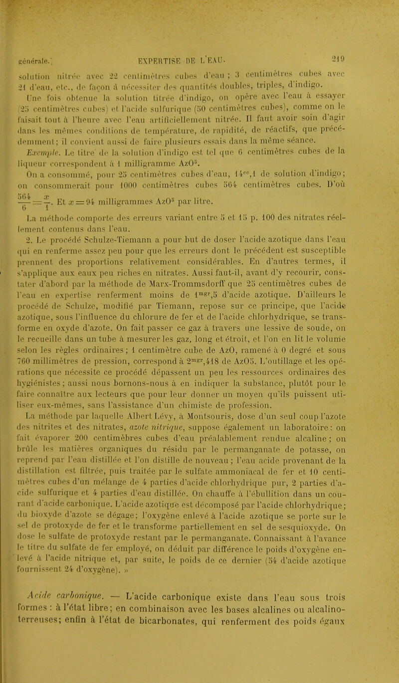 solution nitrée avec 22 centimètres cubes (l'oau ; R centimètres cubes avec 21 d'eau, etc., de façon à nécessiter des quantités doubles, triples, d indigo. Une l'ois obtenue la solution titrée d'indigo, on opère avec 1 eau a essayer 25 centimètres cubes) et l’acide sulfurique (50 centimètres cubes), comme on le faisait tout à l'heure avec l’eau artificiellement nitrée. Il faut avoir soin d agir dans les mêmes conditions de température, de rapidité, de réactifs, que précé- demment ; il convient aussi de faire plusieurs essais dans la même séance. Exemple. Le titre de la solution d’indigo est tel que 0 centimètres cubes de la liqueur correspondent à 1 milligramme AzO5. On a consommé, pour 25 centimètres cubes d’eau, 14e0,1 de solution d’indigo; on consommerait pour 1000 centimètres cubes 504 centimètres cubes. D’où 564 ir x y. Et æ=r94 milligrammes AzO5 par litre. La méthode comporte des erreurs variant entre 5 et 15 p. 100 des nitrates réel- lement contenus dans l’eau. 2. Le procédé Schulze-Tiemann a pour but de doser l’acide azotique dans l’eau qui en renferme assez peu pour que les erreurs dont le précédent est susceptible prennent des proportions relativement considérables. En d’autres termes, il s'applique aux eaux peu riches en nitrates. Aussi faut-il, avant d’y recourir, cons- tater d’abord par la méthode de Marx-Trommsdorff que 25 centimètres cubes de l’eau en expertise renferment moins de lmsr,5 d’acide azotique. D’ailleurs le procédé de Schulze, modifié par Tiemann, repose sur ce principe, que l’acide azotique, sous l’influence du chlorure de fer et de l’acide chlorhydrique, se trans- forme en oxyde d’azote. On fait passer ce gaz à travers une lessive de soude, on le recueille dans un tube à mesurer les gaz, long et étroit, et l'on en lit le volume selon les règles ordinaires; 1 centimètre cube de AzO, ramené à 0 degré et sous 760 millimètres de pression, correspond à 2msr,418 de AzOS. L’outillage et les opé- rations que nécessite ce procédé dépassent un peu les ressources ordinaires des hygiénistes; aussi nous bornons-nous à en indiquer la substance, plutôt pour le faire connaître aux lecteurs que pour leur donner un moyen qu’ils puissent uti- liser eux-mêmes, sans l’assistance d’un chimiste de profession. La méthode par laquelle Albert Lévy, à Montsouris, dose d’un seul coup l’azote des nitrites et des nitrates, azote nitrique, suppose également un laboratoire: on fait évaporer 200 centimèbres cubes d’eau préalablement rendue alcaline; on brûle les matières organiques du résidu par le permanganate de potasse, on reprend par l’eau distillée et l’on distille de nouveau; l’eau acide provenant de la distillation est filtrée, puis traitée par le sulfate ammoniacal de fer et 10 centi- mètres cubes d'un mélange de 4 parties d’acide chlorhydrique pur, 2 parties d’a- cide sulfurique et 4 parties d’eau distillée. On chauffe à l’ébullition dans un cou- rant d acide carbonique. L’acide azotique est décomposé par l’acide chlorhydrique; du bioxyde d’azote se dégage; l’oxygène enlevé à l’acide azotique se porte sur le sel de protoxyde de fer et le transforme partiellement en sel de sesquioxyde. On dose le sulfate de protoxyde restant par le permanganate. Connaissant à l’avance le titre du sulfate de fer employé, on déduit par différence le poids d’oxygène en- levé a 1 acide nitrique et, par suite, le poids de ce dernier (54 d’acide azotique fournissent 24 (l’oxygène). » Acide carbonique. — L’acide carbonique existe dans l’eau sous trois formes ; à 1 état libre; en combinaison avec les bases alcalines ou alcalino- terreuses; enfin à l’état de bicarbonates, qui renferment des poids égaux