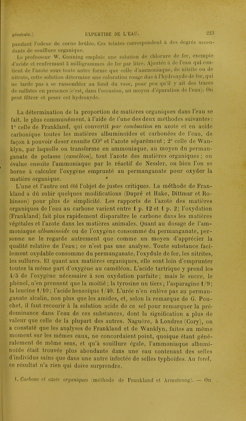 dants de souillure organique. Le professeur \V. Gunning emploie une solution de chlorure de fer, exempte d'acide et renfermant 5 milligrammes de fer par litre. Ajoutée a de l’eau qui con- tient île l’azote sous toute autre forme que celle d’ammoniaque, de nitrite ou de nitrate, cette solution détermine une coloration rouge due à l’hydroxydede 1er, qui ne tarde pas à se rassembler au fond du vase, pour peu qu’il y ait des traces de sulfates en présence (c’est, dans l’occasion, un moyen d’épuration de l’eau). On peut filtrer et peser cet hydroxyde. La détermination de la proportion de matières organiques dans l’eau se fait, le plus communément, à l’aide de l’une des deux méthodes suivantes : 1° celle de Frankland, qui convertit par combustion en azote et en acide carbonique toutes les matières albuminoïdes et carbonées de l’eau, de façon à pouvoir doser ensuite CO2 et l’azote séparément ; 2° celle de Wan- klyn, par laquelle on transforme en ammoniaque, au moyen du perman- ganate de potasse {caméléon), tout l’azote des matières organiques ; on évalue ensuite l’ammoniaque par le réactif de Nessler, ou bien l’on se borne à calculer l’oxygène emprunté au permanganate pour oxyder la matière organique. * L’une et l’autre ont été l’objet de justes critiques. La méthode de Fran- kland a dû subir quelques modifications (Dupré et Hake, Dittmar et Ro- binson) pour plus de simplicité. Les rapports de l’azote des matières organiques de l’eau au carbone varient entre 1 p. 12 et 1 p. 2; l’oxydation (Frankland) fait plus rapidement disparaître le carbone dans les matières végétales et l’azote dans les matières animales. Quant au dosage de l’am- moniaque albuminoïde ou de l’oxygène consommé du permanganate, per- sonne ne le regarde autrement que comme un moyen d’apprécier la qualité relative de l’eau; ce n’est pas une analyse. Toute substance faci- lement oxydable consomme du permanganate, l’oxydule de fer, les nitrites, les sulfures. El quant aux matières organiques, elle sont loin d’emprunter toutes la même part d’oxygène au caméléon. L’acide tartrique y prend les 4/o de l’oxygène nécessaire à son oxydation parfaite; mais le sucre, le phénol, n’en prennent que la moitié; la tyrosine un tiers; l’asparagine 1/9; laleucine 1/10; l’acide benzoïque 1/40. L’urée n’en enlève pas au perman- ganate alcalin, non plus que les amides, et, selon la remarque de G. Pou- chet, il faut recourir à la solution acide de ce sel pour remarquer la pré- dominance dans l’eau de ces substances, dont la signification a plus de valeur que celle de la plupart des autres. Naguère, à Londres (Cory), on a constaté que les analyses de Frankland et de Wanklyn, faites au même moment sur les mêmes eaux, ne concordaient point, quoique étant géné- ralement de même sens, et qu’à souillure égale, l’ammoniaque albumi- noïde était trouvée plus abondante dans une eau contenant des selles d individus sains que dans une autre infectée de selles typhoïdes. Au fond, ce résultat n’a rien qui doive surprendre. 1. Carbone et azote organiques (méthode de Frankland et Armstrong). — On