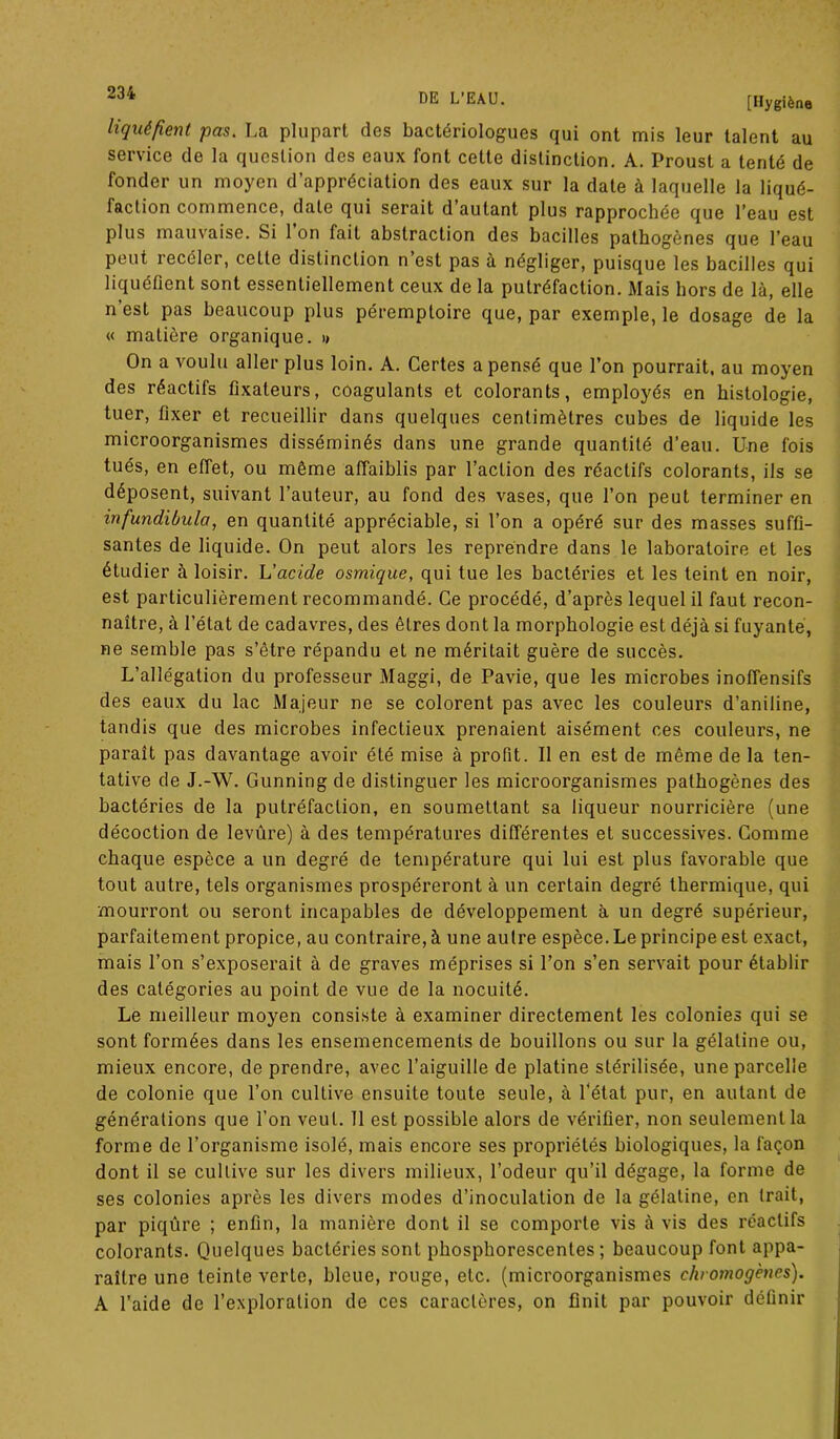 liquéfient pas. La plupart des bactériologues qui ont mis leur talent au service de la question des eaux font cette distinction. A. Proust a tenté de fonder un moyen d’appréciation des eaux sur la date à laquelle la liqué- faction commence, date qui serait d autant plus rapprochée que l’eau est plus mauvaise. Si 1 on fait abstraction des bacilles pathogènes que l’eau peut îecéler, cette distinction n est pas à négliger, puisque les bacilles qui liquéfient sont essentiellement ceux de la putréfaction. Mais hors de là, elle n’est pas beaucoup plus péremptoire que, par exemple, le dosage de la « matière organique. i> On a voulu aller plus loin. A. Certes a pensé que l’on pourrait, au moyen des réactifs fixateurs, coagulants et colorants, employés en histologie, tuer, fixer et recueillir dans quelques centimètres cubes de liquide les microorganismes disséminés dans une grande quantité d’eau. Une fois tués, en effet, ou même affaiblis par l’action des réactifs colorants, ils se déposent, suivant l’auteur, au fond des vases, que l’on peut terminer en infundiôula, en quantité appréciable, si l’on a opéré sur des masses suffi- santes de liquide. On peut alors les reprendre dans le laboratoire et les étudier à loisir. L'acide osmique, qui tue les bactéries et les teint en noir, est particulièrement recommandé. Ce procédé, d’après lequel il faut recon- naître, à l’état de cadavres, des êLres dont la morphologie est déjà si fuyante, ne semble pas s’être répandu et ne méritait guère de succès. L’allégation du professeur Maggi, de Pavie, que les microbes inoffensifs des eaux du lac Majeur ne se colorent pas avec les couleurs d’aniline, tandis que des microbes infectieux prenaient aisément ces couleurs, ne paraît pas davantage avoir été mise à profit. Il en est de même de la ten- tative de J.-W. Gunning de distinguer les microorganismes pathogènes des bactéries de la putréfaction, en soumettant sa liqueur nourricière (une décoction de levûre) à des températures différentes et successives. Comme chaque espèce a un degré de température qui lui est plus favorable que tout autre, tels organismes prospéreront à un certain degré thermique, qui mourront ou seront incapables de développement à un degré supérieur, parfaitement propice, au contraire, à une autre espèce. Le principe est exact, mais l’on s’exposerait à de graves méprises si l’on s’en servait pour établir des catégories au point de vue de la nocuité. Le meilleur moyen consiste à examiner directement les colonies qui se sont formées dans les ensemencements de bouillons ou sur la gélatine ou, mieux encore, de prendre, avec l’aiguille de platine stérilisée, une parcelle de colonie que l’on cultive ensuite toute seule, à l’état pur, en autant de générations que l’on veut. 11 est possible alors de vérifier, non seulement la forme de l’organisme isolé, mais encore ses propriétés biologiques, la façon dont il se cultive sur les divers milieux, l’odeur qu’il dégage, la forme de ses colonies après les divers modes d’inoculation de la gélatine, en trait, par piqûre ; enfin, la manière dont il se comporte vis à vis des réactifs colorants. Quelques bactéries sont phosphorescentes; beaucoup font appa- raître une teinte verte, bleue, rouge, etc. (microorganismes chromogènes). A l’aide de l’exploration de ces caractères, on finit par pouvoir définir