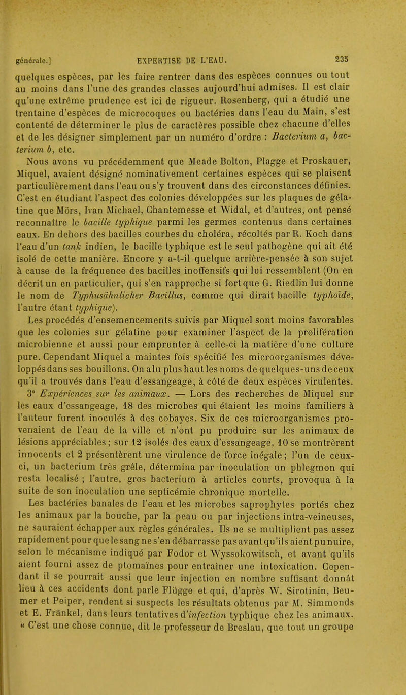 générale.] quelques espèces, par les faire rentrer dans des espèces connues ou tout au moins dans l’une des grandes classes aujourd’hui admises. Il est clair qu’une extrême prudence est ici de rigueur. Rosenberg, qui a étudié une trentaine d’espèces de microcoques ou bactéries dans l’eau du Main, s’est contenté de déterminer le plus de caractères possible chez chacune d’elles et de les désigner simplement par un numéro d’ordre : Bacterium a, bac- terium b, etc. Nous avons vu précédemment que Meade Bolton, Plagge et Proskauer, Miquel, avaient désigné nominativement certaines espèces qui se plaisent particulièrement dans l’eau ou s’y trouvent dans des circonstances déOnies. C’est en étudiant l’aspect des colonies développées sur les plaques de géla- tine que Mors, Ivan Michael, Chantemesse et Widal, et d’autres, ont pensé reconnaître le bacille typhique parmi les germes contenus dans certaines eaux. En dehors des bacilles courbes du choléra, récoltés par R. Koch dans l’eau d’un tank indien, le bacille typhique est le seul pathogène qui ait été isolé de celle manière. Encore y a-t-il quelque arrière-pensée à son sujet à cause de la fréquence des bacilles inoffensifs qui lui ressemblent (On en décrit un en particulier, qui s’en rapproche si fortque G. Riedlin lui donne le nom de Typhusàhnlicher Bacillus, comme qui dirait bacille typhoide, l’autre étant typhique). Les procédés d’ensemencements suivis par Miquel sont moins favorables que les colonies sur gélatine pour examiner l’aspect de la prolifération microbienne et aussi pour emprunter à celle-ci la matière d’une culture pure. Cependant Miquel a maintes fois spéciüé les microorganismes déve- loppésdansses bouillons. Onalu plushautlesnoms de quelques-uns deceux qu’il a trouvés dans l’eau d’essangeage, à côté de deux espèces virulentes. 3° Expériences sur les animaux. — Lors des recherches de Miquel sur les eaux d’essangeage, 18 des microbes qui étaient les moins familiers à l’auteur furent inoculés à des cobayes. Six de ces microorganismes pro- venaient de l’eau de la ville et n’ont pu produire sur les animaux de lésions appréciables; sur 12 isolés des eaux d’essangeage, 10 se montrèrent innocents et 2 présentèrent une virulence de force inégale; l’un de ceux- ci, un bacterium très grêle, détermina par inoculation un phlegmon qui resta localisé ; l’autre, gros bacterium à articles courts, provoqua à la suite de son inoculation une septicémie chronique mortelle. Les bactéries banales de l’eau et les microbes saprophytes portés chez les animaux par la bouche, par la peau ou par injections intra-veineuses, ne sauraient échapper aux règles générales. Ils ne se multiplient pas assez rapidement pour que le sang ne s’en débarrasse pas avant qu’il s aient pu nuire, selon le mécanisme indiqué par Fodor et Wyssokowitsch, et avant qu’ils aient fourni assez de plomaïnes pour entraîner une intoxication. Cepen- dant il se pourrait aussi que leur injection en nombre suffisant donnât lieu à ces accidents dont parle Flugge et qui, d’après W. Sirolinin, Beu- mer et Peiper, rendent si suspects les résultats obtenus par M. Simmonds et E. Frankel, dans leurs tentatives d’infection typhique chez les animaux. « C est une chose connue, dit le professeur de Breslau, que tout un groupe