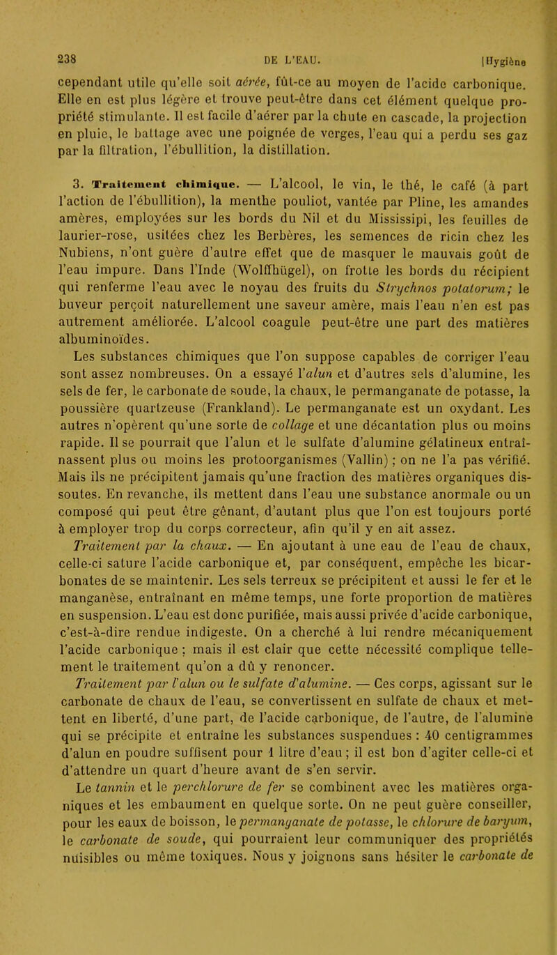 cependant utile qu’elle soit aérée, fût-ce au moyen de l’acide carbonique. Elle en est plus légère et trouve peut-être dans cet élément quelque pro- priété stimulante. Il est facile d’aérer par la chute en cascade, la projection en pluie, le battage avec une poignée de verges, l’eau qui a perdu ses gaz par la filtration, l’ébullition, la distillation. 3. Traitement chimique. — L’alcool, le vin, le thé, le café (à part l’action de l’ébullition), la menthe pouliot, vantée par Pline, les amandes amères, employées sur les bords du Nil et du Mississipi, les feuilles de laurier-rose, usitées chez les Berbères, les semences de ricin chez les Nubiens, n’ont guère d’autre effet que de masquer le mauvais goût de l’eau impure. Dans l’Inde (Wolffhügel), on frotte les bords du récipient qui renferme l’eau avec le noyau des fruits du Strychnos potalorum; le buveur perçoit naturellement une saveur amère, mais l’eau n’en est pas autrement améliorée. L’alcool coagule peut-être une part des matières albuminoïdes. Les substances chimiques que l’on suppose capables de corriger l’eau sont assez nombreuses. On a essayé Yalun et d’autres sels d’alumine, les sels de fer, le carbonate de soude, la chaux, le permanganate de potasse, la poussière quartzeuse (Frankland). Le permanganate est un oxydant. Les autres n'opèrent qu’une sorte de collage et une décantation plus ou moins rapide. Il se pourrait que l’alun et le sulfate d’alumine gélatineux entraî- nassent plus ou moins les protoorganismes (Vallin) ; on ne l’a pas vérifié. Mais ils ne précipitent jamais qu’une fraction des matières organiques dis- soutes. En revanche, ils mettent dans l’eau une substance anormale ou un composé qui peut être gênant, d’autant plus que l’on est toujours porté à employer trop du corps correcteur, afin qu’il y en ait assez. Traitement par la chaux. — En ajoutant à une eau de l’eau de chaux, celle-ci sature l’acide carbonique et, par conséquent, empêche les bicar- bonates de se maintenir. Les sels terreux se précipitent et aussi le fer et le manganèse, entraînant en même temps, une forte proportion de matières en suspension. L’eau est donc purifiée, mais aussi privée d’acide carbonique, c’est-à-dire rendue indigeste. On a cherché à lui rendre mécaniquement l’acide carbonique ; mais il est clair que cette nécessité complique telle- ment le traitement qu’on a dû y renoncer. Traitement par l'alun ou le sulfate d'alumine. — Ces corps, agissant sur le carbonate de chaux de l’eau, se convertissent en sulfate de chaux et met- tent en liberté, d’une part, de l’acide carbonique, de l’autre, de l’alumine qui se précipite et entraîne les substances suspendues : -40 centigrammes d’alun en poudre suffisent pour 1 litre d’eau; il est bon d’agiter celle-ci et d’attendre un quart d’heure avant de s’en servir. Le tannin et le perchlorure de fer se combinent avec les matières orga- niques et les embaument en quelque sorte. On ne peut guère conseiller, pour les eaux de boisson, le permanganate de potasse, le chlorure de baryum, le carbonate de soude, qui pourraient leur communiquer des propriétés nuisibles ou même toxiques. Nous y joignons sans hésiter le carbonate de