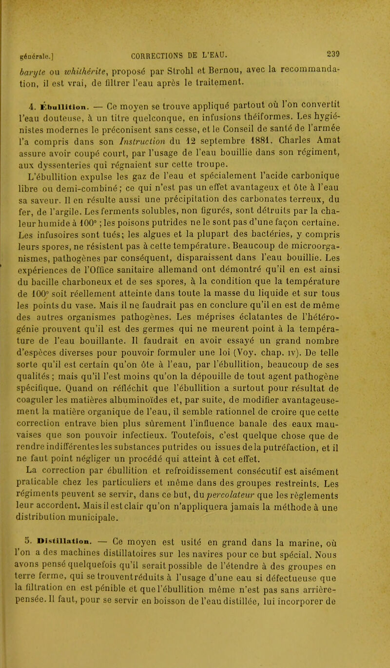 baryte ou ivhithérite, proposé par Strohl et Bernou, avec la recommanda- tion, il est vrai, de liltrer l’eau après le traitement. 4. Ébullition. — Ce moyen se trouve appliqué partout où 1 on convertit l’eau douteuse, à un titre quelconque, en infusions théiformes. Les hygié- nistes modernes le préconisent sans cesse, et le Conseil de santé de 1 armée l’a compris dans son Instruction du 12 septembre 1881. Charles Amat assure avoir coupé court, par l’usage de l'eau bouillie dans son régiment, aux dyssenteries qui régnaient sur celte troupe. L’ébullition expulse les gaz de l’eau et spécialement l’acide carbonique libre ou demi-combiné; ce qui n’est pas un effet avantageux et ôte à l’eau sa saveur. Il en résulte aussi une précipitation des carbonates terreux, du fer, de l’argile. Les ferments solubles, non figurés, sont détruits par la cha- leur humide à 100° ; les poisons putrides ne le sont pas d’une façon certaine. Les infusoires sont tués; les algues et la plupart des bactéries, y compris leurs spores, ne résistent pas à cette température. Beaucoup de microorga- nismes, pathogènes par conséquent, disparaissent dans l’eau bouillie. Les expériences de l’Office sanitaire allemand ont démontré qu’il en est ainsi du bacille charboneux et de ses spores, à la condition que la température de 100° soit réellement atteinte dans toute la masse du liquide et sur tous les points du vase. Mais il ne faudrait pas en conclure qu’il en est de même des autres organismes pathogènes. Les méprises éclatantes de l’hétéro- génie prouvent qu’il est des germes qui ne meurent point à la tempéra- ture de l’eau bouillante. II faudrait en avoir essayé un grand nombre d’espèces diverses pour pouvoir formuler une loi (Yoy. chap. iv). De telle sorte qu’il est certain qu’on ôte à l’eau, par l’ébullition, beaucoup de ses qualités ; mais qu’il l’est moins qu’on la dépouille de tout agent pathogène spécifique. Quand on réfléchit que l’ébullition a surtout pour résultat de coaguler les matières albuminoïdes et, par suite, de modifier avantageuse- ment la matière organique de l’eau, il semble rationnel de croire que cette correction entrave bien plus sûrement l’influence banale des eaux mau- vaises que son pouvoir infectieux. Toutefois, c’est quelque chose que de rendre indifférentes les substances putrides ou issues delà putréfaction, et il ne faut point négliger un procédé qui atteint à cet effet. La correction par ébullition et refroidissement consécutif est aisément praticable chez les particuliers et même dans des groupes restreints. Les régiments peuvent se servir, dans ce but, du percolateur que les règlements leur accordent. Mais il est clair qu’on n’appliquera jamais la méthode à une distribution municipale. 5. Distillation. — Ce moyen est usité en grand dans la marine, où l’on a des machines distillatoires sur les navires pour ce but spécial. Nous avons pensé quelquefois qu’il serait possible de l’étendre à des groupes en terre ferme, qui se trouventréduits à. l’usage d’une eau si défectueuse que la filtration en est pénible et que l’ébullition même n’est pas sans arrière- pensée. 11 faut, pour se servir en boisson de l’eau distillée, lui incorporer de