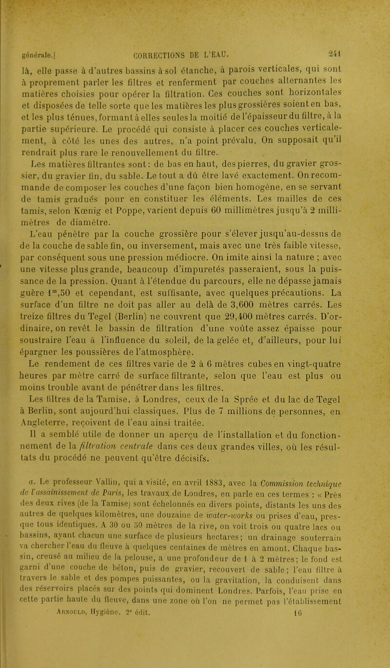 là, elle passe à d’autres bassins à sol étanche, à parois verticales, qui sont à proprement parler les filtres et renferment par couches alternantes les matières choisies pour opérer la filtration. Ces couches sont horizontales et disposées de telle sorte que les matières les plus grossières soient en bas, et les plus ténues, formant à elles seules la moitié de l’épaisseur du filtre, à la partie supérieure. Le procédé qui consiste à placer ces couches verticale- ment, à côté les unes des autres, n’a point prévalu. On supposait qu’il rendrait plus rare le renouvellement du filtre. Les matières filtrantes sont: de bas en haut, des pierres, du gravier gros- sier, du gravier fin, du sable. Le tout a dû être lavé exactement. On recom- mande décomposer les couches d’une façon bien homogène, en se servant de tamis gradués pour en constituer les éléments. Les mailles de ces tamis, selon Kœnig et Poppe, varient depuis 60 millimètres jusqu’à 2 milli- mètres de diamètre. L'eau pénètre parla couche grossière pour s’élever jusqu’au-dessus de de la couche de sable fin, ou inversement, mais avec une très faible vitesse, par conséquent sous une pression médiocre. On imite ainsi la nature ; avec une vitesse plus grande, beaucoup d’impuretés passeraient, sous la puis- sance de la pression. Quant à l’étendue du parcours, elle ne dépasse jamais guère lm,50 et cependant, est suffisante, avec quelques précautions. La surface d’un filtre ne doit pas aller au delà de 3,600 mètres carrés. Les treize filtres du Tegel (Berlin) ne couvrent que 29,400 mètres carrés. D’or- dinaire, on revêt le bassin de filtration d’une voûte assez épaisse pour soustraire l’eau à l’influence du soleil, de la gelée et, d'’ailleurs, pour lui épargner les poussières de l’atmosphère. Le rendement de ces filtres varie de 2 à 6 mètres cubes en vingt-quatre heures par mètre carré de surface filtrante, selon que l’eau est plus ou moins trouble avant de pénétrer dans les filtres. Les filtres de la Tamise, à Londres, ceux de la Sprée et du lac de Tegel à Berlin, sont aujourd’hui classiques. Plus de 7 millions de personnes, en Angleterre, reçoivent de l’eau ainsi traitée. 11 a semblé utile de donner un aperçu de l’installation et du fonction- nement de la filtration centrale dans ces deux grandes villes, où les résul- tats du procédé ne peuvent qu’être décisifs. a. Le professeur Vallin, qui a visité, en avril 1883, avec la Commission technique clc Vassainissement de Paris, les travaux de Londres, en parle en ces termes : « Près des deux rives (de la Tamise) sont échelonnés en divers points, distants les uns des autres de quelques kilomètres, une douzaine de loater-works ou prises d’eau, pres- que tous identiques. A 30 ou 30 mètres de la rive, on voit trois ou quatre lacs ou bassins, ayant chacun une surface de plusieurs hectares; un drainage souterrain \a cherchei 1 eau du fleuve à quelques centaines de mètres en amont. Chaque bas- sin, creuse au milieu de la pelouse, a une profondeur de 1 à 2 mètres; le fond est garni d une couche de béton, puis de gravier, recouvert de sable; l’eau filtre à travers le sable et des pompes puissantes, ou la gravitation, la conduisent dans des réservoirs placés sur des points qui dominent Londres. Parfois, l’eau prise en cette partie haute du fleuve, dans une zone oit l’on ne permet pas l’établissement AnpiouLn, Hygiène. 2e édit. 10