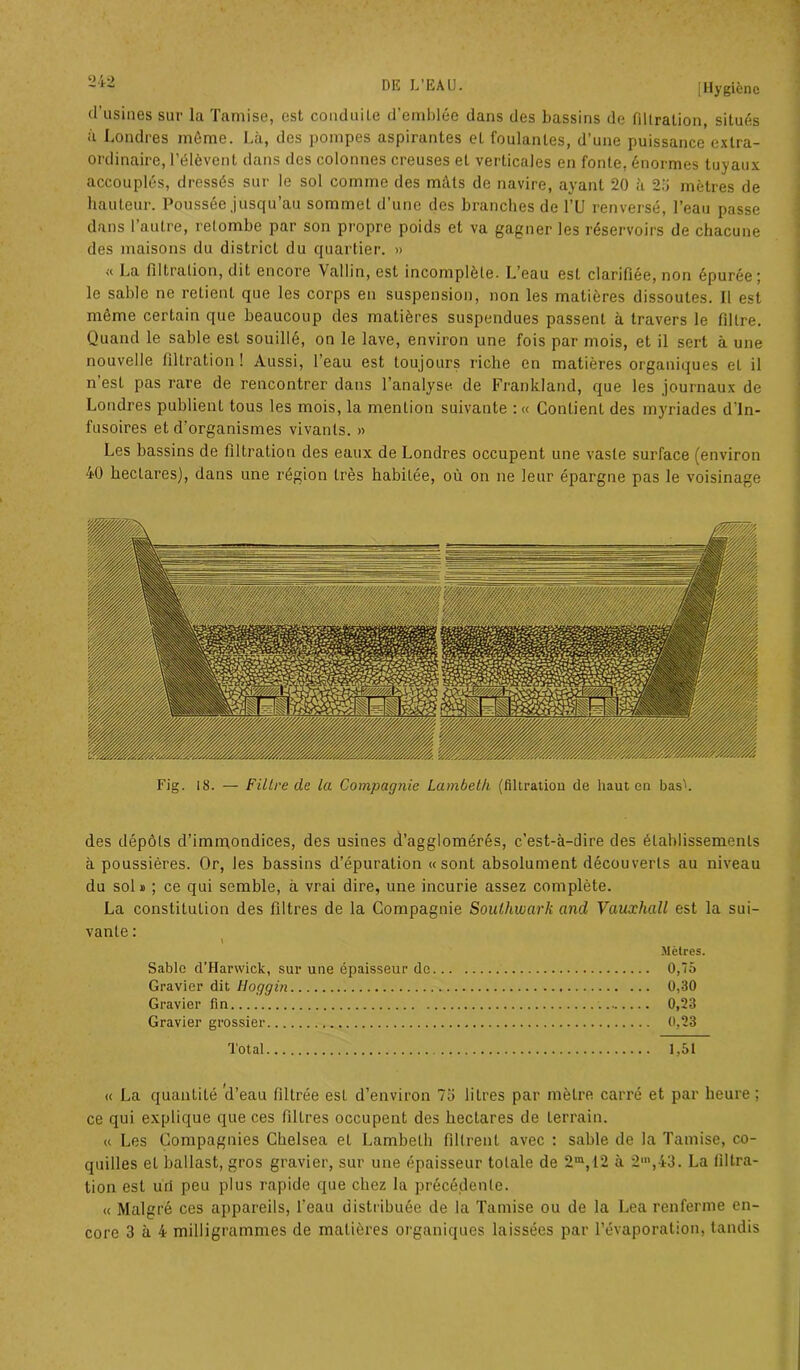 •> ;•> d’usines sur la Tamise, est conduite d’emblée dans des bassins de filtration, situés à Londres même. Là, des pompes aspirantes et foulantes, d’une puissance extra- ordinaire, l’élèvent dans des colonnes creuses et verticales en fonte, énormes tuyaux accouplés, dressés sur le sol comme des mâts de navire, ayant 20 à 23 mètres de hauteur. Poussée jusqu’au sommet d’une des branches de l’U renversé, l’eau passe dans l’autre, retombe par son propre poids et va gagner les réservoirs de chacune des maisons du district du quartier. » « La filtration, dit encore Vallin, est incomplète. L’eau est clarifiée, non épurée; le sable ne retient que les corps en suspension, non les matières dissoutes. Il est même certain que beaucoup des matières suspendues passent à travers le filtre. Quand le sable est souillé, on le lave, environ une fois par mois, et il sert à une nouvelle filtration ! Aussi, l’eau est toujours riche en matières organiques et il n’est pas rare de rencontrer dans l’analyse de Franklaïul, que les journaux de Londres publient tous les mois, la mention suivante : « Contient des myriades d'in- fusoires et d’organismes vivants. » Les bassins de filtration des eaux de Londres occupent une vaste surface (environ 40 hectares), dans une région très habitée, où on ne leur épargne pas le voisinage Fig. 18. — Filtre de la Compagnie Lambetk (filtration de haut en basL des dépôts d’immondices, des usines d’agglomérés, c’est-à-dire des établissements à poussières. Or, les bassins d’épuration «sont absolument découverts au niveau du sol a ; ce qui semble, à vrai dire, une incurie assez complète. La constitution des filtres de la Compagnie Soulhwark and Vauxhall est la sui- vante : Mètres. Sable d’Harwick, sur une épaisseur de 0,75 Gravier dit Hoggin 0,30 Gravier fin 0,23 Gravier grossier 0,23 Total 1,51 « La quantité 'd’eau filtrée est d’environ 75 litres par mètre carré et par heure ; ce qui explique que ces filtres occupent des hectares de terrain. « Les Compagnies Chelsea et Lambelh filtrent avec : sable de la Tamise, co- quilles et ballast, gros gravier, sur une épaisseur tolale de 2m, 12 à 2m,43. La filtra- tion est u'd peu plus rapide que chez la précédente. « Malgré ces appareils, l’eau distribuée de la Tamise ou de la Lea renferme en-