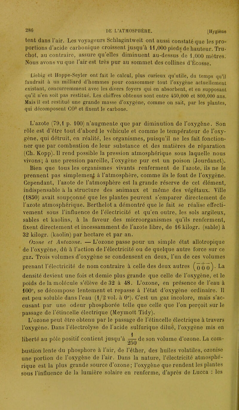 tent dans l’air. Los voyageurs Sclilagintweit ont aussi constaté que les pro- portions d’acide carbonique croissent jusqu’à 11,000 pieds de hauteur. Tru- cliot, au contraire, assure qu’elles diminuent au-dessus de 1,000 mètres. Nous avons vu que l’air est très pur au sommet des collines d’Écosse. Liebig et Iloppe-Seyler ont fait le calcul, plus curieux qu’utile, du temps qu’il faudrait à un milliard d’hommes pour consommer tout l’oxygène actuellement existant, concurremment avec les divers foyers qui en absorbent, et en supposant qu’il n’en soit pas restilué. Les chiffres obtenus sont entre 460,000 et 800,000 ans. Mais il est restitué une grande masse d’oxygène, comme on sait, par les plantes, qui décomposent CO2 et fixent le carbone. L’azote (79,1 p. 100) n’augmente que par diminution de l’oxygène. Son rôle est d’être tout d’abord le véhicule et comme le températeur de l’oxy- gène, qui détruit, en réalité, les organismes, puisqu’il ne les fait fonction- ner que par combustion de leur substance et des matières de réparation (Ch. Kopp). Il rend possible la pression atmosphérique sous laquelle nous vivons; à une pression pareille, l’oxygène pur est un poison (Jourdanet). Bien que tous les organismes vivants renferment de l’azote, ils ne le prennent pas simplement à l’atmosphère, comme ils le font de l’oxygène. Cependant, l’azote de l’atmosphère est la grande réserve de cet élément, indispensable à la structure des animaux et même des végétaux. Ville (i850) avait soupçonné que les plantes peuvent s’emparer directement de l’azote atmosphérique. Berthelot a démontré que le fait se réalise effecti- vement sous l’influence de l’électricité et qu’en outre, les sols argileux, sables et kaolins, à la faveur des microorganismes qu’ils renferment, fixent directement et incessamment de l’azote libre, de 16 kilogr. (sable) à 32 kilogr. (kaolin) par hectare et par an. Ozone et Antozone. — L’ozone passe pour un simple état allotropique de l’oxygène, dû à l’action de l’électricité ou de quelque autre force sur ce gaz. Trois volumes d’oxygène se condensent en deux, l’un de ces volumes prenant l’électricité de nom contraire à celle des deux autres (q 0 o) - La densité devient une fois et demie plus grande que celle de l’oxygène, et le poids de la molécule s’élève de 32 à 48. L’ozone, en présence de l’eau à 100°, se décompose lentement et repasse à l’état d’oxygène ordinaire. Il est peu soluble dans l’eau (1/2 vol. à 0°). C’est un gaz incolore, mais s’ac- cusant par une odeur phosphorée telle que celle que l’on perçoit sur le passage de l’étincelle électrique (Meymolt Tidy). L’ozone peut être obtenu par le passage de l'étincelle électrique à travers l’oxygène. Dans l’électrolyse de l’acide sulfurique dilué, l’oxygène mis en 1 liberté au pôle positif contient jusqu’à — de son volume d’ozone. La com- bustion lente du phosphore à l’air, de l’éther, des huiles volatiles, ozonise une portion de l’oxygène de l’air. Dans la nature, l’électricité atmosphé- rique est la plus grande source d’ozone ; l’oxygène que rendent les plantes sous 1’infiuence de la lumière solaire en renferme, d’après de Lucca : les