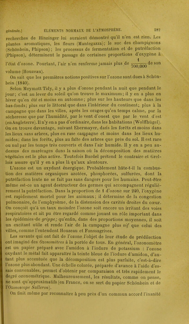 recherches de Hinzinger lui auraient démontré qu’il n’en est rien. Les plantes aromatiques, les fleurs (Mantegazza); le suc des champignons (Schonbein, Phipson) ; les processus de fermentation et de putréfaction (Phipson), déterminent le passage de certaines proportions d’oxygène à 1 l’état d’ozone. Pourtant, l’air n’en renferme jamais plus de qqq son volume (Houzeau). On sait que les premières notions positives sur l'ozone sont dues à Schon- bein (1840). Selon Meymott Tidy, il y a plus d’ozone pendant la nuit que pendant le jour; c’est au lever du soleil qu’on trouve le maximum; il y en a plus en hiver qu’en été et moins en automne; plus sur les hauteurs que dans les bas-fonds; plus sur le littoral que dans l’intérieur du continent; plus à la campagne que dans les villes, après les orages qu’en temps calme, par la sécheresse que par l’humidité, par le vent d’ouest que par le vent d’est (enAngleterre).Iln’yena pas d’ordinaire, dans les habitations (WollThügel). On en trouve davantage, suivant Ebermayer, dans les forêts et moins dans les lieux sans arbres, plus en rase campagne et moins dans les lieux hu- mides; dans les forêts, plus au faîte des arbres que près du sol. Il est rare ou nul par les temps très couverts et dans l’air humide. Il y en a peu au- dessus des marécages dans la saison où la décomposition des matières végétales est le plus active. Toutefois Burdel prétend le contraire et Grel- lois assure qu’il y en a plus là qu’aux alentours. L’ozone est un oxydant énergique. Probablement hâte-t-il la combus- tion des matières organiques azotées, phosphorées, sulfurées, dont la putréfaction lente ne se fait pas sans dangers pour les humains. Peut-être même est-ce un agent destructeur des germes qui accompagnent réguliè- rement la putréfaction. Dans la proportion de 1 d’ozone sur 240, l’oxygène est rapidement mortel pour les animaux; il détermine de la congestion pulmonaire, de l’emphysème, de la distension des cavités droites du cœur. On conçoit qu’à un taux moindre l’ozone soit encore un irritant des voies respiratoires et ait pu être regardé comme jouant un rôle important dans les épidémies-de grippe; qu’enûn, dans des proportions moyennes, il soit un excitant utile et rende l’air de la campagne plus vif que celui des villes, comme l’entendent Houzeau et Fonssagrives. Les savants qui ont fait de l’ozone l’objet de leur étude de prédilection ont imaginé des Ozonomètres à la portée de tous. En général, l’ozonomèlre est un papier préparé avec l’amidon à l’iodure de potassium ; l’ozone oxydant le métal fait apparaître la teinte bleue de l’iodure d’amidon, d’au- tant plus accentuée que la décomposition est plus parfaite, c’est-à-dire l’ozone plus abondant. Une échelle colorée, préparée d’avance à l’aide d’es- sais convenables, permet d’obtenir par comparaison et très rapidement le degré ozonomélrique. Malheureusement, les résultats, comme on pense, ne sont qu approximatifs (en France, on se sert du papier Schonbein et de YOzonuscope Salleron). On ünit même par reconnaître à peu près d’un commun accord l’inanité