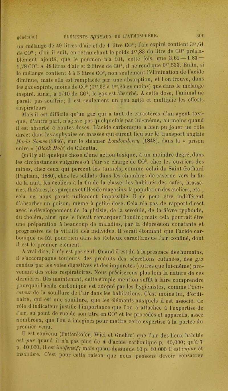 un mélange de 49 litres d'air et de 1 litre CO2; l’air expiré contient 3Br,61 de CO2 ; d’où il suit, en retranchant le poids lBr,83 du litre de CO- préala- blement ajouté, que le poumon n’a fait, cette fois, que 3,61 1,83 = 1,78 CO2. A 48 litres d’air et 2 litres de CO2, il ne rend que 0sr,533. Enfin, si le mélange contient 4 à 3 litres CO2, non seulement l’élimination de 1 acide diminue, mais elle est remplacée par une absorption, et l’on trouve, dans les gaz expirés, moins de CO2 (0Br,52 à IBr,25 en moins) que dans le mélange inspiré. Ainsi, à 1/10 de CO2, le gaz est absorbé. A cette dose, l’animal ne paraît pas souffrir; il est seulement un peu agité et multiplie les efforts inspirateurs. Mais il est difficile qu’un gaz qui a tant de caractères d’un agent toxi- que, d’autre part, n’agisse pas quelquefois par lui-même, au moins quand il est absorbé à hautes doses. L’acide carbonique a bien pu jouer un rôle direct dans les asphyxies en masses qui eurent lieu sur le transport anglais Maria Sorties (1846), sur le steamer Londonderry (1848), dans la « prison noire » (Black Idole) de Calcutta. Qu’il y ait quelque chose d’une action toxique, à un moindre degré, dans les circonstances vulgaires où l’air se charge de CO2, chez les ouvriers des mines, chez ceux qui percent les tunnels, comme celui du Saint-Gothard (Pagliani, 1880), chez les soldats dans les chambres de caserne vers la fin de la nuit, les écoliers à la fin de la classe, les habitués des cafés, brasse- ries, théâtres, les garçons etfillesde magasins, la population des ateliers, etc., cela ne nous paraît nullement impossible. Il ne peut être indifférent d’absorber un poison, même à petite dose. Cela n’a pas de rapport direct avec le développement de la phtisie, de la scrofule, de la fièvre typhoïde, du choléra, ainsi que le faisait remarquer Boudin; mais cela pourrait être une préparation à beaucoup de maladies, par la dépression constante et progressive de la vitalité des individus. Il serait étonnant que l’acide car- bonique ne fût pour rien dans les fâcheux caractères de l’air confiné, dont il est le premier élément. A vrai dire, il n’y est pas seul. Quand il est dû à la présence des humains, il s’accompagne toujours des produits des sécrétions cutanées, des gaz rendus par les voies digestives et des impuretés (autres que lui-même) pro- venant des voies respiratoires. Nous préciserons plus loin la nature de ces dernières. Dès maintenant, cette simple mention suffit à faire comprendre pourquoi l’acide carbonique est adopté par les hygiénistes, comme Y indi- cateur de la souillure de l’air dans les habitations. C’est moins lui, d’ordi- naire, qui est une souillure, que les éléments auxquels il est associé. Ce rôle d indicateur justifie 1 importance que l’on a attachée à l’expertise de 1 air, au point de vue de son titre en CO2 et les procédés et appareils, assez nombreux, que 1 on a imaginés pour mettre celte expertise à la portée du premier venu. Il est convenu (Pettenkofer, Wiel et Gnehm) que l’air des lieux habités est pur quand il n a pas plus de 4 d’acide carbonique p. 10,000; qu’à 7 p. 10,000, il est inoffensif • mais qu’au-dessus de 10 p. 10,000 il est impur et insalubre. C est pour cette raison que nous pensons devoir consacrer