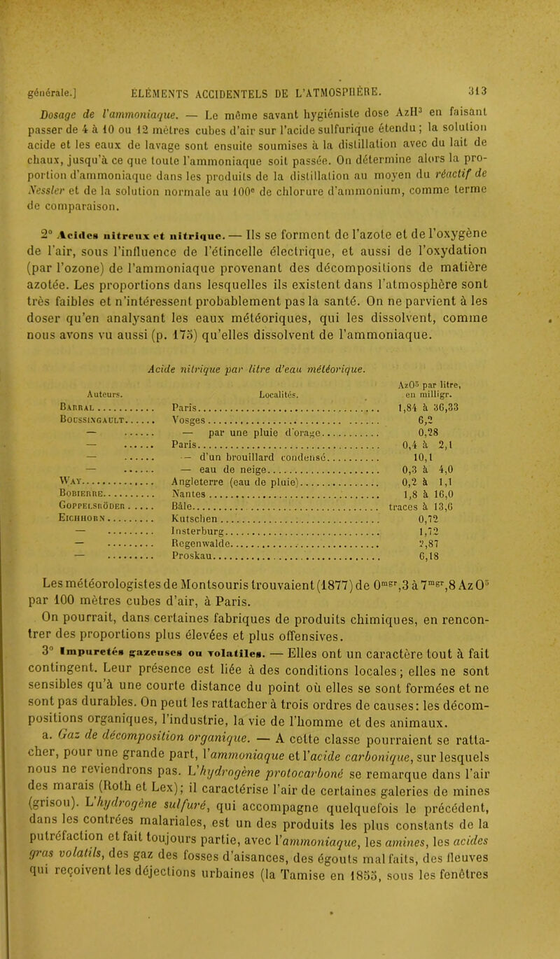 Dosage de l’ammoniaque. — Le môme savant hygiéniste dose AzII3 en faisant passer de 4 à 10 ou 12 mètres cubes d’air sur l’acide sulfurique étendu ; la solution acide et les eaux de lavage sont ensuite soumises à la distillation avec du lait de chaux, jusqu’à ce que toute l’ammoniaque soit passée. On détermine alors la pro- portion d’ammoniaque dans les produits de la distillation au moyen du réactif de Nessler et de la solution normale au 100° de chlorure d’ammonium, comme terme de comparaison. 2° Acides nitreux et nitrique. — Ils se forment de l’azote et de l’oxygène de l’air, sous l’influence de l’étincelle électrique, et aussi de l’oxydation (par l’ozone) de l’ammoniaque provenant des décompositions de matière azotée. Les proportions dans lesquelles ils existent dans l’atmosphère sont très faibles et n’intéressent probablement pas la santé. On ne parvient à les doser qu’en analysant les eaux météoriques, qui les dissolvent, comme nous avons vu aussi (p. 175) qu’elles dissolvent de l’ammoniaque. Acide nitrique par litre d’eau météorique. Auteurs. BxnnAL Bocssingault Localités. Paris Vosges — par une pluie d'orage Paris AzOS par litre, en milligr. 6,2 0,28 0,4 à 2,1 — •— d'un brouillard condense 10,1 — eau de neige 0,3 à 4,0 Way Angleterre (eau de pluiel Bobiebbe Nantes GoPPEt.SUÔDER . . . . . Bâle Eiciihorn Kutsclien 0,12 Insterburg 1,72 Rcgenwalde y,87 — Proslcau Les météorologistes de Montsouris trouvaient (1877) de 0raer,3 à 7msr,8 Az O5 par 100 mètres cubes d’air, à Paris. On pourrait, dans certaines fabriques de produits chimiques, en rencon- trer des proportions plus élevées et plus offensives. 3 1 impuretés gazeuses ou volatiles. — Elles ont un caractère tout à fait contingent. Leur présence est liée à des conditions locales; elles ne sont sensibles qu à une courte distance du point où elles se sont formées et ne sont pas durables. On peut les rattachera trois ordres de causes: les décom- positions organiques, l’industrie, la vie de l’homme et des animaux. a. (jo.~ de décomposition organique. — A cette classe pourraient se ratta- chai , pour une grande part, 1 ammoniaque et Y acide carbonique, sur lesquels nous ne reviendrons pas. h hydrogène protocarboné se remarque dans l'air des marais (Roth et Lex); il caractérise l’air de certaines galeries de mines (grisou). L hydrogéné sulfuré, qui accompagne quelquefois le précédent, dans les contrées malariales, est un des produits les plus constants de la putréfaction et fait toujours partie, avec Y ammoniaque, les amines, les acides gras volatils, des gaz des fosses d’aisances, des égouts mal faits, des fleuves qui reçoivent les déjections urbaines (la Tamise en 1833, sous les fenêtres