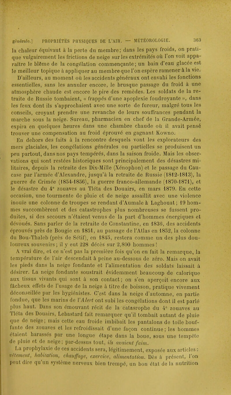 la chaleur équivaut à la perte du membre; dans les pays froids, on prati- que vulgairement les frictions de neige sur les extrémités où l’on voit appa- raître le blême de la congélation commençante; un bain d’eau glacée est le meilleur topique à appliquer au membre que l’on espère ramener à la vie. D’ailleurs, au moment où les accidents généraux ont envahi les fonctions essentielles, sans les annuler encore, le brusque passage du froid à une atmosphère chaude est encore le pire des remèdes. Les soldats de la re- traite de Russie tombaient, « frappés d’une apoplexie foudroyante », dans les feux dont ils s’approchaient avec une sorte de fureur, malgré tous les conseils, croyant prendre une revanche de leurs souffrances pendant la marche sous la neige. Sureau, pharmacien en chef de la Grande-Armée, expira en quelques heures dans une chambre chaude où il avait pensé trouver une compensation au froid éprouvé en gagnant Kowno. En dehors des faits à la rencontre desquels vont les explorateurs des mers glaciales, les congélations générales ou partielles se produisent un peu partout, dans nos pays tempérés, dans la saison froide. Mais les obser- vations qui sont restées historiques sont principalement des désastres mi- litaires, depuis la retraite des Dix-Mille (Xénophon) et le passage du Cau- case par l’armée d’Alexandre, jusqu’à la retraite de Russie (1812-1813), la guerre de Grimée (1834-1836), la guerre franco-allemande (1870-1871), et le désastre du 4e zouaves au Tléta des Douairs, en mars 1879. En cette occasion, une tourmente de pluie et de neige assaillit avec une violence inouïe une colonne de troupes se rendant d’Aumale à Laghouat; 19 hom- mes succombèrent et des catastrophes plus nombreuses se fussent pro- duites, si des secours n’étaient venus de la part d’hommes énergiques et dévoués. Sans parler de la retraite de Constantine, en 1836, des accidents éprouvés près de Bougie en 1831, au passage de l’Atlas en 1832, la colonne du Bou-Thaleb (près de Sétif), en 1843, restera comme un des plus dou- loureux souvenirs; il y eut 228 décès sur 2,800 hommes ! A vrai dire, et ce n’est pas la première fois qu’on en fait la remarque, la température de l’air descendait à peine au-dessous de zéro. Mais on avait les pieds dans la neige fondante et l’alimentation des soldats laissait à désirer. La neige fondante soustrait évidemment beaucoup de calorique aux tissus vivants qui sont à son contact; on s’en aperçoit encore aux fâcheux effets de 1 usage de la neige à titre de boisson, pratique vivement déconseillée par les hygiénistes. C’est dans la neige d’automne, en partie tondue, que les marins de YAlert ont subi les congélations dont il est parlé plus haut. Dans son émouvant récit de la catasrophe du 4° zouaves au iléta des Douairs, Lebastard fait remarquer qu’il tombait autant de pluie que de neige; mais cette eau froide imbibait les pantalons de toile bouf- fante des zouaves et les refroidissait d’une façon continue; les hommes étaient harassés par une longue étape dans la boue, sous une tempête de pluie et de neige; par-dessus tout, ils avaient faim. La prophylaxie de ces accidents sera, légitimement, exposée aux articles : vêtement, habitation, chauffage, exercice, alimentation. Dès à présent, l’on peut dire qu’un système nerveux bien trempé, un bon état de la nutrition