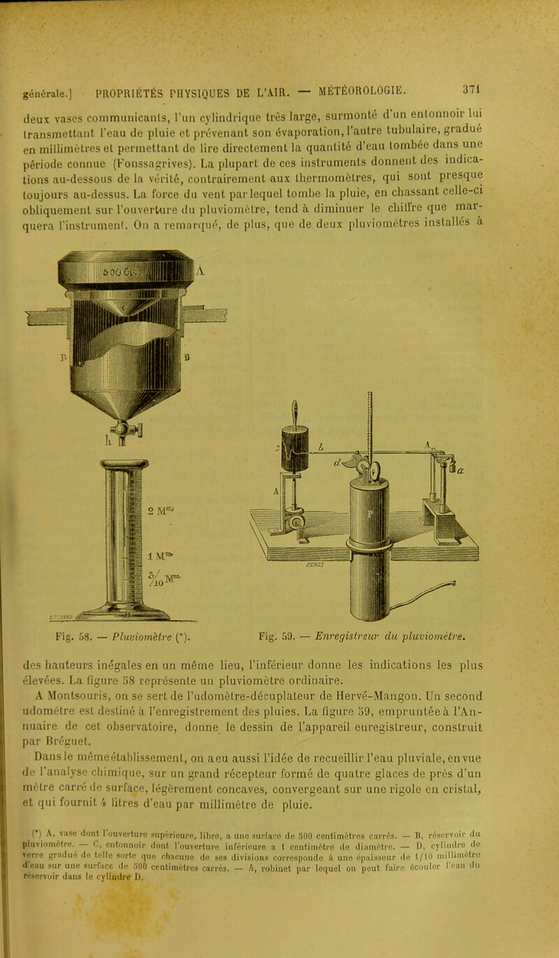 deux vases communicants, l’un cylindrique très large, surmonté d un entonnoir lui transmettant l’eau de pluie et prévenant son évaporation, l’autre tubulaire, gradué en millimètres et permettant de lire directement la quantité d’eau tombée dans une période connue (Fonssagrives). La pluparL de ces instruments donnent des indica- tions au-dessous de la vérité, contrairement aux thermomètres, qui sont presque toujours au-dessus. La force du vent par lequel tombe la pluie, en chassant celle-ci obliquement sur l’ouverture du pluviomètre, tend à diminuer le chillre que mar- quera l'instrument. On a remarqué, de plus, que de deux pluviomètres installés à des hauteurs inégales en un même lieu, l’inférieur donne les indications les plus élevées. La figure 38 représente un pluviomètre ordinaire. A Montsouris, on se sert de l’udomètre-décuplateur de Hervé-Mangon. Un second udomètre est destiné à l’enregistrement des pluies. La figure 39, empruntée à l’An- nuaire de cet observatoire, donne le dessin de l’appareil enregistreur, construit par Bréguet. Dans le mèmeétablissemeul, on acu aussi l’idée de recueillir l’eau pluviale, en vue de l’analyse chimique, sur un grand récepteur formé de quatre glaces de près d’un mètre carré de surface, légèrement concaves, convergeant sur une rigole en cristal, et qui fournit 4 litres d’eau par millimètre de pluie. (*) (*) A, vase dont 1 ouverture supérieure, libre, a une surface de 500 centimètres carrés. — H, réservoir du pluviomètre. C, entonnoir dont l’ouverture inférieure a I centimètre de diamètre. — l), cylindre do verre gradué de telle sorte que chacune de ses divisions corresponde à une épaisseur «le 1/10 millimètre d eau sur une surface de 500 centimètres carrés. — /t, robinet par lequel on peut faire écouler I eau «lu réservoir dans le cylindre D.