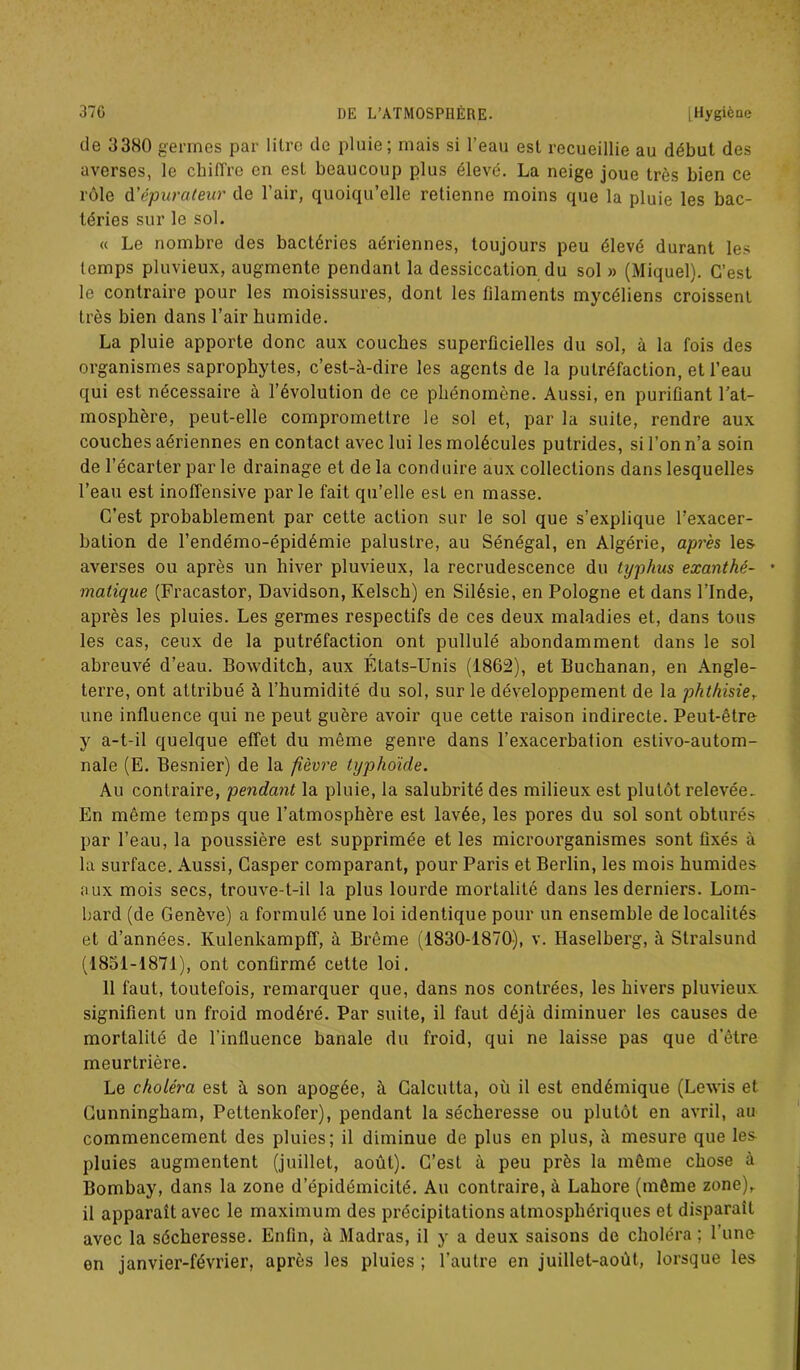 de 33H0 germes par litre de pluie; mais si l’eau est recueillie au début des averses, le chiffre en est beaucoup plus élevé. La neige joue très bien ce rôle d'épurateur de l’air, quoiqu’elle retienne moins que la pluie les bac- téries sur le sol. « Le nombre des bactéries aériennes, toujours peu élevé durant les temps pluvieux, augmente pendant la dessiccation du sol » (Miquel). C’est le contraire pour les moisissures, dont les filaments mycéliens croissent très bien dans l’air humide. La pluie apporte donc aux couches superficielles du sol, à la fois des organismes saprophytes, c’est-à-dire les agents de la putréfaction, et l’eau qui est nécessaire à l’évolution de ce phénomène. Aussi, en purifiant l’at- mosphère, peut-elle compromettre le sol et, par la suite, rendre aux couches aériennes en contact avec lui les molécules putrides, si l’on n’a soin de l’écarter par le drainage et de la conduire aux collections dans lesquelles l’eau est inoffensive parle fait qu’elle est en masse. C’est probablement par cette action sur le sol que s’explique l’exacer- bation de l’endémo-épidémie palustre, au Sénégal, en Algérie, après les averses ou après un hiver pluvieux, la recrudescence du typhus exanthé- • matique (Fracastor, Davidson, Kelsch) en Silésie, en Pologne et dans l’Inde, après les pluies. Les germes respectifs de ces deux maladies et, dans tous les cas, ceux de la putréfaction ont pullulé abondamment dans le sol abreuvé d’eau. Bowditch, aux États-Unis (1862), et Buchanan, en Angle- terre, ont attribué à l’humidité du sol, sur le développement de la phthisie, une influence qui ne peut guère avoir que cette raison indirecte. Peut-être y a-t-il quelque effet du même genre dans l’exacerbation eslivo-autom- nale (E. Besnier) de la fièvre typhoïde. Au contraire, pendant la pluie, la salubrité des milieux est plutôt relevée. En même temps que l’atmosphère est lavée, les pores du sol sont obturés par l’eau, la poussière est supprimée et les microorganismes sont fixés à la surface. Aussi, Gasper comparant, pour Paris et Berlin, les mois humides aux mois secs, trouve-t-il la plus lourde mortalité dans les derniers. Lom- bard (de Genève) a formulé une loi identique pour un ensemble de localités et d’années. Kulenkampff, à Brême (1830-1870), v. Haselberg, à Slralsund (1851-1871), ont confirmé cette loi. 11 faut, toutefois, remarquer que, dans nos contrées, les hivers pluvieux signifient un froid modéré. Par suite, il faut déjà diminuer les causes de mortalité de l’influence banale du froid, qui ne laisse pas que d'être meurtrière. Le choléra est à son apogée, à Calcutta, où il est endémique (Lewis et Cunningham, Pettenkofer), pendant la sécheresse ou plutôt en avril, au commencement des pluies; il diminue de plus en plus, à mesure que les pluies augmentent (juillet, août). C’est à peu près la même chose à Bombay, dans la zone d’épidémicité. Au contraire, à Lahore (même zone)r il apparaît avec le maximum des précipitations atmosphériques et disparaît avec la sécheresse. Enfin, à Madras, il y a deux saisons de choléra ; l’une on janvier-février, après les pluies ; l’autre en juillet-août, lorsque les