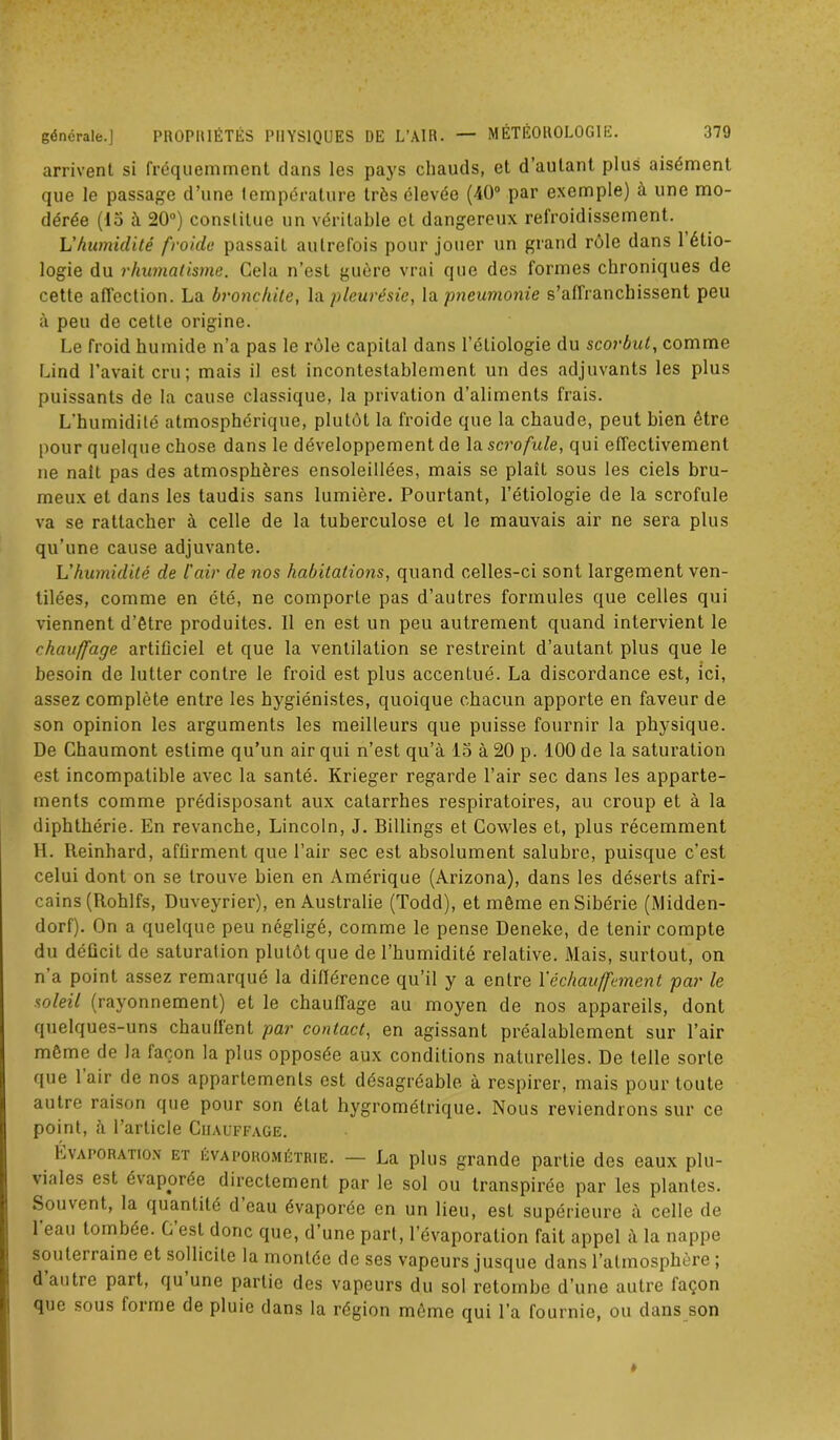 arrivent si fréquemment dans les pays chauds, et d’autant plus aisément que le passage d’une température très élevée (40° par exemple) à une mo- dérée (15 à 20°) constitue un véritable cl dangereux refroidissement. Vhumidité froide passait autrefois pour jouer un grand rôle dans 1 étio- logie du rhumatisme. Cela n’est guère vrai que des formes chroniques de cette affection. La bronchite, la pleurésie, la pneumonie s’affranchissent peu à peu de cette origine. Le froid humide n’a pas le rôle capital dans l'étiologie du scorbut, comme Lind l’avait cru; mais il est incontestablement un des adjuvants les plus puissants de la cause classique, la privation d’aliments frais. L’humidité atmosphérique, plutôt la froide que la chaude, peut bien être pour quelque chose dans le développement de la scrofule, qui effectivement ne naît pas des atmosphères ensoleillées, mais se plaît sous les ciels bru- meux et dans les taudis sans lumière. Pourtant, l’étiologie de la scrofule va se rattacher à celle de la tuberculose et le mauvais air ne sera plus qu’une cause adjuvante. L'humidité de l'air de nos habitations, quand celles-ci sont largement ven- tilées, comme en été, ne comporle pas d’autres formules que celles qui viennent d’être produites. Il en est un peu autrement quand intervient le chauffage artificiel et que la ventilation se restreint d’autant plus que le besoin de lutter contre le froid est plus accentué. La discordance est, ici, assez complète entre les hygiénistes, quoique chacun apporte en faveur de son opinion les arguments les meilleurs que puisse fournir la physique. De Chaumont estime qu’un air qui n’est qu’à 15 à 20 p. 100 de la saturation est incompatible avec la santé. Krieger regarde l’air sec dans les apparte- ments comme prédisposant aux catarrhes respiratoires, au croup et à la diphthérie. En revanche, Lincoln, J. Billings et Cowles et, plus récemment H. Reinhard, affirment que l’air sec est absolument salubre, puisque c’est celui dont on se trouve bien en Amérique (Arizona), dans les déserts afri- cains (Rohlfs, Duveyrier), en Australie (Todd), et même en Sibérie (Midden- dorf). On a quelque peu négligé, comme le pense Deneke, de tenir compte du déficit de saturation plutôt que de l’humidité relative. Mais, surtout, on n a point assez remarqué la différence qu’il y a entre Yéchauffement par le soleil (rayonnement) et le chauffage au moyen de nos appareils, dont quelques-uns chauflent par contact, en agissant préalablement sur l’air même de la façon la plus opposée aux conditions naturelles. De telle sorte que 1 air de nos appartements est désagréable à respirer, mais pour toute autre raison que pour son état hygrométrique. Nous reviendrons sur ce point, à l’article Chauffage. Evaporation et evaporométrie. — La plus grande partie des eaux plu- viales est évaporée directement par le sol ou transpirée par les plantes. Souvent, la quantité d eau évaporée en un lieu, est supérieure à celle de 1 eau tombée. C est donc que, d’une part, l’évaporation fait appel à la nappe souterraine et sollicite la montée de ses vapeurs jusque dans l’atmosphère ; d’autre part, qu’une partie des vapeurs du sol retombe d’une autre façon que sous forme de pluie dans la région même qui l’a fournie, ou dans son