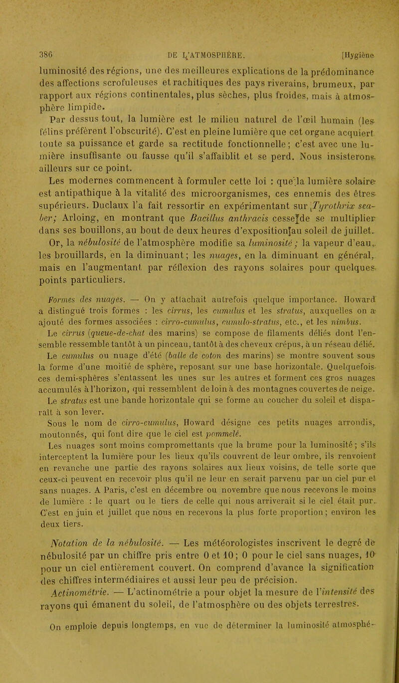 luminosité des régions, une des meilleures explications de la prédominance des affections scrofuleuses et rachitiques des pays riverains, brumeux, par rapport aux régions continentales, plus sèches, plus froides, mais à atmos- phère limpide. Par dessus tout, la lumière est le milieu naturel de l’œil humain (les félins préfèrent l’obscurité). C’est en pleine lumière que cet organe acquiert toute sa puissance et garde sa rectitude fonctionnelle; c’est avec une lu- mière insuffisante ou fausse qu’il s’affaiblit et se perd. Nous insisterons, ailleurs sur ce point. Les modernes commencent à formuler cette loi : que’.la lumière solaire- est antipathique à la vitalité des microorganismes, ces ennemis des êtres supérieurs. Duclaux l’a fait ressortir en expérimentant sur \Tyrothrix sea- ber; Arloing, en montrant que Bacillus anlhracis cesse^de se multiplier dans ses bouillons, au bout de deux heures d’expositionjau soleil de juillet. Or, la nébulosité de l’atmosphère modifie sa luminosité ; la vapeur d’eau,, les brouillards, en la diminuant; les nuages, en la diminuant en général, mais en l’augmentant, par réflexion des rayons solaires pour quelques- points particuliers. Formes des nuages. — On y attachait autrefois quelque importance. Howard a distingué trois formes : les cirrus, les cumulus et les stratus, auxquelles on a- ajouté des formes associées : cirro-cumulus, c.umulo-stratus, etc., et les nimbus. Le cirrus (queue-de-chat des marins) se compose de filaments déliés dont l’en- semble ressemble tantôt à un pinceau, tantôt à des cheveux crépus, à un réseau délié. Le cumulus ou nuage d’été (balle de coton des marins) se montre souvent sous la forme d’une moitié de sphère, reposant sur une base horizontale. Quelquefois- ces demi-sphères s’entassent les unes sur les autres et forment ces gros nuages accumulés à l’horizon, qui ressemblent de loin à des montagnes couvertes de neige. Le stratus est une bande horizontale qui se forme au coucher du soleil et dispa- raît à son lever. Sous le nom de cirro-cumulus, Howard désigne ces petits nuages arrondis, moutonnés, qui font dire que le ciel est pommelé. Les nuages sont moins compromettants que la brume pour la luminosité ; s’ils interceptent la lumière pour les lieux qu’ils couvrent de leur ombre, ils renvoient en revanche une partie des rayons solaires aux lieux voisins, de telle sorte que ceux-ci peuvent en recevoir plus qu’il ne leur en serait parvenu par un ciel pur et sans nuages. A Paris, c’est en décembre ou novembre que nous recevons le moins de lumière : le quart ou le tiers de celle qui nous arriverait si le ciel était pur. C'est en juin et juillet que nous en recevons la plus forte proportion; environ les deux tiers. Notation de 1a, nébulosité. — Les météorologistes inscrivent le degré de nébulosité par un chiffre pris entre 0 et 10; 0 pour le ciel sans nuages, 10 pour un ciel entièrement couvert. On comprend d’avance la signification des chiffres intermédiaires et aussi leur peu de précision. Actinométrie. — L’actinométrie a pour objet la mesure de Vintensité des rayons qui émanent du soleil, de l’atmosphère ou des objets terrestres. On emploie depuis longtemps, en vue de déterminer la luminosité almosplié-