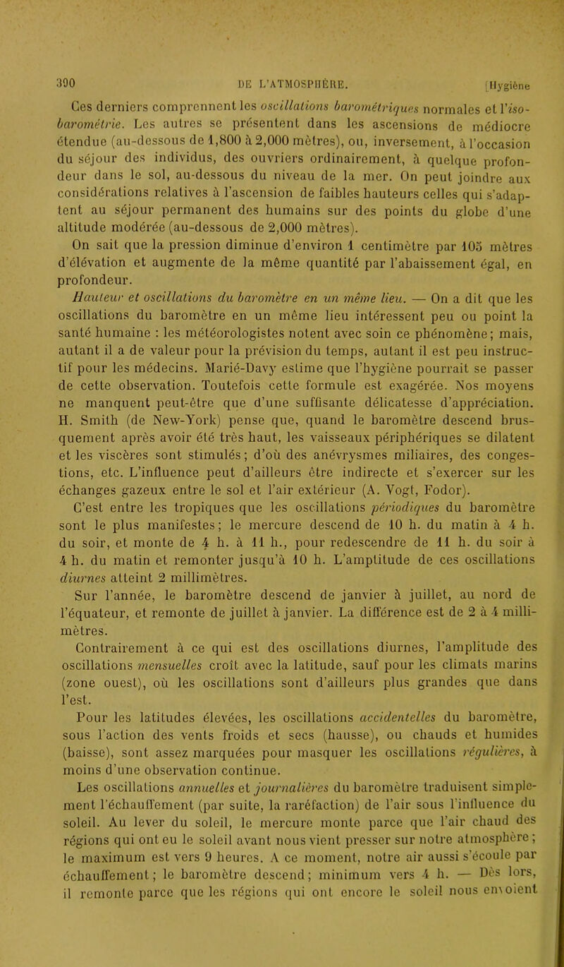 Ces derniers comprennent les oscillations barométriques normales etl’iso- barométrie. Les autres se présentent dans les ascensions de médiocre étendue (au-dessous de 1,800 à 2,000 mètres), ou, inversement, à l’occasion du séjour des individus, des ouvriers ordinairement, à quelque profon- deur dans le sol, au-dessous du niveau de la mer. On peut joindre aux considérations relatives à l’ascension de faibles hauteurs celles qui s’adap- tent au séjour permanent des humains sur des points du globe d’une altitude modérée (au-dessous de 2,000 mètres). On sait que la pression diminue d’environ 1 centimètre par 105 mètres d élévation et augmente de la même quantité par l’abaissement égal, en profondeur. Hauteur et oscillations du baromètre en un même lieu. — On a dit que les oscillations du baromètre en un môme lieu intéressent peu ou point la santé humaine : les météorologistes notent avec soin ce phénomène; mais, autant il a de valeur pour la prévision du temps, autant il est peu instruc- tif pour les médecins. Marié-Davy estime que l’hygiène pourrait se passer de cette observation. Toutefois cette formule est exagérée. Nos moyens ne manquent peut-être que d’une suffisante délicatesse d’appréciation. H. Smith (de New-York) pense que, quand le baromètre descend brus- quement après avoir été très haut, les vaisseaux périphériques se dilatent et les viscères sont stimulés; d’où des anévrysmes miliaires, des conges- tions, etc. L’influence peut d’ailleurs être indirecte et s’exercer sur les échanges gazeux entre le sol et l’air extérieur (A. Yogi, Fodor). C’est entre les tropiques que les oscillations périodiques du baromètre sont le plus manifestes; le mercure descend de 10 h. du matin à 4 h. du soir, et monte de 4 h. à 11 h., pour redescendre de 11 h. du soir à 4 h. du matin et remonter jusqu’à 10 h. L’amplitude de ces oscillations diurnes atteint 2 millimètres. Sur l’année, le baromètre descend de janvier à juillet, au nord de l’équateur, et remonte de juillet à janvier. La différence est de 2 à 4 milli- mètres. Contrairement à ce qui est des oscillations diurnes, l’amplitude des oscillations mensuelles croît avec la latitude, sauf pour les climats marins (zone ouest), où les oscillations sont d’ailleurs plus grandes que dans l’est. Pour les latitudes élevées, les oscillations accidentelles du baromètre, sous l’action des vents froids et secs (hausse), ou chauds et humides (baisse), sont assez marquées pour masquer les oscillations régulières, à moins d’une observation continue. Les oscillations annuelles et journalières du baromètre traduisent simple- ment réchauffement (par suite, la raréfaction) de l’air sous l’inlluence du soleil. Au lever du soleil, le mercure monte parce que l’air chaud des régions qui ont eu le soleil avant nous vient presser sur notre atmosphère ; le maximum est vers 9 heures. A ce moment, notre air aussi s’écoule par échauffement ; le baromètre descend; minimum vers 4 h. — Dès lors, il remonte parce que les régions qui ont encore le soleil nous en\oient