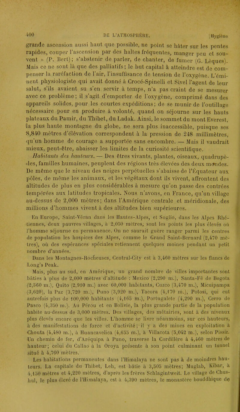 grande ascension aussi haut que possible, ne point se hâter sur les pentes rapides, couper l’ascension par des haltes fréquentes, manger peu et sou- vent » (P. Bert); s’abstenir de parler, de chanter, de fumer (G. Lèques). Mais ce ne sont là que des palliatifs; le but capital à atteindre est de com- penser la raréfaction de l’air, l’insuffisance de tension de l’oxygène. L’émi- nent physiologiste qui avait donné à Crocé-Spinelli et Sivel l’agent de leur salut, s’ils avaient su s’en servir à temps, n’a pas craint de se mesurer avec ce problème; il s’agit d’emporter de l'oxygène, comprimé dans des appareils solides, pour les courtes expéditions; de se munir de l’outillage nécessaire pour en produire à volonté, quand on séjourne sur les hauts plateaux du Pamir, du Thibet, du Ladak. Ainsi, le sommet du mont Everest, la plus haute montagne du globe, ne sera plus inaccessible, puisque ses 8,840 mètres d’élévation correspondent à la pression de 248 millimètres, qu’un homme de courage a supportée sans encombre. — Mais il vaudrait mieux, peut-être, abaisser les limites de la curiosité scientifique. Habitants des hauteurs. — Des êtres vivants, plantes, oiseaux, quadrupè- des, familles humaines, peuplent des régions très élevées des deux mandes. De même que le niveau des neiges perpétuelles s’abaisse de l’Équateur aux pôles, de même les animaux, et les végétaux dont ils vivent, affrontent des altitudes de plus en plus considérables à mesure qu’on passe des contrées tempérées aux latitudes tropicales. Nous n’avons, en France, qu’un village au-dessus de 2,000 mètres; dans l’Amérique centrale et méridionale, des millions d’hommes vivent à des altitudes bien supérieures. En Europe, Saint-Véran dans les Hautes-Alpes, et Soglio, dans les Alpes Rhé- liennes, deux pauvres villages, à 2,050 mètres, sont les points les plus élevés où l’homme séjourne en permanence. On ne saurait guère ranger parmi les centres de population les hospices des Alpes, comme le Grand Saint-Bernard (2,470 mè- tres), où des espérances spéciales retiennent quelques moines pendant un petit nombre d’années. Dans les Montagnes-Rocheuses, Central-Cily est à 3,460 mètres sur les flancs de Long’s Peak. Mais, plus au sud, en Amérique, un grand nombre de villes importantes sont bâties à plus de 2,000 mètres d’altitude : Mexico (2,290 m.), Santa-Fé de Bogota (2,560 m.), Quito (2,910 m.) avec 60,000 habitants, Cuzco (3,470 m.), Micuipampa (3,620), la Paz (3,720 m.), Puno (3,920 m.), ïaeora (4,170 m.), Potosi, qui eut autrefois plus de 100,000 habitants (4,165 m.), Porlugalete (4,290 m.), Cerro de Pasco (4,350 m.). Au Pérou et en Bolivie, la plus grande partie de la population habile au-dessus de 3,000 mètres. Des villages, des métairies, sont à des niveaux plus élevés encore que les villes. L’homme se livre néanmoins, sur ces hauteurs, à des manifestations de force et d’activité; il y a des mines en exploitation à Chouta (4,480 m.), à Iluancavelica (4,655 m.), à Villacola (5,042 m.), selon Pissiz. Un chemin de fer, d’Aréquipa à Puno, traverse la Cordillère à 4,460 mètres de hauteur; celui du Gallao à la Oroya présente à son point culminant un tunnel situé à 4,760 mètres. Les habitations permanentes dans lTIimalaya ne sont pas à de moindres hau- teurs. La capitale du Thibet, Leb, est bâtie à 3,505 mètres; Muglab, Kibar, a 4,150 mètres et 4,220 mètres, d’après les frères Schlagintweit. Le village de Clius- hul, le plus élevé de l’ilimalaya, est à 4,390 mètres, le monastère bouddhique de