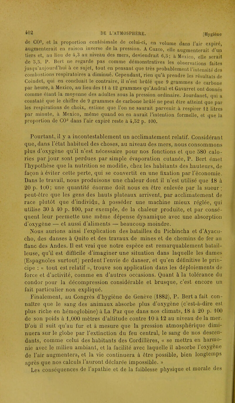 [Hygiène de CO2, et la proportion centésimale de celui-ci, en volume dans l’air expiré, augmenterait en raison inverse de la pression. A Cuzco, elle augmenterait d’un tiers et, au lieu de 4,3 au niveau des mers, deviendrait 6,5; à Mexico elle serait de 5,5. P. BerL ne regarde pas comme démonstratives les observations faites jusqu’aujourd’hui à ce sujet, tout en pensant que très probablement l’intensité des combustions respiratoires a diminué. Cependant, rien qu’à prendre les résultats de Coindet, qui en concluait le contraire, il n’ést brûlé que 9 grammes de carbone par heure, à Mexico, au lieu des 11 à 12 grammes qu’Andral et Gavarrel ont donnés comme étant la moyenne des adultes sous la pression ordinaire. Jourdanet, qui a constaté que le chiffre de 9 grammes de carbone brûlé ne peuL être atteint que par les respirations de choix, estime que l’on ne saurait parvenir à respirer 12 litres par minute, à Mexico, même quand on en aurait l’intention formelle, et que la proportion de CO2 dans l’air expiré reste à 4,52 p. 100. Pourtant, il y a incontestablement un acclimatement relatif. Considérant que, dans l’état habituel des choses, au niveau des mers, nous consommons plus d’oxygène qu’il n’est nécessaire pour nos fonctions et que 580 calo- ries par jour sont perdues par simple évaporation cutanée, P. Bert émet l’hypothèse que la nutrition se modifie, chez les habitants des hauteurs, de façon à éviter cette perte, qui se convertit en une fixation par l’économie. Dans le travail, nous produisons une chaleur dont il n’est utilisé que 18 à 20 p. luO; une quantité énorme doit nous en être enlevée par la sueur; peut-être que les gens des hauts plateaux arrivent, par acclimatement de race plutôt que d’individu, à posséder une machine mieux réglée, qui utilise 30 à 40 p. 100, par exemple, de la chaleur produite, et par consé- quent leur permette une même dépense dynamique avec une absorption d’oxygène — et aussi d’aliments — beaucoup moindre. Nous aurions ainsi l’explication des batailles du Pichincha et d’Ayacu- cho, des danses à Quito et des travaux de mines et de chemins de fer au flanc des Andes. Il est vrai que notre espèce est remarquablement batail- leuse, qu’il est difficile d’imaginer une situation dans laquelle les dames (Espagnoles surtout) perdent l’envie de danser, et qu'en définitive le prin- cipe : « tout est relatif », trouve son application dans les déploiements de force et d’activité, comme en d’autres occasions. Quant à la tolérance du condor pour la décompression considérable et brusque, c’est encore un fait particulier non expliqué. Finalement, au Congrès d’hygiène de Genève (1882), P. Bert a fait con- naître que le sang des animaux absorbe plus d’oxygène (c’est-à-dire est plus riche en hémoglobine) à La Paz que dans nos climats, 18 à 20 p. 100 de son poids à 1,000 mètres d’altitude contre 10 à 12 au niveau de la mer. D’où il suit qu’au fur et à mesure que la pression atmosphérique dimi- nuera sur le globe par l’extinction du feu central, le sang de nos descen- dants, comme celui des habitants des Cordillères, « se mettra en harmo- nie avec le milieu ambiant, et la facilité avec laquelle il absorbe l’oxygène de l’air augmentera, et la vie continuera à être possible, bien longtemps après que nos calculs l’auront déclarée impossible. » Les conséquences de l’apathie et de la faiblesse physique et morale des