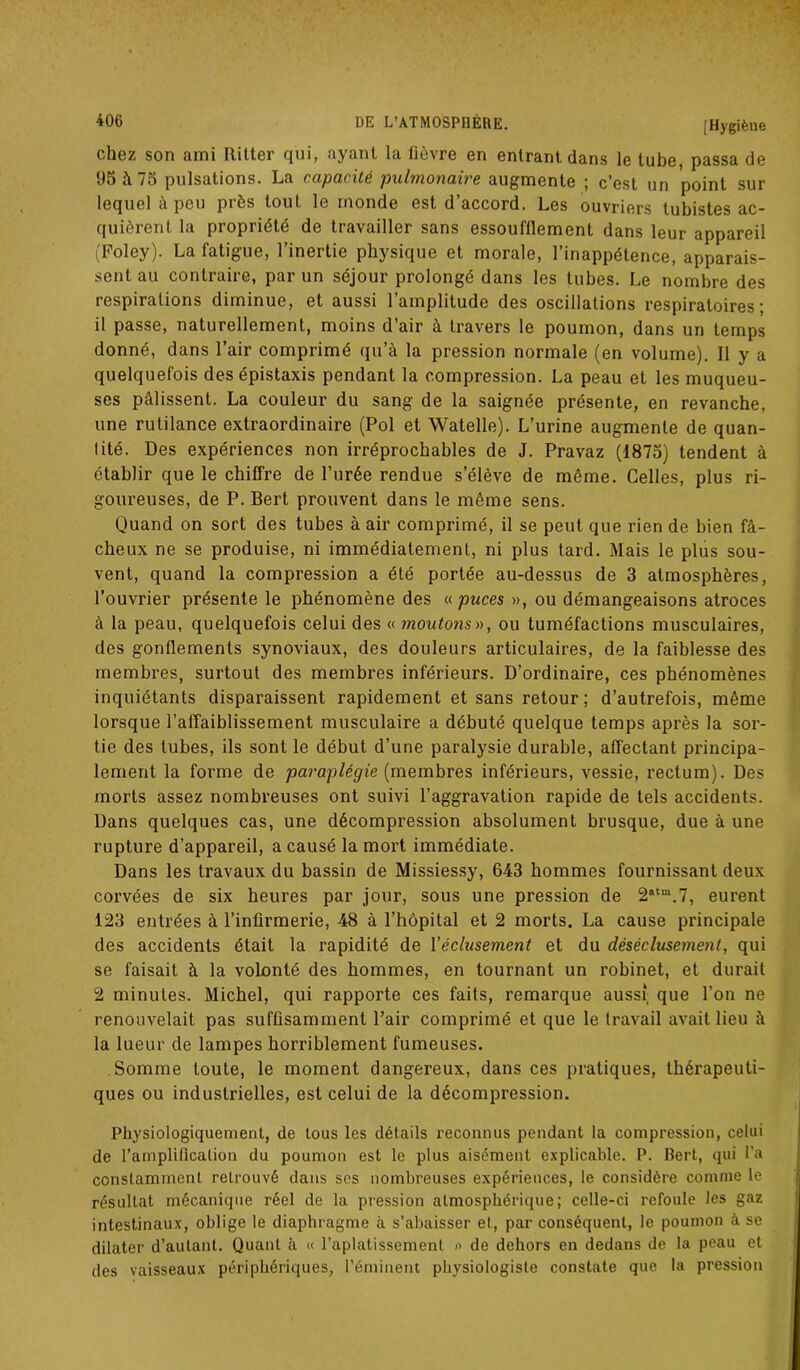 chez son ami Ilitter qui, ayant la fièvre en entrant dans le tube, passa de 95 à 75 pulsations. La capacité pulmonaire augmente ; c’est un point sur lequel à peu près tout le monde est d’accord. Les ouvriers tubistes ac- quièrent la propriété de travailler sans essoufflement dans leur appareil (Foley). La fatigue, l’inertie physique et morale, l’inappétence, apparais- sent au contraire, par un séjour prolongé dans les tubes. Le nombre des respirations diminue, et aussi l’amplitude des oscillations respiratoires; il passe, naturellement, moins d’air à travers le poumon, dans un temps donné, dans l’air comprimé qu’à la pression normale (en volume). Il y a quelquefois des épistaxis pendant la compression. La peau et les muqueu- ses pâlissent. La couleur du sang de la saignée présente, en revanche, une rutilance extraordinaire (Pol et Watelle). L’urine augmente de quan- tité. Des expériences non irréprochables de J. Pravaz (1875) tendent à établir que le chiffre de l’urée rendue s’élève de même. Celles, plus ri- goureuses, de P. Bert prouvent dans le même sens. Quand on sort des tubes à air comprimé, il se peut que rien de bien fâ- cheux ne se produise, ni immédiatement, ni plus tard. Mais le plus sou- vent, quand la compression a été portée au-dessus de 3 atmosphères, l’ouvrier présente le phénomène des « puces », ou démangeaisons atroces à la peau, quelquefois celui des « moutons», ou tuméfactions musculaires, des gonflements synoviaux, des douleurs articulaires, de la faiblesse des membres, surtout des membres inférieurs. D’ordinaire, ces phénomènes inquiétants disparaissent rapidement et sans retour; d’autrefois, même lorsque l’affaiblissement musculaire a débuté quelque temps après la sor- tie des tubes, ils sont le début d’une paralysie durable, affectant principa- lement la forme de paraplégie (membres inférieurs, vessie, rectum). Des morts assez nombreuses ont suivi l’aggravation rapide de tels accidents. Dans quelques cas, une décompression absolument brusque, due à une rupture d’appareil, a causé la mort immédiate. Dans les travaux du bassin de Missiessy, 643 hommes fournissant deux corvées de six heures par jour, sous une pression de 2atm.7, eurent 123 entrées à l’infirmerie, 48 à l’hôpital et 2 morts. La cause principale des accidents était la rapidité de l'éclusement et du déséclusemenl, qui se faisait à la volonté des hommes, en tournant un robinet, et durait 2 minutes. Michel, qui rapporte ces faits, remarque aussi; que l’on ne renouvelait pas suffisamment l’air comprimé et que le travail avait lieu à la lueur de lampes horriblement fumeuses. Somme toute, le moment dangereux, dans ces pratiques, thérapeuti- ques ou industrielles, est celui de la décompression. Physiologiquement, de tous les détails reconnus pendant la compression, celui de l’amplification du poumon est le plus aisément explicable. P. Bert, qui l’a constamment retrouvé dans ses nombreuses expériences, le considère comme le résultat mécanique réel de la pression atmosphérique; celle-ci refoule les gaz intestinaux, oblige le diaphragme à s’abaisser et, par conséquent, le poumon à se dilater d’autant. Quant à « l’aplatissement » de dehors en dedans de la peau et des vaisseaux périphériques, l’éminent physiologiste constate que la pression