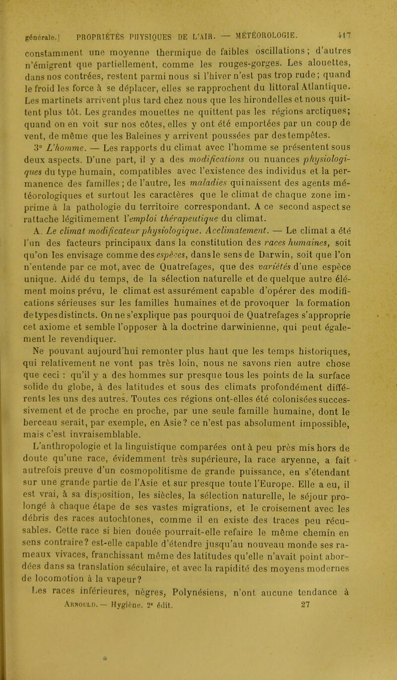 constamment une moyenne thermique de faibles oscillations ; d’autres n’émigrent que partiellement, comme les rouges-gorges. Les alouettes, dans nos contrées, restent parmi nous si l’hiver n’est pas trop rude; quand le froid les force à se déplacer, elles se rapprochent du littoral Atlantique. Les martinets arrivent plus tard chez nous que les hirondelles et nous quit- tent plus tôt. Les grandes mouettes ne quittent pas les régions arctiques; quand on en voit sur nos côtes, elles y ont été emportées par un coup de vent, de même que les Baleines y arrivent poussées par des tempêtes. 3° L’homme. — Les rapports du climat avec l’homme se présentent sous deux aspects. D’une part, il y a des modifications ou nuances physiologi- ques du type humain, compatibles avec l’existence des individus et la per- manence des familles; de l’autre, les maladies qui naissent des agents mé- téorologiques et surtout les caractères que le climat de chaque zone im- prime à la pathologie du territoire correspondant. A ce second aspect se rattache légitimement l'emploi thérapeutique du climat. A. Le climat modificateur physiologique. Acclimatement. — Le climat a été l'un des facteurs principaux dans la constitution des races humaines, soit qu’on les envisage comme des espèces, dans le sens de Darwin, soit que l’on n’entende par ce mot, avec de Quatrefages, que des variétés d’une espèce unique. Aidé du temps, de la sélection naturelle et de quelque autre élé- ment moins prévu, le climat est assurément capable d’opérer des modifi- cations sérieuses sur les familles humaines et de provoquer la formation detypesdistincts. On ne s’explique pas pourquoi de Quatrefages s’approprie cet axiome et semble l’opposer à la doctrine darwinienne, qui peut égale- ment le revendiquer. Ne pouvant aujourd’hui remonter plus haut que les temps historiques, qui relativement ne vont pas très loin, nous ne savons rien autre chose que ceci : qu’il y a des hommes sur presque tous les points de la surface solide du globe, à des latitudes et sous des climats profondément diffé- rents les uns des autres. Toutes ces régions ont-elles été colonisées succes- sivement et de proche en proche, par une seule famille humaine, dont le berceau serait, par exemple, en Asie? ce n’est pas absolument impossible, mais c’est invraisemblable. L’anthropologie et la linguistique comparées ont à peu près mis hors de doute qu’une race, évidemment très supérieure, la race aryenne, a fait autrefois preuve d’un cosmopolitisme de grande puissance, en s’étendant sur une grande partie de l’Asie et sur presque toute l’Europe. Elle a eu, il est vrai, à sa disposition, les siècles, la sélection naturelle, le séjour pro- longé à chaque étape de ses vastes migrations, et le croisement avec les débris des races autochtones, comme il en existe des traces peu récu- sables. Cette race si bien douée pourrait-elle refaire le même chemin en sens contraire? est-elle capable d’étendre jusqu’au nouveau monde ses ra- meaux vivaces, franchissant même des latitudes qu’elle n’avait point abor- dées dans sa translation séculaire, et avec la rapidité des moyens modernes de locomotion à la vapeur? Les races inférieures, nègres, Polynésiens, n’ont aucune tendance à Arnould. — Hygiène. 2e édit. 27