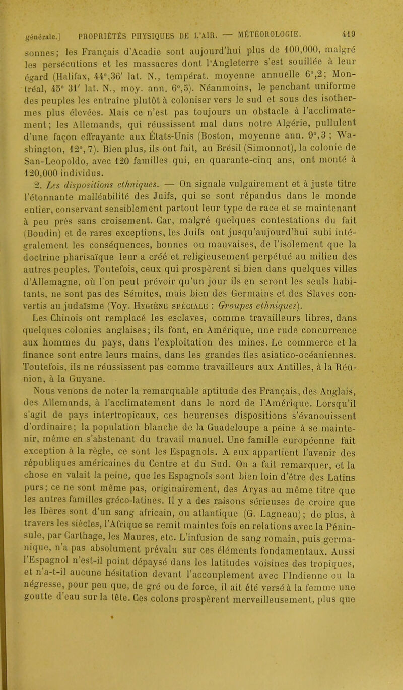 sonnes; les Français d’Acadie sonl aujourd’hui plus de 100,000, malgré les persécutions et les massacres dont l’Angleterre s’esl souillée à leur égard (Halifax, 44°,36' lat. N., tempérât, moyenne annuelle 6°,2; Mon- tréal, 43° 31' lat. N., moy. ann. 6°,5). Néanmoins, le penchant uniforme des peuples les entraîne plutôt à coloniser vers le sud et sous des isother- mes plus élevées. Mais ce n’est pas toujours un obstacle à l’accliinale- ment; les Allemands, qui réussissent mal dans notre Algérie, pullulent d’une façon effrayante aux États-Unis (Boston, moyenne ann. 9°,3 ; W a- shington, 12°, 7). Bien plus, ils ont fait, au Brésil (Simonnot), la colonie de San-Leopoldo, avec 120 familles qui, en quarante-cinq ans, ont monté à 120,000 individus. 2. Les dispositions ethniques. — On signale vulgairement et ajuste titre l’étonnante malléabilité des Juifs, qui se sont répandus dans le monde entier, conservant sensiblement partout leur type de race et se maintenant peu près sans croisement. Car, malgré quelques contestations du fait Boudin) et de rares exceptions, les Juifs ont jusqu’aujourd’hui subi inté- gralement les conséquences, bonnes ou mauvaises, de l’isolement que la doctrine pharisaïque leur a créé et religieusement perpétué au milieu des autres peuples. Toutefois, ceux qui prospèrent si bien dans quelques villes d’Allemagne, où l’on peut prévoir qu’un jour ils en seront les seuls habi- tants, ne sont pas des Sémites, mais bien des Germains et des Slaves con- vertis au judaïsme (Voy. Hygiène spéciale : Groupes ethniques). Les Chinois ont remplacé les esclaves, comme travailleurs libres, dans quelques colonies anglaises; ils font, en Amérique, une rude concurrence aux hommes du pays, dans l’exploitation des mines. Le commerce et la finance sont entre leurs mains, dans les grandes îles asiatico-océaniennes. Toutefois, ils ne réussissent pas comme travailleurs aux Antilles, à la Réu- nion, à la Guyane. Nous venons de noter la remarquable aptitude des Français, des Anglais, des Allemands, à l’acclimatement dans le nord de l’Amérique. Lorsqu’il s’agit de pays intertropicaux, ces heureuses dispositions s’évanouissent d’ordinaire; la population blanche de la Guadeloupe a peine à se mainte- nir, même en s’abstenant du travail manuel. Une famille européenne fait exception à la règle, ce sonl les Espagnols. A eux appartient l’avenir des républiques américaines du Centre et du Sud. On a fait remarquer, et la chose en valait la peine, que les Espagnols sont bien loin d’étre des Latins purs; ce ne sont même pas, originairement, des Aryas au même litre que les autres familles gréco-latines. 11 y a des raisons sérieuses de croire que les Ibères sont d’un sang africain, ou atlantique (G. Lagneau); de plus, à travers les siècles, l’Afrique se remit maintes fois en relations avec la Pénin- sule, par Carthage, les Maures, etc. L’infusion de sang romain, puis germa- nique, n’a pas absolument prévalu sur ces éléments fondamentaux. Aussi l’Espagnol n’est-il point dépaysé dans les latitudes voisines des tropiques, et n a-t-il aucune hésitation devant l’accouplement avec l’Indienne ou la négresse, pour peu que, de gré ou de force, il ait été versé à la femme une goutte d eau sur la tête. Ces colons prospèrent merveilleusement, plus que