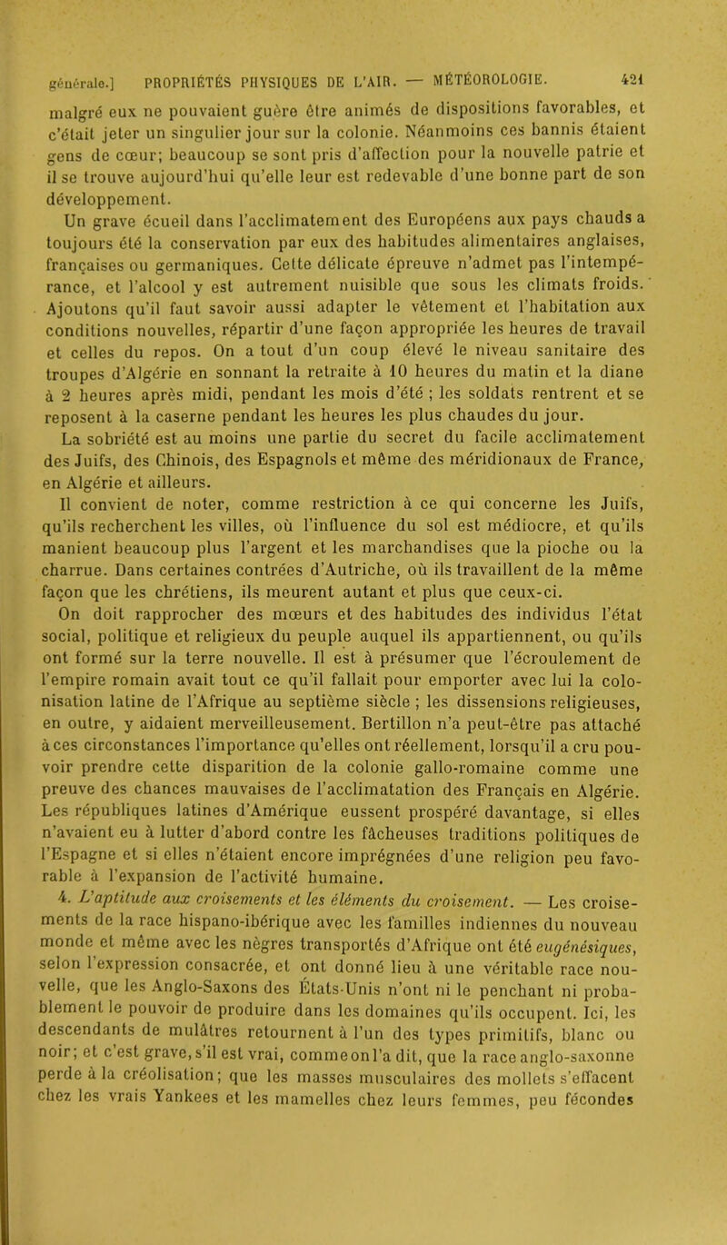 malgré eux ne pouvaient guère être animés de dispositions favorables, et c’était jeter un singulier jour sur la colonie. Néanmoins ces bannis étaient gens de cœur; beaucoup se sont pris d’affection pour la nouvelle patrie et il se trouve aujourd’hui qu’elle leur est redevable d’une bonne part de son développement. Un grave écueil dans l’acclimatement des Européens aux pays chauds a toujours été la conservation par eux des habitudes alimentaires anglaises, françaises ou germaniques. Celte délicate épreuve n’admet pas l’intempé- rance, et l’alcool y est autrement nuisible que sous les climats froids. Ajoutons qu’il faut savoir aussi adapter le vêtement et l’habitation aux conditions nouvelles, répartir d’une façon appropriée les heures de travail et celles du repos. On a tout d’un coup élevé le niveau sanitaire des troupes d’Algérie en sonnant la retraite à 10 heures du matin et la diane à 2 heures après midi, pendant les mois d’été ; les soldats rentrent et se reposent à la caserne pendant les heures les plus chaudes du jour. La sobriété est au moins une partie du secret du facile acclimatement des Juifs, des Chinois, des Espagnols et même des méridionaux de France, en Algérie et ailleurs. 11 convient de noter, comme restriction à ce qui concerne les Juifs, qu’ils recherchent les villes, où l’influence du sol est médiocre, et qu’ils manient beaucoup plus l’argent et les marchandises que la pioche ou la charrue. Dans certaines contrées d’Autriche, où ils travaillent de la même façon que les chrétiens, ils meurent autant et plus que ceux-ci. On doit rapprocher des mœurs et des habitudes des individus l’état social, politique et religieux du peuple auquel ils appartiennent, ou qu’ils ont formé sur la terre nouvelle. Il est à présumer que l’écroulement de l’empire romain avait tout ce qu’il fallait pour emporter avec lui la colo- nisation latine de l’Afrique au septième siècle ; les dissensions religieuses, en outre, y aidaient merveilleusement. Bertillon n’a peut-être pas attaché à ces circonstances l’importance qu’elles ont réellement, lorsqu’il a cru pou- voir prendre celte disparition de la colonie gallo-romaine comme une preuve des chances mauvaises de l’acclimatation des Français en Algérie. Les républiques latines d’Amérique eussent prospéré davantage, si elles n’avaient eu à lutter d’abord contre les fâcheuses traditions politiques de l’Espagne et si elles n’étaient encore imprégnées d’une religion peu favo- rable à l’expansion de l’activité humaine. 4. L'aptitude aux croisements et les éléments du croisement. — Les croise- ments de la race hispano-ibérique avec les familles indiennes du nouveau monde et même avec les nègres transportés d’Afrique ont étè eugénésiques, selon 1 expression consacrée, et ont donné lieu à une véritable race nou- velle, que les Anglo-Saxons des États-Unis n’ont ni le penchant ni proba- blement le pouvoir de produire dans les domaines qu’ils occupent. Ici, les descendants de mulâtres retournent à l’un des types primitifs, blanc ou noir ; et c est grave, s il est vrai, comme on l’a dit, que la race anglo-saxonne perde à la créolisation; que les masses musculaires des mollets s’effacent chez les vrais Yankees et les mamelles chez leurs femmes, peu fécondes