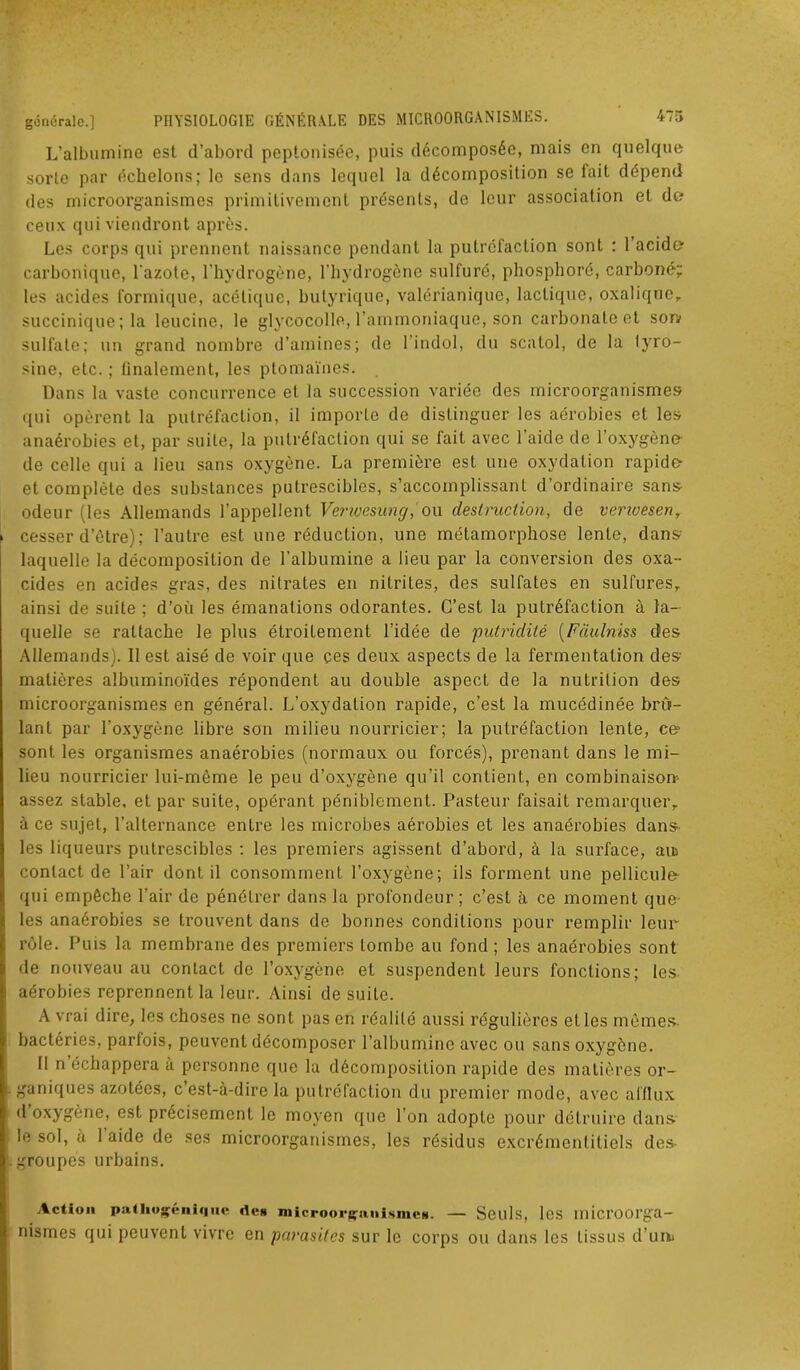 L’albumine est d’abord peptonisée, puis décomposée, mais en quelque sorte par échelons; le sens dans lequel la décomposition se fait dépend des microorganismes primitivement présents, de leur association et de? ceux qui viendront après. Les corps qui prennent naissance pendant la putréfaction sont : l’acide carbonique, l'azote, l’hydrogène, l’hydrogène sulfuré, phosphoré, carboné; les acides formique, acétique, butyrique, valérianique, lactique, oxalique, succinique; la leucine, le glycocolle, l’ammoniaque, son carbonate et son sulfate; un grand nombre d’amines; de l’indol, du scatol, de la lyro- sine, etc. ; finalement, les ptomaïnes. Dans la vaste concurrence et la succession variée des microorganismes qui opèrent la putréfaction, il importe de distinguer les aérobies et les anaérobies et, par suite, la putréfaction qui se fait avec l'aide de l’oxygène- de celle qui a lieu sans oxygène. La première est une oxydation rapide- et complète des substances putrescibles, s’accomplissant d’ordinaire sans odeur (les Allemands l’appellent Verwcsung, ou destruction, de venvesen, cesser d’être); l’autre est une réduction, une métamorphose lente, dans laquelle la décomposition de l’albumine a lieu par la conversion des oxa- cides en acides gras, des nitrates en nitrites, des sulfates en sulfures, ainsi de suite ; d’où les émanations odorantes. C’est la putréfaction à la- quelle se rattache le plus étroitement l’idée de putridité (Fdulniss des Allemands). 11 est aisé de voir que ces deux aspects de la fermentation des matières albuminoïdes répondent au double aspect de la nutrition des microorganismes en général. L’oxydation rapide, c’est la mucédinée brû- lant par l’oxygène libre son milieu nourricier; la putréfaction lente, ce? sont les organismes anaérobies (normaux ou forcés), prenant dans le mi- lieu nourricier lui-même le peu d’oxygène qu’il contient, en combinaison- assez stable, et par suite, opérant péniblement. Pasteur faisait remarquer, à ce sujet, l’alternance entre les microbes aérobies et les anaérobies dans- les liqueurs putrescibles : les premiers agissent d’abord, à la surface, ait contact de l’air dont il consomment l’oxygène; ils forment une pellicule qui empêche l’air de pénétrer dans la profondeur ; c’est à ce moment que les anaérobies se trouvent dans de bonnes conditions pour remplir leur rôle. Puis la membrane des premiers tombe au fond; les anaérobies sont de nouveau au contact de l’oxygène et suspendent leurs fonctions; les aérobies reprennent la leur. Ainsi de suite. A vrai dire, les choses ne sont pas en réalité aussi régulières et les mômes- bactéries, parfois, peuvent décomposer l’albumine avec ou sans oxygène. Il n’échappera à personne que la décomposition rapide des matières or- ganiques azotées, c’est-à-dire la putréfaction du premier mode, avec afflux d oxygène, est précisément le moyen que l’on adopte pour détruire dans le sol, à l’aide de ses microorganismes, les résidus excrémentitiels des- groupes urbains. Action patliogénique îles microorgnuismcB. — Seuls, les lllicroorga- nismes qui peuvent vivre en parasites sur le corps ou dans les tissus d’un>