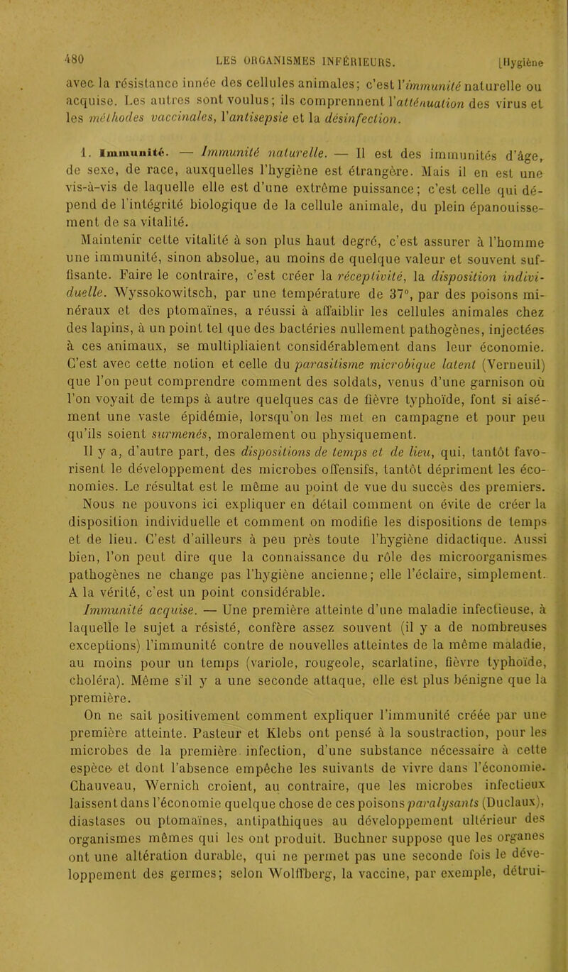 avec la résistance innée des cellules animales; c’est Y immunité naturelle ou acquise. Les autres sont voulus; ils comprennent Y atténuation des virus et les méthodes vaccinales, Y antisepsie et la désinfection. 1. Immunité. — Immunité naturelle. — 11 est des immunités d’âge, de sexe, de race, auxquelles l’hygiène est étrangère. Mais il en est une vis-à-vis de laquelle elle est d’une extrême puissance; c’est celle qui dé- pend de l’intégrité biologique de la cellule animale, du plein épanouisse- ment de sa vitalité. Maintenir cette vitalité à son plus haut degré, c’est assurer à l’homme une immunité, sinon absolue, au moins de quelque valeur et souvent suf- fisante. Faire le contraire, c’est créer la réceptivité, la disposition indivi- duelle. Wyssokowitsch, par une température de 37°, par des poisons mi- néraux et des ptomaïnes, a réussi à affaiblir les cellules animales chez des lapins, à un point tel que des bactéries nullement pathogènes, injectées à ces animaux, se multipliaient considérablement dans leur économie. C’est avec cette notion et celle du parasitisme microbique latent (Yerneuil) que l’on peut comprendre comment des soldats, venus d’une garnison où l’on voyait de temps à autre quelques cas de lièvre typhoïde, font si aisé- ment une vaste épidémie, lorsqu’on les met en campagne et pour peu qu’ils soient surmenés, moralement ou physiquement. II y a, d’autre part, des dispositions de temps et de lieu, qui, tantôt favo- risent le développement des microbes offensifs, tantôt dépriment les éco- nomies. Le résultat est le même au point de vue du succès des premiers. Nous ne pouvons ici expliquer en détail comment on évite de créer la disposition individuelle et comment on modifie les dispositions de temps et de lieu. C’est d’ailleurs à peu près toute l’hygiène didactique. Aussi bien, l’on peut dire que la connaissance du rôle des microorganismes pathogènes ne change pas l'hygiène ancienne; elle l’éclaire, simplement. A la vérité, c’est un point considérable. Immunité acquise. — Une première atteinte d’une maladie infectieuse, à laquelle le sujet a résisté, confère assez souvent (il y a de nombreuses exceptions) l’immunité contre de nouvelles atteintes de la même maladie, au moins pour un temps (variole, rougeole, scarlatine, fièvre typhoïde, choléra). Même s’il y a une seconde attaque, elle est plus bénigne que la première. On ne sait positivement comment expliquer l’immunité créée par une première atteinte. Pasteur et Klebs ont pensé à la soustraction, pour les microbes de la première infection, d’une substance nécessaire à celte espèce- et dont l’absence empêche les suivants de vivre dans l’économie. Chauveau, Wernich croient, au contraire, que les microbes infectieux laissent dans l’économie quelque chose de ces poisons paralysants (Duclaux), diastases ou ptomaïnes, antipathiques au développement ultérieur des organismes mêmes qui les ont produit. Buchner suppose que les organes ont une altération durable, qui ne permet pas une seconde fois le déve- loppement des germes; selon Wolffberg, la vaccine, par exemple, détrui-