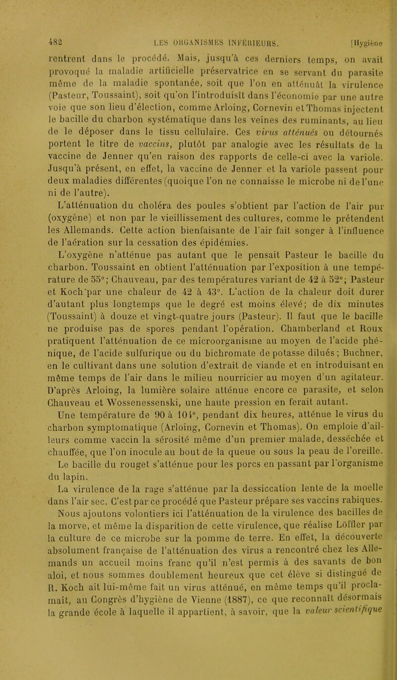 rentrent dans le procédé. Mais, jusqu’à ces derniers temps, on avait provoqué la maladie artificielle préservatrice on se servant du parasite môme de la maladie spontanée, soit que l’on en atténuât la virulence (Pasteur, Toussaint), soit qu’on l’introduisît dans l’économie par une autre voie que son lieu d’élection, comme Arloing, Cornevin et Thomas injectent le bacille du charbon systématique dans les veines des ruminants, au lieu de le déposer dans le tissu cellulaire. Ces virus atténués ou détournés portent le titre de vaccins, plutôt par analogie avec les résultats de la vaccine de Jenner qu’en raison des rapports de celle-ci avec la variole. Jusqu’à présent, en effet, la vaccine de Jenner et la variole passent pour deux maladies différentes (quoique l’on ne connaisse le microbe ni de l’une ni de l’autre). L’atténuation du choléra des poules s’obtient par l’action de l’air pur (oxygène) et non par le vieillissement des cultures, comme le prétendent les Allemands. Cette action bienfaisante de l'air fait songer à l’influence de l’aération sur la cessation des épidémies. L’oxygène n’atténue pas autant que le pensait Pasteur le bacille du charbon. Toussaint en obtient l’atténuation par l’exposition à une tempé- rature de 55°; Chauveau, par des températures variant de 42 à 52°; Pasteur et Koch‘par une chaleur de 42 à 43°. L’action de la chaleur doit durer d’autant plus longtemps que le degré est moins élevé; de dix minutes (Toussaint) à douze et vingt-quatre jours (Pasteur). Il faut que le bacille ne produise pas de spores pendant l’opération. Chamberland et Roux pratiquent l’atténuation de ce microorganisme au moyen de l’acide phé- nique, de l’acide sulfurique ou du bichromate dépotasse dilués; Buchner, en le cultivant dans une solution d’extrait de viande et en introduisant en même temps de l’air dans le milieu nourricier au moyen d'un agitateur. D’après Arloing, la lumière solaire atténue encore ce parasite, et selon Chauveau et Wossenessenski, une haute pression en ferait autant. Une température de 90 à 101°, pendant dix heures, atténue le virus du charbon symptomatique (Arloing, Cornevin et Thomas). On emploie d'ail- leurs comme vaccin la sérosité môme d’un premier malade, desséchée et chauffée, que l’on inocule au bout de la queue ou sous la peau de l’oreille. Le bacille du rouget s’atténue pour les porcs en passant par l'organisme du lapin. La virulence de la rage s’atténue par la dessiccation lente de la moelle dans l’air sec. C’est par ce procédé que Pasteur prépare ses vaccins rabiques. Nous ajoutons volontiers ici l’atténuation de la virulence des bacilles de la morve, et même la disparition de cette virulence, que réalise Loffier par la culture de ce microbe sur la pomme de terre. En effet, la découverte absolument française de l’atténuation des virus a rencontré chez les Alle- mands un accueil moins franc qu’il n’est permis à des savants de bon aloi, et nous sommes doublement heureux que cet élève si distingué de R. Koch ait lui-môme fait un virus atténué, en môme temps qu’il procla- mait, au Congres d’hygiène de Vienne (1887), ce que reconnaît désormais la grande école à laquelle il appartient, à savoir, que la valeur scientifique