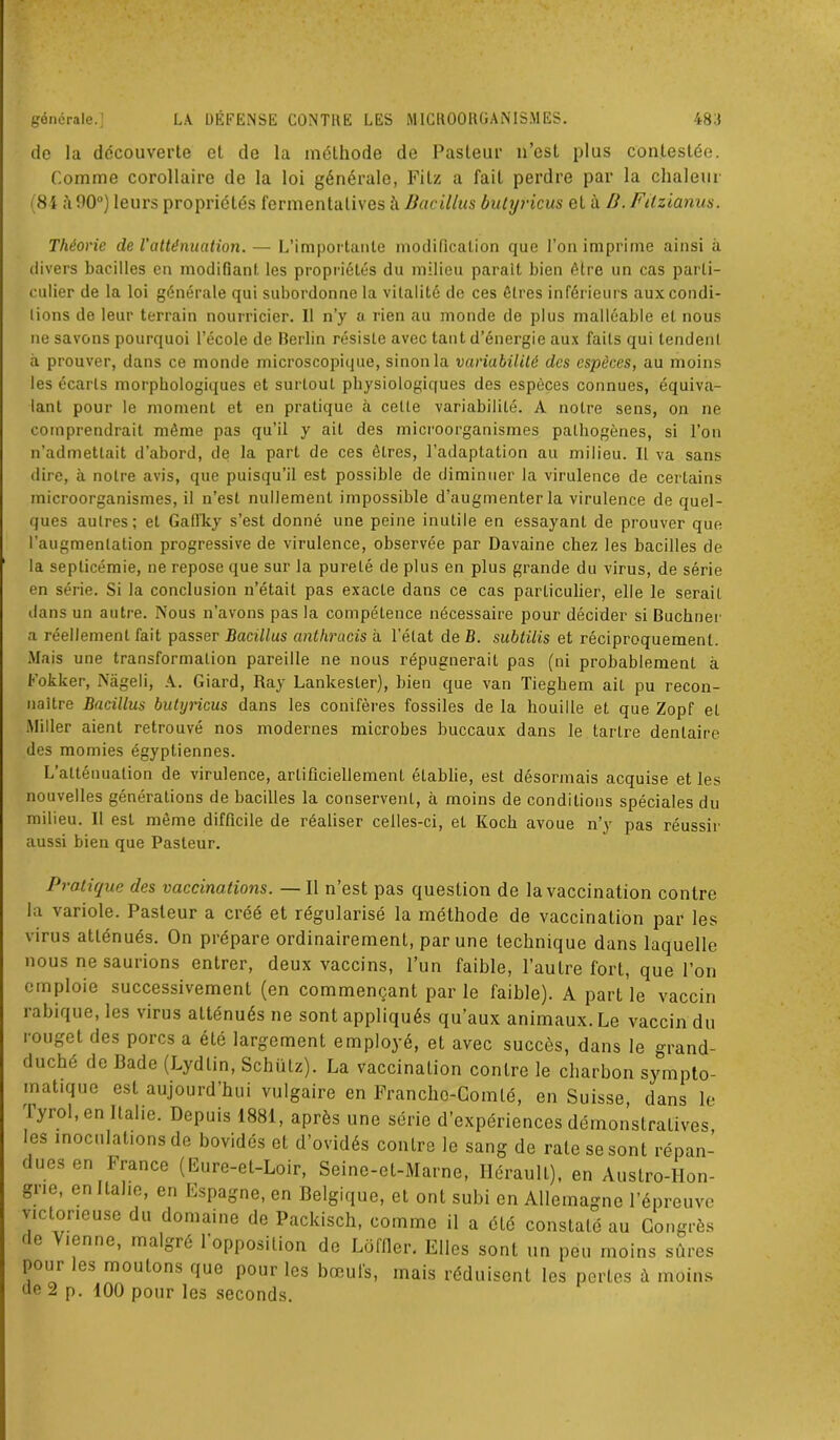 de la découverte et de la méthode de Pasteur n’est plus contestée. Comme corollaire de la loi générale, Fitz a fait perdre par la chaleur (81 à 00°) leurs propriétés fermentatives Bacillus butyricus et à H. Fitzianus. Théorie de l'atténuation. — L’importante modification que l’on imprime ainsi à divers bacilles en modifiant les propriétés du milieu parait bien être un cas parti- culier de la loi générale qui subordonne la vitalité de ces êtres inférieurs auxeondi- lions de leur terrain nourricier. Il n’y a rien au monde de plus malléable et nous ne savons pourquoi l’école de Berlin résiste avec tant d’énergie aux faits qui tendenl à prouver, dans ce monde microscopique, sinon la variabilité des espèces, au moins les écarts morphologiques et surtout physiologiques des espèces connues, équiva- lant pour le moment et en pratique à celte variabilité. A notre sens, on ne comprendrait même pas qu’il y ait des microorganismes pathogènes, si l’on n’admettait d’abord, de la part de ces êtres, l’adaptation au milieu. Il va sans dire, à notre avis, que puisqu’il est possible de diminuer la virulence de cerlains microorganismes, il n’est nullement impossible d’augmenter la virulence de quel- ques autres; et Gaffky s’est donné une peine inutile en essayant de prouver que l’augmentation progressive de virulence, observée par Davaine chez les bacilles de la septicémie, ne repose que sur la pureté de plus en plus grande du virus, de série en série. Si la conclusion n’était pas exacte dans ce cas particulier, elle le serait dans un autre. lNous n’avons pas la compétence nécessaire pour décider si Buchner a réellement fait passer Bacillus anthracis à l’état de B. subtilis et réciproquement. Mais une transformation pareille ne nous répugnerait pas (ni probablement à Fokker, Nâgeli, A. Giard, Ray Lankester), bien que van Tiegkem ait pu recon- naître Bacillus butyricus dans les conifères fossiles de la houille et que Zopf et Miller aient retrouvé nos modernes microbes buccaux dans le tartre dentaire des momies égyptiennes. L’atténuation de virulence, artificiellement établie, est désormais acquise et les nouvelles générations de bacilles la conservent, à moins de conditions spéciales du milieu. 11 est même difficile de réaliser celles-ci, et Koch avoue n’y pas réussir aussi bien que Pasteur. Pratique des vaccinations. — Il n’est pas question de la vaccination contre la variole. Pasteur a créé et régularisé la méthode de vaccination par les virus atténués. On prépare ordinairement, par une technique dans laquelle nous ne saurions entrer, deux vaccins, l’un faible, l’autre fort, que l’on emploie successivement (en commençant par le faible). A part le vaccin rabique, les virus atténués ne sont appliqués qu’aux animaux. Le vaccin du rouget des porcs a été largement employé, et avec succès, dans le grand- duché de Bade (Lydlin, Schütz). La vaccination contre le charbon sympto- matique est aujourd’hui vulgaire en Francho-Comté, en Suisse, dans le lyrol,en Italie. Depuis 1881, après une série d’expériences démonstratives les inoculations de bovidés et d’ovidés contre le sang de rate se sont répan- dues en France (Eure-et-Loir, Seine-et-Marne, Hérault), en Austro-Hon- grie, en Italie, en Espagne, en Belgique, et ont subi en Allemagne l’épreuve victorieuse du domaine de Packisch, comme il a été constaté au Congrès f e icnne, malgré 1 opposition de Lôffler. Elles sont un peu moins sûres poui es moutons que pour les bœuls, mais réduisent les perles à moins de 2 p. 100 pour les seconds.