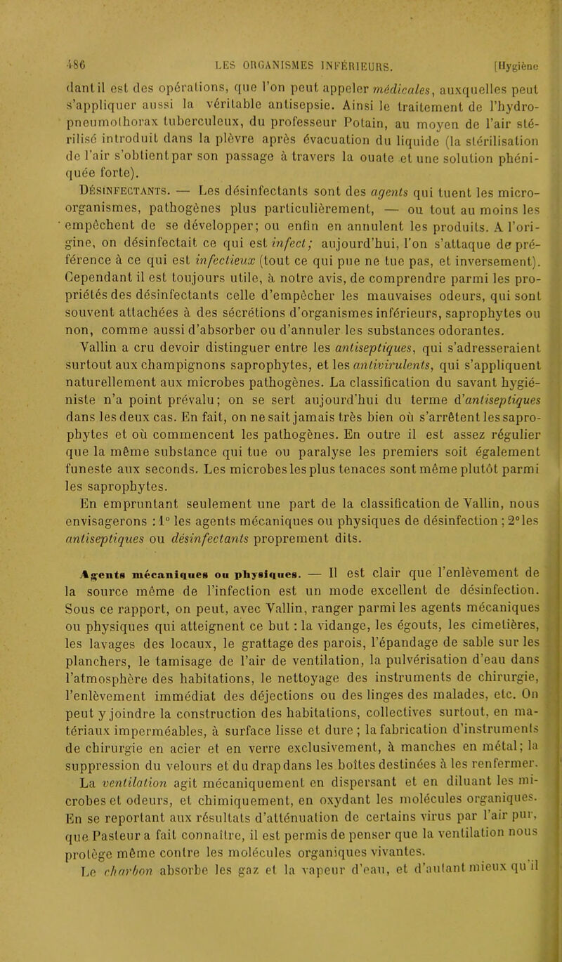 dantil est des opérations, que l’on peut appeler médicales, auxquelles peut s’appliquer aussi la véritable antisepsie. Ainsi le traitement de l’hydro- pneumolhorax tuberculeux, du professeur Potain, au moyen de l’air sté- rilisé introduit dans la plèvre après évacuation du liquide (la stérilisation de 1 air s obtient par son passage à travers la ouate et une solution phéni- quée forte). Désinfectants. — Les désinfectants sont des agents qui tuent les micro- organismes, pathogènes plus particulièrement, — ou tout au moins les empêchent de se développer; ou enfin en annulent les produits. A l’ori- gine, on désinfectait ce qui est infect; aujourd’hui, l’on s’attaque de pré- férence à ce qui est infectieux (tout ce qui pue ne tue pas, et inversement). Cependant il est toujours utile, à notre avis, de comprendre parmi les pro- priétés des désinfectants celle d’empêcher les mauvaises odeurs, qui sont souvent attachées à des sécrétions d'organismes inférieurs, saprophytes ou non, comme aussi d’absorber ou d’annuler les substances odorantes. Vallin a cru devoir distinguer entre les antiseptiques, qui s’adresseraient surtout aux champignons saprophytes, et les antivirulents, qui s’appliquent naturellement aux microbes pathogènes. La classification du savant hygié- niste n’a point prévalu; on se sert aujourd'hui du terme d'antiseptiques dans les deux cas. En fait, on ne sait jamais très bien où s’arrêtent les sapro- phytes et où commencent les pathogènes. En outre il est assez régulier que la même substance qui tue ou paralyse les premiers soit également funeste aux seconds. Les microbes les plus tenaces sont même plutôt parmi les saprophytes. En empruntant seulement une part de la classification de Vallin, nous envisagerons :l°les agents mécaniques ou physiques de désinfection ; 2° les antiseptiques ou désinfectants proprement dits. Agents mécaniques ou physiques. — 11 est clair que 1 enlèvement de la source même de l’infection est un mode excellent de désinfection. Sous ce rapport, on peut, avec Vallin, ranger parmi les agents mécaniques ou physiques qui atteignent ce but : la vidange, les égouts, les cimetières, les lavages des locaux, le grattage des parois, l’épandage de sable sur les planchers, le tamisage de l’air de ventilation, la pulvérisation d’eau dans l’atmosphère des habitations, le nettoyage des instruments de chirurgie, l’enlèvement immédiat des déjections ou des linges des malades, etc. On peut y joindre la construction des habitations, collectives surtout, en ma- tériaux imperméables, à surface lisse et dure; la fabrication d’instruments de chirurgie en acier et en verre exclusivement, t\ manches en métal; la suppression du velours et du drap dans les boîtes destinées îi les renfermer. La ventilation agit mécaniquement en dispersant et en diluant les mi- crobes et odeurs, et chimiquement, en oxydant les molécules organiques. En se reportant aux résultats d’atténuation de certains virus par l’air pur, que Pasteur a fait connaître, il est permis de penser que la ventilation nous protège même contre les molécules organiques vivantes. Le charbon absorbe les gaz et la vapeur d’eau, et d’autant mieux qu il