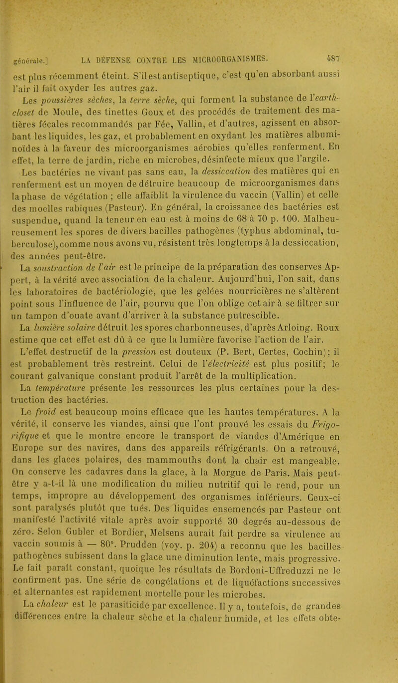 est plus récemment éteint. S'ilestantisepliquo, c’est qu’en absorbant aussi l’air il fait oxyder les autres gaz. Les poussières sèches, la terre sèche, qui forment la substance de Yearih- closet de Moule, des tinettes Goux et des procédés de traitement des ma- tières fécales recommandés par Fée, Yallin, et d’autres, agissent en absor- bant les liquides, les gaz, et probablement en oxydant les matières albumi- noïdes à la faveur des microorganismes aérobies qu’elles renferment. En effet, la terre de jardin, riche en microbes, désinfecte mieux que l’argile. Les bactéries ne vivant pas sans eau, la dessiccation des matières qui en renferment est un moyen de détruire beaucoup de microorganismes dans la phase de végétation ; elle affaiblit la virulence du vaccin (Yallin) et celle des moelles rabiques (Pasteur). En général, la croissance des bactéries est suspendue, quand la teneur en eau est à moins de G8 a 70 p. 100. Malheu- reusement les spores de divers bacilles pathogènes (typhus abdominal, tu- berculose), comme nous avons vu, résistent très longtemps à la dessiccation, des années peut-être. La soustraction de l'air est le principe de la préparation des conserves Ap- pert, à la vérité avec association de la chaleur. Aujourd’hui, l’on sait, dans les laboratoires de bactériologie, que les gelées nourricières ne s’altèrent point sous l'influence de l’air, pourvu que l’on oblige cet air à se filtrer sur un tampon d’ouate avant d’arriver à la substance putrescible. La lumière solaire détruit les spores charbonneuses, d’après Arloing. Roux estime que cet effet est dû à ce que la lumière favorise l’action de l’air. L’effet destructif de la pression est douteux (P. Bert, Certes, Gochin); il est probablement très restreint. Celui de Y électricité est plus positif; le courant galvanique constant produit l’arrêt de la multiplication. La température présente les ressources les plus certaines pour la des- truction des bactéries. Le froid est beaucoup moins efûcace que les hautes températures. A la vérité, il conserve les viandes, ainsi que l’ont prouvé les essais du Frigo- rifique et que le montre encore le transport de viandes d’Amérique en Europe sur des navires, dans des appareils réfrigérants. On a retrouvé, dans les glaces polaires, des mammouths dont la chair est mangeable. On conserve les cadavres dans la glace, à la Morgue de Paris. Mais peut- être y a-t-il là une modification du milieu nutritif qui le rend, pour un temps, impropre au développement des organismes inférieurs. Ceux-ci sont paralysés plutôt que tués. Des liquides ensemencés par Pasteur ont manifesté 1 activité viIale après avoir supporte 30 degrés au-dessous de zéro. Selon Gubler et Bordier, Melsens aurait fait perdre sa virulence au vaccin soumis à — 80°. Prudden (voy. p. 204) a reconnu que les bacilles pathogènes subissent dans la glace une diminution lente, mais progressive. Le fait parait constant, quoique les résultats de Bordoni-Uffreduzzi ne le confirment pas. Une série de congélations et de liquéfactions successives et alternanles est rapidement mortelle pour les microbes. La chaleur est le parasilicidé par excellence. 11 y a, toutefois, de grandes diflérences entre la chaleur sèche et la chaleur humide, et les effets oble-