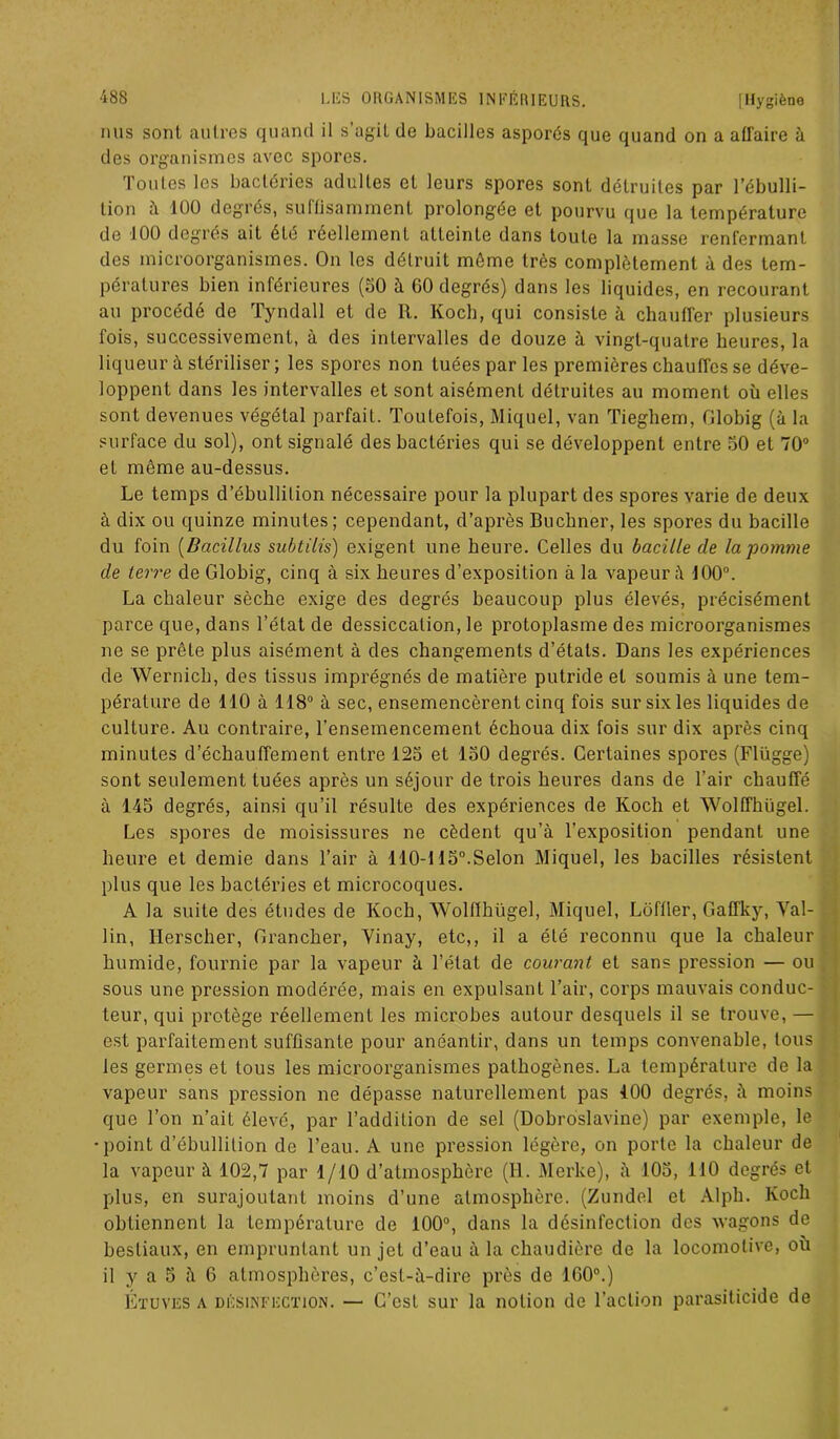 nus sont autres quand il s’agit de bacilles asporés que quand on a affaire à des organismes avec spores. Toutes les bactéries adultes et leurs spores sont détruites par l’ébulli- tion à 100 degrés, suffisamment prolongée et pourvu que la température de 100 degrés ait été réellement atteinte dans toute la masse renfermant des microorganismes. On les détruit même très complètement à des tem- pératures bien inférieures (50 à GO degrés) dans les liquides, en recourant au procédé de Tyndall et de R. Koch, qui consiste à chauffer plusieurs fois, successivement, à des intervalles de douze à vingt-quatre heures, la liqueur à stériliser ; les spores non tuées par les premières chauffes se déve- loppent dans les intervalles et sont aisément détruites au moment où elles sont devenues végétal parfait. Toutefois, Miquel, van Tieghem, Globig (à la surface du sol), ont signalé des bactéries qui se développent entre 50 et 70° et même au-dessus. Le temps d’ébullition nécessaire pour la plupart des spores varie de deux à dix ou quinze minutes; cependant, d’après Buchner, les spores du bacille du foin (Dacillus subtilis) exigent une heure. Celles du bacille de la pomme de terre de Globig, cinq à six heures d’exposition à la vapeur à 100°. La chaleur sèche exige des degrés beaucoup plus élevés, précisément parce que, dans l’état de dessiccation, le protoplasme des microorganismes ne se prête plus aisément à des changements d’étals. Dans les expériences de Wernich, des tissus imprégnés de matière putride et soumis à une tem- pérature de 110 à 118° à sec, ensemencèrent cinq fois sur six les liquides de culture. Au contraire, l’ensemencement échoua dix fois sur dix après cinq minutes d’échauffement entre 125 et 150 degrés. Certaines spores (Flügge) sont seulement tuées après un séjour de trois heures dans de l’air chauffé à 145 degrés, ainsi qu’il résulte des expériences de Koch et Wolffhügel. Les spores de moisissures ne cèdent qu’à l’exposition pendant une heure et demie dans l’air à 110-115°.Selon Miquel, les bacilles résistent plus que les bactéries et microcoques. A la suite des études de Koch, Wolffhügel, Miquel, Loffler, Gaffky, Val- lin, Herscher, Grancher, Yinay, etc,, il a été reconnu que la chaleur humide, fournie par la vapeur à l’état de courant et sans pression — ou sous une pression modérée, mais en expulsant l’air, corps mauvais conduc- teur, qui protège réellement les microbes autour desquels il se trouve, — est parfaitement suffisante pour anéantir, dans un temps convenable, tous les germes et tous les microorganismes pathogènes. La température de la vapeur sans pression ne dépasse naturellement pas 400 degrés, à moins que l’on n’ait élevé, par l’addition de sel (Dobroslavine) par exemple, le •point d’ébullition de l’eau. A une pression légère, on porte la chaleur de la vapeur à 102,7 par 1/10 d’atmosphère (H. Merke), à 105, MO degrés et plus, en surajoutant moins d’une atmosphère. (Zundel et Alph. Koch obtiennent la température de 100°, dans la désinfection des wagons de bestiaux, en empruntant un jet d’eau à la chaudière de la locomotive, où il y a 5 à 6 atmosphères, c’est-à-dire près de 160°.) Étuves a désinfection. — C’est sur la notion de l’action parasiticide de