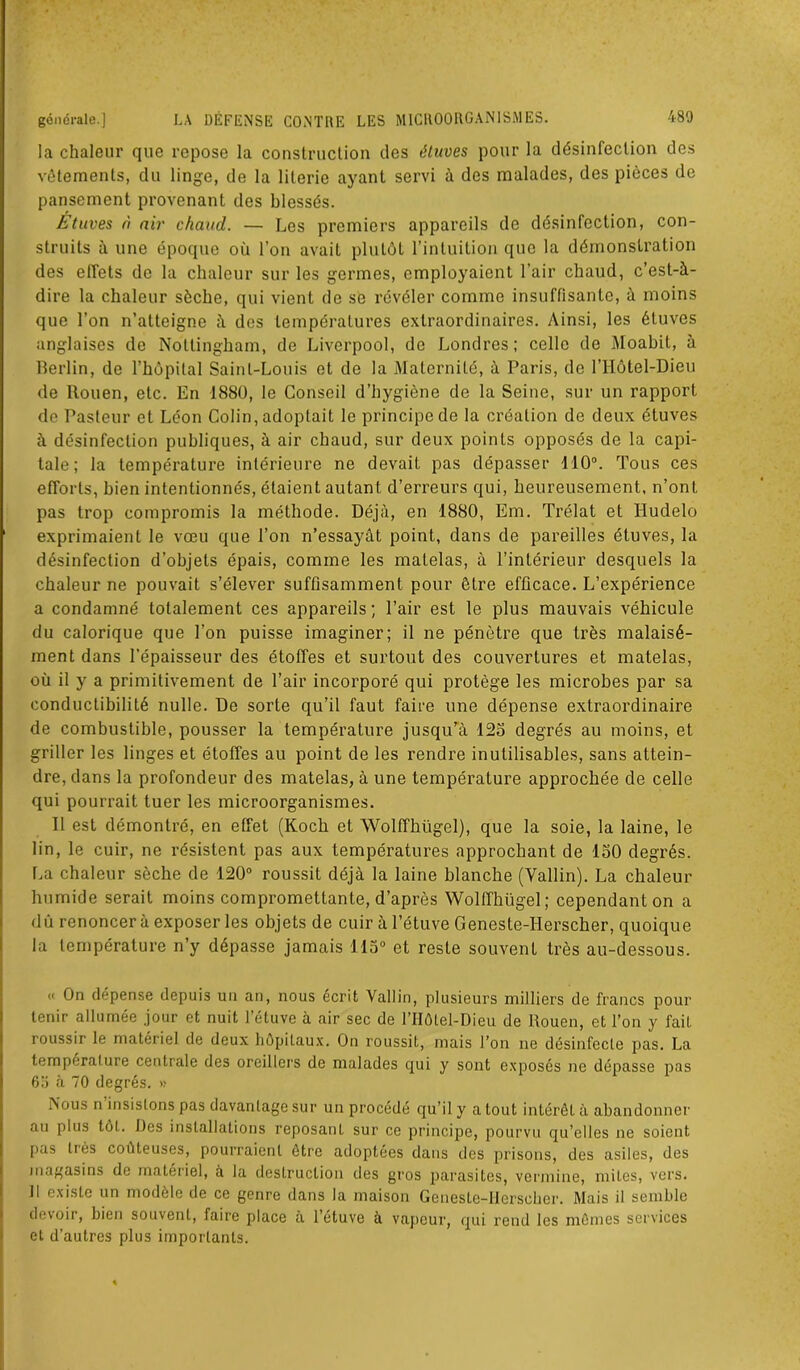 la chaleur que repose la construction des éluves pour la désinfection des vêtements, du linge, de la literie ayant servi à des malades, des pièces de pansement provenant des blessés. Etuves à air chaud. — Les premiers appareils de désinfection, con- struits à une époque où l’on avait plutôt l’intuition que la démonstration des effets de la chaleur sur les germes, employaient l’air chaud, c’est-à- dire la chaleur sèche, qui vient de se révéler comme insuffisante, à moins que l’on n’atteigne à des températures extraordinaires. Ainsi, les étuves anglaises de Notlingham, de Liverpool, de Londres; celle de Moabit, à Berlin, de l’hôpital Saint-Louis et de la Maternité, à Paris, de l’Hôtel-Dieu de Rouen, etc. En 1880, le Conseil d’hygiène de la Seine, sur un rapport de Pasteur et Léon Colin, adoptait le principe de la création de deux étuves à désinfection publiques, à air cbaud, sur deux points opposés de la capi- tale; la température intérieure ne devait pas dépasser 110°. Tous ces efforts, bien intentionnés, étaient autant d’erreurs qui, heureusement, n’ont pas trop compromis la méthode. Déjà, en 1880, Em. Trélat et Hudelo exprimaient le vœu que l’on n’essayât point, dans de pareilles étuves, la désinfection d’objets épais, comme les matelas, à l’intérieur desquels la chaleur ne pouvait s’élever suffisamment pour être efficace. L’expérience a condamné totalement ces appareils; l’air est le plus mauvais véhicule du calorique que l’on puisse imaginer; il ne pénètre que très malaisé- ment dans l’épaisseur des étoffes et surtout des couvertures et matelas, où il y a primitivement de l’air incorporé qui protège les microbes par sa conductibilité nulle. De sorte qu’il faut faire une dépense extraordinaire de combustible, pousser la température jusqu’à 125 degrés au moins, et griller les linges et étoffes au point de les rendre inutilisables, sans attein- dre, dans la profondeur des matelas, à une température approchée de celle qui pourrait tuer les microorganismes. Il est démontré, en effet (Koch et Wolffhügel), que la soie, la laine, le lin, le cuir, ne résistent pas aux températures approchant de 150 degrés. La chaleur sèche de 120° roussit déjà la laine blanche (Vallin). La chaleur humide serait moins compromettante, d’après Wolffhügel; cependant on a dû renoncer à exposer les objets de cuir à l’étuve Geneste-IIerscher, quoique la température n’y dépasse jamais 115° et reste souvent très au-dessous. « On dépense depuis un an, nous écrit Vallin, plusieurs milliers de francs pour tenir allumée jour et nuit l’étuve à air sec de lTIÔlel-Dieu de Rouen, et l’on y fait roussir le matériel de deux hôpitaux. On roussit, mais l’on ne désinfecte pas. La température centrale des oreillers de malades qui y sont exposés ne dépasse pas 65 à 70 degrés. » Nous n insistons pas davantage sur un procédé qu’il y a tout intérêt à abandonner au plus tôt. Des installations reposant sur ce principe, pourvu qu’elles ne soient pas très coûteuses, pourraient être adoptées dans des prisons, des asiles, des magasins de matériel, à la destruction des gros parasites, vermine, mites, vers. 11 existe un modèle de ce genre dans la maison Geneste-IIerscher. Mais il semble devoir, bien souvent, faire place a l’etuve à vapeur, qui rend les mômes services et d’autres plus importants.