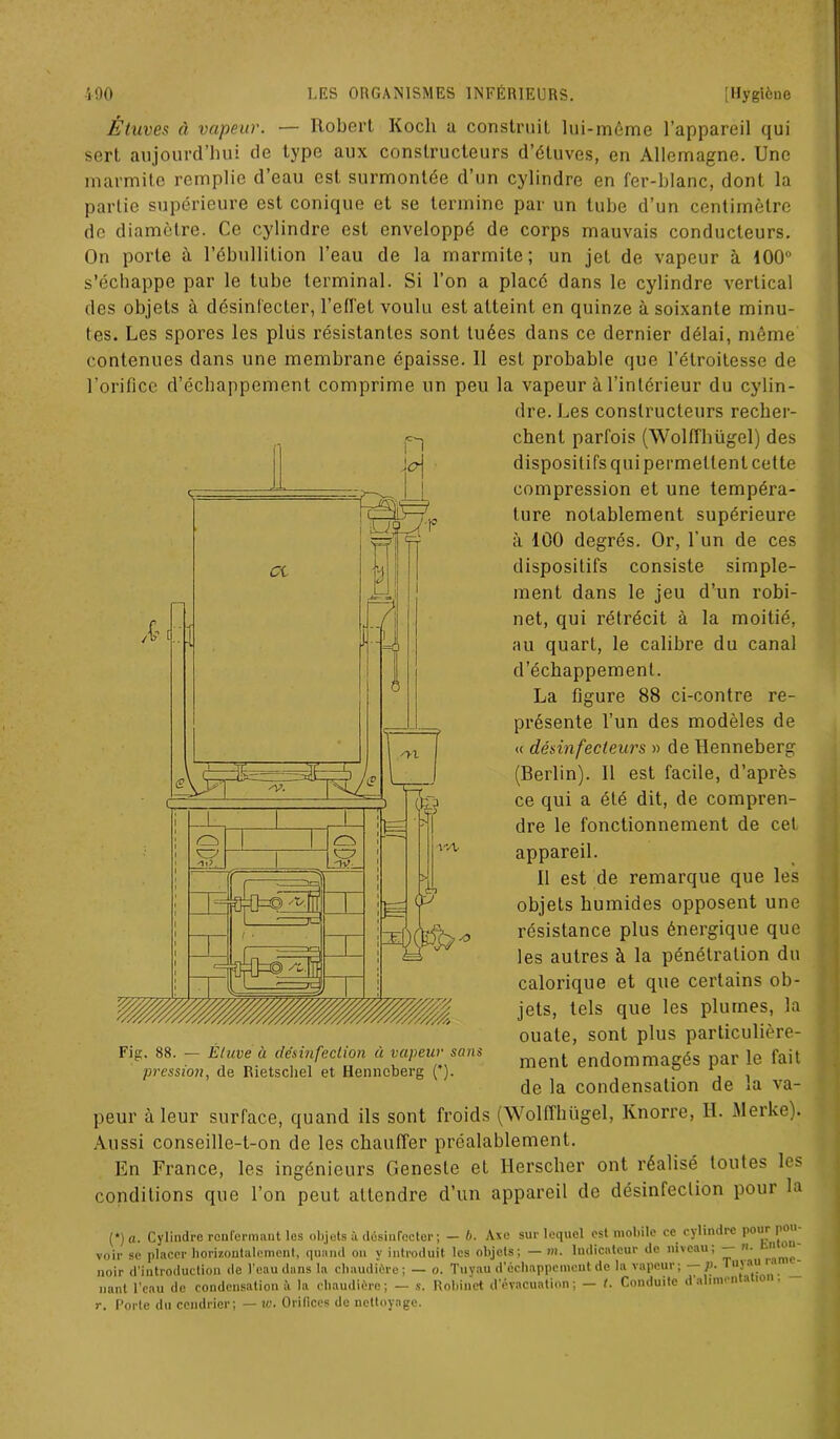 Étuves à vapeur. — Robert Koch a construit lui-même l’appareil qui sert aujourd’hui de type aux constructeurs d’étuves, en Allemagne. Une marmite remplie d’eau est surmontée d’un cylindre en fer-blanc, dont la partie supérieure est conique et se termine par un tube d’un centimètre de diamètre. Ce cylindre est enveloppé de corps mauvais conducteurs. On porte à l’ébullition l’eau de la marmite; un jet de vapeur à 100° s’échappe par le tube terminal. Si l’on a placé dans le cylindre vertical des objets à désinfecter, l’effet voulu est atteint en quinze à soixante minu- tes. Les spores les plus résistantes sont tuées dans ce dernier délai, même contenues dans une membrane épaisse. 11 est probable que l’étroitesse de l’orifice d’échappement comprime un peu la vapeur à l’intérieur du cylin- dre. Les constructeurs recher- chent parfois (Wolffhügel) des dispositifs qui permettent cette compression et une tempéra- ture notablement supérieure à 100 degrés. Or, l’un de ces dispositifs consiste simple- ment dans le jeu d’un robi- net, qui rétrécit à la moitié, au quart, le calibre du canal d’échappement. La figure 88 ci-contre re- présente l’un des modèles de « désinfecleurs » de Henneberg (Berlin). Il est facile, d’après ce qui a été dit, de compren- dre le fonctionnement de cet, appareil. Il est de remarque que les objets humides opposent une résistance plus énergique que les autres à la pénétration du calorique et que certains ob- jets, tels que les plumes, la ouate, sont plus particulière- ment endommagés par le fait de la condensation de la va- peur à leur surface, quand ils sont froids (Wolffhügel, Knorre, IL Merke). Aussi conseille-t-on de les chauffer préalablement. En France, les ingénieurs Genesle et Ilersclier ont réalisé toutes les conditions que l’on peut attendre d’un appareil de désinfection pour la (*) (*) a. Cylindre renfermant les objets à désinfecter; — /). Axe sur lequel est mobile ce cylindre pour pou voir se placer horizontalement, quand on y introduit les objets; — m. Indicateur de niveau; —• ■ ^ noir d’introduction de l'eau dans la chaudière; — o. Tuyau d’échappement de la vapeur; p. Tuj ■'>u '' ,pcnu de condensation à la chaudière; — s. Robinet d’évacuation; — t. Conduite dalimen a 10 r. Porte du cendrier; — vj. Orifices de nettoyage. Fig. 88. — Étuve ù désinfection à vapeur sans pression, de Rietschel et Henneberg (*).