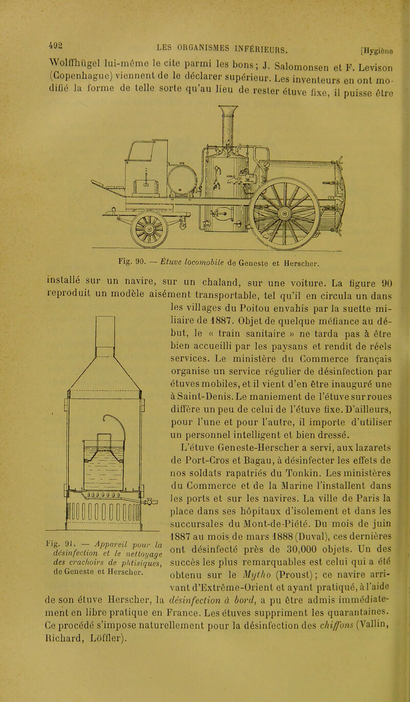 Wolffhügel lui-même le cite parmi les bons; J. Salomonsen et F. Levison (Copenhague) viennent de le déclarer supérieur. Les inventeurs en ont mo- difié la forme de telle sorte qu’au lieu de rester étuve fixe, il puisse être Fig. 90. — Étuve loeomobile de Geneste et Herscher. sur un navire, sur un chaland, sur une voiture. La figure 90 installé îeproduit un modèle aisément transportable, tel qu’il en circula un dans les villages du Poitou envahis par la suette mi- liaire de 1887. Objet de quelque méfiance au dé- but, le « train sanitaire » ne tarda pas à être bien accueilli par les paysans et rendit de réels services. Le ministère du Commerce français organise un service régulier de désinfection par étuves mobiles, et il vient d’en être inauguré une à Saint-Denis. Le maniement de l’étuve sur roues diffère un peu de celui de l’étuve fixe. D’ailleurs, pour l’une et pour l’autre, il importe d’utiliser un personnel intelligent et bien dressé. L’étuve Geneste-Herscher a servi, aux lazarets de Port-Gros et Bagau, à désinfecter les effets de nos soldats rapatriés du Tonkin. Les ministères du Commerce et de la Marine l’installent dans les ports et sur les navires. La ville de Paris la place dans ses hôpitaux d’isolement et dans les succursales du Mont-de-Piété. Du mois de juin 1887 au mois de mars 1888(Duval), ces dernières ont désinfecté près de 30,000 objets. Un des succès les plus remarquables est celui qui a été obtenu sur le Mytho (Proust); ce navire arri- vant d’Extrême-Orient et ayant pratiqué, à l’aide de son étuve Herscher, la désinfection à bord, a pu être admis immédiate- ment en libre pratique en France. Les étuves suppriment les quarantaines. Ce procédé s’impose naturellement pour la désinfection des chiffons (Vallin, Richard, Loffler). Fig. 91. — Appareil pour la désinfection et le nettoyage des crachoirs de phtisiques, de Geneste et Herscher.