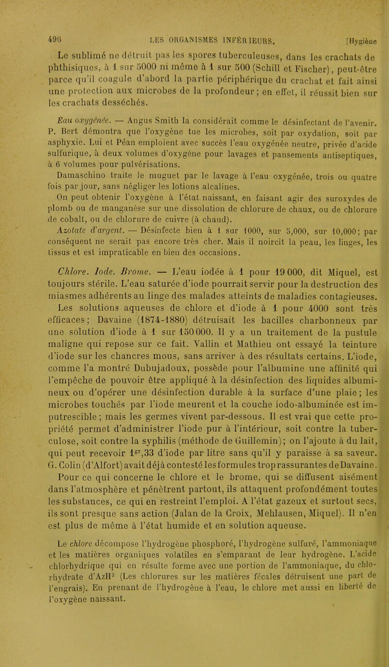 Le sublimé ne détruit pas les spores tuberculeuses, dans les crachats de phthisiques, 1 sur .>000 ni meme ci t sur oüO (Schill et Fischer), peut-être parce qu’il coagule d’abord la partie périphérique du crachat et fait ainsi une protection aux microbes de la profondeur; en effet, il réussit bien sur les crachats desséchés. Êau oxygdnde. — Angus Smith la considérait comme le désinfeclant de l’avenir. P. Bert démontra que l’oxygène lue les microbes, soit par oxydalion, soit par asphyxie. Lui et Péan emploient avec succès l’eau oxygénée neutre, privée d’acide sulfurique, à deux volumes d’oxygène pour lavages et pansements antiseptiques, à 6 volumes pour pulvérisations. Damaschino traite le muguet par le lavage à l’eau oxygénée, trois ou quatre fois par jour, sans négliger les lotions alcalines. On peut obtenir l’oxygène à l’état naissant, en faisant agir des suroxydes de plomb ou de manganèse sur une dissolution de chlorure de chaux, ou de chlorure de cobalt, ou de chlorure de cuivre (à chaud). Azotate d'argent. — Désinfecte bien à 1 sur 1000, sur 5,000, sur 10,000; par conséquent ne serait pas encore très cher. Mais il noircit la peau, les linges, les tissus et est impraticable en bien des occasions. Chlore. Iode. Brome. — L’eau iodée à 1 pour 19 000, dit Miquel, est toujours stérile. L’eau saturée d’iode pourrait servir pour la destruction des miasmes adhérents au linge des malades atteints de maladies contagieuses. Les solutions aqueuses de chlore et d’iode à 1 pour 4000 sont très efficaces ; Davaine (1874-1880) détruisait les bacilles charbonneux par une solution d’iode à 1 sur 150 000. 11 y a un traitement de la pustule maligne qui repose sur ce fait. Yallin et Mathieu ont essayé la teinture d’iode sur les chancres mous, sans arriver à des résultats certains. L’iode, comme l’a montré Dubujadoux, possède pour l’albumine une affinité qui l’empêche de pouvoir être appliqué à la désinfection des liquides albumi- neux ou d’opérer une désinfection durable à la surface d’une plaie; les microbes touchés par l’iode meurent et la couche iodo-albuminée est im- putrescible ; mais les germes vivent par-dessous. Il est vrai que cette pro- priété permet d’administrer l’iode pur à l’intérieur, soit contre la tuber- culose, soit contre la syphilis (méthode de Guillemin); on l’ajoute à du lait, qui peut recevoir lsr,33 d’iode par litre sans qu’il y paraisse à sa saveur. G. Colin (d’Alfort) avait déjà contesté les formules trop rassurantes de Davaine. Pour ce qui concerne le chlore et le brome, qui se diffusent aisément dans l’atmosphère et pénètrent partout, ils attaquent profondément toutes les substances, ce qui en restreint l’emploi. A l’état gazeux et surtout secs, ils sont presque sans action (Jalan de la Croix, Mehlausen, Miquel). Il n’en est plus de même à l’état humide et en solution aqueuse. Le chlore décompose l’hydrogène phosphore, l'hydrogène sulfuré, l’ammoniaque et les matières organiques volatiles en s’emparant de leur hydrogène. L’acide chlorhydrique qui en résulte forme avec une portion de l’ammoniaque, du chlo- rhydrate d’AzH3 (Les chlorures sur les matières fécales détruisent une part de l’engrais). En prenant de l’hydrogène à l’eau, le chlore met aussi en liberté de l’oxygène naissant.