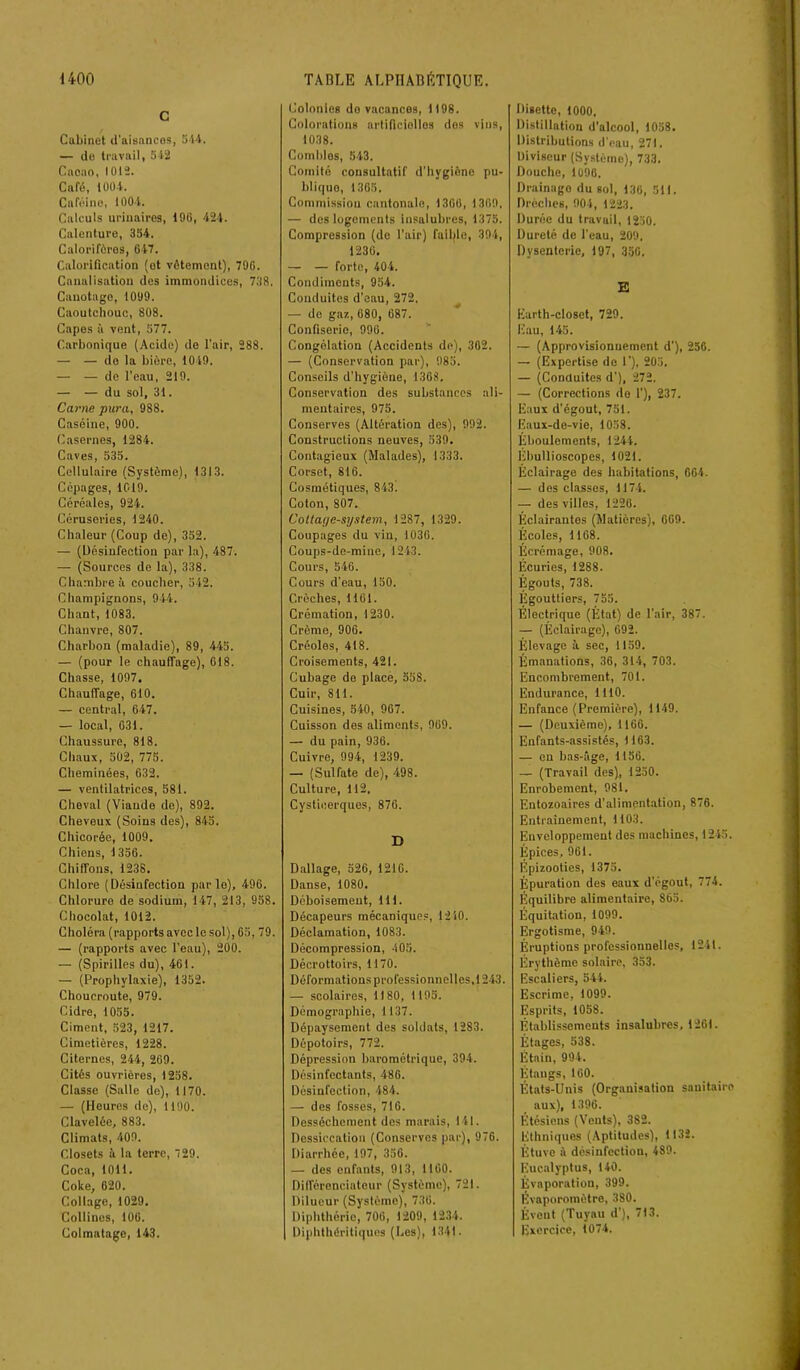 c Cabinet d'aisances, 544, — de travail, 542 Cacao, 1012. Café, 1004. Caféine, 1004. Calculs urinaires, 496, 424. Calenture, 354, Calorifères, 647. Calorification (et vêtement), 796. Canalisation des immondices, 738. Canotage, 1099. Caoutchouc, 808. Capes à vent, 577. Carbonique (Acide) de l'air, 288. — — do la bière, 1049. — — de l’eau, 219. — — du sol, 31. Carne puni, 988. Caséine, 900. Casernes, 1284. Caves, 535. Cellulaire (Système), 1313. Cépages, 1019. Céréales, 924. Céruseries, 1240. Chaleur (Coup de), 352. — (Désinfection par la), 487. — (Sources de la), 338. Chambre à coucher, 542. Champignons, 944. Chant, 1083. Chanvre, 807. Charbon (maladie), 89, 445. — (pour le chauffage), 618. Chasse, 1097. Chauffage, 610. — central, 647. — local, 631. Chaussure, 818. Chaux, 502, 775. Cheminées, 632, — ventilatrices, 581. Cheval (Viande de), 892. Cheveux (Soins des), 845. Chicorée, 1009. Chiens, 1356. Chiffons, 1238. Chlore (Désinfection par lo), 496. Chlorure de sodium, 147, 213, 958. Chocolat, 1012. Choléra (rapports avec le sol), 65, 79. — (rapports avec l’eau), 200. — (Spirilles du), 461. — (Prophylaxie), 1352. Choucroute, 979. Cidre, 1055. Ciment, 523, 1217. Cimetières, 1228. Citernes, 244, 269. Cités ouvrières, 1258. Classe (Salle de), 1170. — (Heures de), 1190. Clavelée, 883. Climats, 409. Closets à la terre, 29. Coca, 1011. Coke, 620. Collage, 1029. Collines, 106. Colmatage, 143. Colonies do vacances, 1198. Colorations artificielles dos vins, 1038. Combles, 543. Comité consultatif d’hygiène pu- bliquo, 1365, Commission cantonale, 1366, 1309, — des logements insalubres, 1375, Compression (de l'air) faible, 394, 1236. — — forte, 404. Condiments, 954. Conduites d'eau, 272. — de gaz, 680, 687. Confiserie, 996. Congélation (Accidents de), 302. — (Conservation par), 985. Conseils d’hygiène, 1308. Conservation des substances ali- mentaires, 975. Conserves (Altération des), 992. Constructions neuves, 539. Contagieux (Malades), 1333. Corset, 816. Cosmétiques, 843. Coton, 807. Cotlage-system, 1287, 1329. Coupages du vin, 1036. Coups-dc-mine, 1243. Cours, 546. Cours d’eau, 150. Crèches, 1161. Crémation, 1230. Crème, 906. Créoles, 418. Croisements, 421. Cubage de place, 558. Cuir, SU. Cuisines, 540, 967. Cuisson des aliments, 969. — du pain, 936. Cuivre, 994, 1239. — (Sulfate de), 498. Culture, 112, Cysticerques, 876. D Dallage, 526, 1210. Danse, 1080. Déboisement, 111. Décapeurs mécaniques, 1240. Déclamation, 1083. Décompression, 405. Décrottoirs, 1170. Déformations professionnelles, 12 43. — scolaires, 1180, 1 195. Démographie, 1137. Dépaysement des soldats, 12S3. Dépotoirs, 772. Dépression barométrique, 394. Désinfectants, 486. Désinfection, 484. — des fosses, 716. Dessèchement des marais, 141. Dessiccation (Conserves par), 976. Diarrhée, 197, 356. — des enfants, 913, 1160. Différenciateur (Système), 721. Dilueur (Système), 736. Diphthério, 706, 1209, 1234. Diphthéritiques (Les), 1341 - Disette, 1000, Distillation d'alcool, 1058. Distributions d'eau, 271. Diviseur (Système), 733. Douche, 1096, Drainage du sol, 136, 511. Brèches, 904, 1223. Durée du travail, 1250. Dureté de l’eau, 200. Dysenterie, 197, 350. E Earth-closet, 729. Eau, 145. — (Approvisionnement d’), 256. — (Expertise do 1’), 205. — (Conduites d'), 272. — (Corrections do 1'), 237. Eaux d'égout, 751. Eaux-de-vie, 1058. Éboulements, 1244. Ebullioscopes, 1021. Éclairage des habitations, 664. — des classes, 1174. — des villes, 1226. Éclairantes (Matières), 069. Écoles, 1168. Écrémage, 908. Écuries, 1288. Égouts, 738. Égouttiers, 755. Électrique (État) de l’air, 387. — (Éclairage), 692. Élevage à sec, 1159. Émanations, 36, 314, 703. Encombrement, 701. Endurance, 1110. Enfance (Première), 1149. — (Deuxième), 1166. Enfants-assistés, 1163. — eu bas-âge, 1156. — (Travail des), 1250. Enrobement, 981. Entozoaires d’alimentation, 876. Entrainement, 1103. Enveloppement des machines, 1245. Épices, 961. Épizooties, 1375. Épuration des eaux d'égout, 774. Équilibre alimentaire, 865. Équitation, 1099. Ergotisme, 949. Éruptions professionnelles, 1241. Erythème solaire, 353. Escaliers, 544. Escrime, 1099. Esprits, 1058. Établissements insalubres, 1261. Étages, 538. Étain, 994. Etangs, 160. États-Unis (Organisation sanitaire aux), 1396. Étésiens (Vents), 382. Ethniques (Aptitudes), 1132. Étuve à désinfection, 489. Eucalyptus, 140. Évaporation, 399. Evaporomètre, 380. Évent (Tuyau d'), 713. Exercice, 1074.