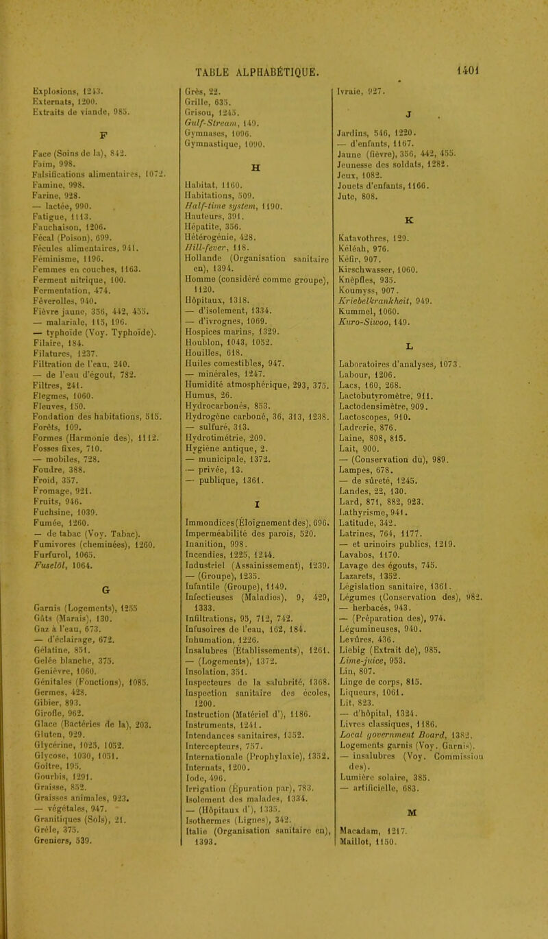 Explosions, 1213. Externats, 1200. Extraits de viande, 985. F Face (Soins de la), 842. Faim, 998. Falsifications alimentaires, 1072. Famine, 998. Farine, 928. — lactée, 990. Fatigue, 1113. Faucliaison, 1206. Fécal (Poison), 699. Fécules alimentaires, 941. Féminisme, 1196. Femmes en couches, 1163. Ferment nitrique, 100. Fermentation, 474. Féverolles, 940. Fièvre jaune, 356, 442, 455. — malariale, 115, 196. — typhoïde (Voy. Typhoïde). Filaire, 184. Filatures, 1237. Filtration de l'eau, 240. — de l’eau d'égout, 782. Filtres, 241. Flegmes, 1060. Fleuves, 150. Fondation des habitations, 515. Forêts, 109. Formes (Harmonie des), 1112. Fosses fixes, 710. — mobiles, 728. Foudre, 388. Froid, 357. Fromage, 921. Fruits, 946. Fuchsine, 1039. Fumée, 1260. — de tabac (Voy. Tabac). Fumivores (cheminées), 1260. Furfurol, 1065. Fuselôl, 1064. G Garnis (Logements), 1255 Gâts (Marais), 130. Gaz à l'eau, 673. — d'éclairage, 672. Gélatine, 851. Gelée blanche, 375. Genièvre, 1060. Génitales (Fonctions), 1085. Germes, 428. Gibier, 893. Girofle, 962. Glace (Bactéries de la), 203. Gluten, 929. Glycérine, 1025, 1052. Glycose, 1030, 1051. Goitre, 195. Gourbis, 1291. Graisse, 852. Graisses animales, 923. — végétales, 947. Granitiques (Sols), 21. Grêle, 375. Greniers, 539. TABLE ALPHABÉTIQUE. Grès, 22. Grille, 635. Grisou, 1245. Gulf-Slream, 149. Gymnases, 1U96. Gymnastique, 1090. H Habitat, 1160. Habitations, 509. Half-time System, 1190. Hauteurs, 391. Hépatite, 356. Hétérogénie, 428. f/ill-fever, 118. Hollande (Organisation sanitaire en), 1394. Homme (considéré comme groupe), 1120. Hôpitaux, 1318. — d'isolement, 1334. — d’ivrognes, 1069. Hospices marins, 1329. Houblon, 1043, 1052. Houilles, 618. Huiles comestibles, 947. — minérales, 1247. Humidité atmosphérique, 293, 375. Humus, 26. Hydrocarbonés, 853. Hydrogène carboné, 36, 313, 1238. — sulfuré, 313. Hydrotimétrie, 209. Hygiène antique, 2. — municipale, 1372. — privée, 13. — publique, 1361. I Immondices (Éloignement des), 696. Imperméabilité des parois, 520. Inanition, 998. Incendies, 1225, 1244. Industriel (Assainissement), 1239. — (Groupe), 1235. Infantile (Groupe), 1149. Infectieuses (Maladies), 9, 429, 1333. Infiltrations, 95, 712, 742. Infusoires de l'eau, 162, 184. Inhumation, 1226. Insalubres (Etablissements), 1261. — (Logements), 1372. Insolation, 351. Inspecteurs de la salubrité, 1368. Inspection sanitaire des écoles, 1200. Instruction (Matériel d'), 1186. Instruments, 1241. Intendances sanitaires, 1352. Intercepteurs, 757. Internationale (Prophylaxie), 1352. Internats, 1200. Iode, 496. Irrigation (Épuration par), 783. Isolement des malades, 1334. — (Hôpitaux d’), 1335. Isothermes (Lignes), 342. Italie (Organisation sanitaire en), 1393. 1401 Ivraie, 927. J Jardins, 546, 1220. — d’enfants, 1167. Jaune (fièvre), 356, 442, 455. Jeunesse des soldats, 1282. Jeux, 1082. Jouets d'enfants, 1166. Jute, 808. K ICatavothres, 129. Kéléah, 976. Kéfir, 907. lxirschwasser, 1060. Knèpfles, 935. Koumyss, 907. Kriebelkrankheit, 949. Kummel, 1060. Kuro-Siwoo, 149. L Laboratoires d’analyses, 1073. Labour, 1206. Lacs, 160, 268. Lactobutyromètre, 911. Lactodeusiraètre, 909. Lactoscopes, 910. Ladrerie, 876. Laine, 808, 815. Lait, 900. — (Conservation du), 989. Lampes, 678. — de sûreté, 1245. Landes, 22, 130. Lard, 871, 882, 923. Lathyrisme, 941. Latitude, 342. Latrines, 764, 1177. — et urinoirs publics, 1219. Lavabos, 1170. Lavage des égouts, 745. Lazarets, 1352. Législation sanitaire, 1361. Légumes ^Conservation des), 982. — herbacés, 943. — (Préparation des), 974. Légumineuses, 940. Levûres, 436. Licbig (Extrait de), 985. Lime-juice, 953. Lin, 807. Linge de corps, 815. Liqueurs, 1061. Lit, 823. — d’hôpital, 1324. Livres classiques, 1186. Local yovernment Doard, 1382. Logements garnis (Voy. Garnis). — insalubres (Voy. Commission des). Lumière solaire, 385. — artificielle, 683. M Macadam, 1217. Maillot, 1150.