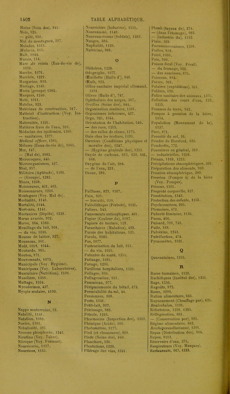 Mains (Soin dos), 841. -Maïs, 025. — gâté, 950. Mal do montagnes, 397. Malades, 1315. Malaria, 115. Malt, 1044. Marais, 114. Marc Me raisin (Eau-de-vie de), 1059. Marche, 1076. Marchés, 1222. Margarine, 919. Mariage, 1140. Marin (groupe) 1282. Masques, 1240. Maté, 1011. Matelas, 823. Matériaux de construction, 517. Matériel d'instruction - (Voy. Ins- truction). Maternités, 1326. Matières fixes de l'eau, 208. Médecins des épidémies, 1369. — sanitaires, 1377. Medical officer, 1385. Mélasse (Eaux-de-vie de), 1061. Mer, 147. — (Mal de), 1082. Microcoques, 440. Microorganismes, 427. Miel, 957. Militaire (Aptitude), 1196. — (Groupe), 1282. Mines, 1236. Moisissures, 431, 465. Moissonneurs, 1206. Montagnes (Voy. Mal de). Morbidité, 1148. Mortalité, 1144. Mort-nés, 1141. Mortuaires (Dépôts), 1228. Morue avariée, 992. Morve, 884, 1360. Mouillage du lait, 908. — du vin, 1036. Mousse de laitier, 527. Moussons, 381. Moût, 1018, 1044. Moutarde, 961. Mouton, 871. Mouvements, 1075. Municipale (Voy. Hygiène). Municipaux (Voy. Laboratoires), Musculaire (Nutrition), 1106. Muselière, 1358. Muttage, 1034. Mycodermes, 437. Myopie scolaire, 1)93. N Nappe souterraine, 55. Natalité, 1141. Natation, 1080. Navire, 1301. Nébulosité, 385. Nécrose phosphorée, 1242. Nicotine (Voy. Tabac), Nitrique (Voy. Ferment). Nourriccrie, 1157. Nourrices, 1153. Nourricière (Industrie), 1155. Nouveau-né, 1149. Nouveau-venus (Soldats), 1283. Nuages, 380. Nuptialité, 1139. Nutricine, 988. O Obitoircs, 1228. Odograpbe, 1077. CEuillctte (Huile d'), 948. Œufs, 922. Office sanitaire impérial allemand, 1391. Olives (Huile d’), 747. Ophthalmie des neiges, .367. Oreilles (Soins des), 844. Organisation sanitaire, 1361. Organismes inférieurs, 427. Orge, 925, 1044. Orientation de l’habitation, 546. — des rues, 1215. — des salles de classe, 1175. Ouïe chez les écoliers, 1193. Ouvriers (Conditions physiques et morales des), 1247. — (Hygiène générale des), 1253. Oxyde de carbone, 615, 639, 641, 688. Oxygène de l’air, 284. — de l’eau, 221. Ozone, 286. P Paillasse, 823, 1307. Pain, 935. — biscuité, 939. Paléolithique (Période), 1121. Paliers, 543. Pansements antiseptiques, 485. Papier (Couleur du), 1187. Papiers de tenture, 529. Parasitaires (Maladies), 428. Parois des habitations, 525. Parole, 1083. Pas, 1077. Pasteurisation du lait, 915. — du vin, 1035. Patentes de santé, 1355. Patinage, 1081. Pavage, 1210. Pavillons hospitaliers, 1320. Pellagre, 950. Pellagrozéine, 951. Pemmican, 977. Péripneumonie du bétail, 873. Perméabilité du sol, 44. Persiennes, 668. Peste, 1346. Petit-lait, 907. Pétrissage, 985. Pétrole, 1245. Pharmacies (Inspection des), 1369. Phénique (Acide), 500. Photomètres, 1177. Pied (et chaussures), 818. Pieds (Soins des), 840. Planchers, 526. Plantations, 1220. Plâtrage des vins, 1031. Plomb (tuyaux de), 274. — (dans l’étamage), 993. — (industrie du), 1242. Pluie. 369. Pneumonoconioses, 1238. Poêles, 638. Poiré, 1055. Pois, 940. Poison fécal (Voy. Fécalï. — du fromage, 922. — des saucisses, 875. Poissons, 894. Poivre, 901. Polaires (expéditions), 301. Polders, 128. Police sanitaire des animaux, 1375. Pollution des cours d’eau, 152, 1255. Pommes de terre, 942. Pompes à pression de la bière, 1054. Population (Mouvement de la), 1137. Porc, 871. Porosité du sol, 26. Poudre de Horsford, 935. Poudrette, 772. Poussières en général, 319. — industrielles, 1238. Préaux, 1169, 1223. Précipitations atmosphériques, 369. Préparation des aliments, 969. Pression atmosphérique, 389. Pression (Pompes à) de la bière (Voy. Pompes). Prisons, 1305. Propreté corporelle, 827. Prostitution, 1343. Protection des enfants, 1155. Psychromètres, 295. Ptomaïnes, 472. Puberté féminine, 1136. Puces, 406. Puisard, 709, 749. Puits, 168. Pulvérins, 1243. Putréfaction, 474. Pycnomètre, 1021. Q Quarantaines, 1355. R Races humaines, 1120. Rachitiques (Institut des), 1331. Rage, 1356. Ragoûts, 972. Rame, 1099. Ration alimentaire, 863. Rayonnement (Chauffage par), 625. Bcalschulen, 1191. Réfectoires, 1258, 1293. Réfrigération, 661. — (Conservation par), 985. Régime alimentaire, 862. Jlcichsgesundheilsamt, 1391. Repas (Distribution des), S64. Repos, 1113. Réservoirs d’eau, 271. Respirateurs (Voy. Masques). Restaurants, 967, 1223.