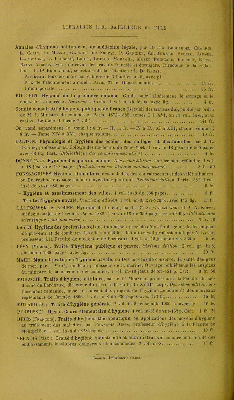 LIBRAIRIE J.-II. BAILLIERE et FILS Annales d’hygiène publique et de médecine légale, par Ber-tin, Brocardel, Charrin, L. Colin, Du Mesnil, Garnier (de Nancy), P. Garnier, Ch. Girard, Hudelo, Jau.mes, Lacassagne, G. Laqneait, Liiote, Lutaud, Moraciie, Motet, Poincaré, Poüchet, Reuss, Riant, Vibert, avec une revue dos travaux français et étrangers. Directeur de la rédac- tion : le Dr Brouardel; secrétaire de la rédaction : le Dr Reuss. Paraissant tous les mois par cahiers de G feuilles in-8, avec pl. Prix do l’abonnement annuel : Paris, 22 fr. Départements 21 fr. Union postale 25 fr. BOUCHUT. Hygiène de la première enfance. Guide pour l’allaitement, le sevrage et le choix do la nourrice. Huitième édition. 1 vol. in-18 jésus, avec lig 1 fr. Comité consultatif d’hygiène publique de France (Recueil des travaux du), publié par ordre do M. le Ministre du commerce. Paris, 1872-1888, tomes I à XVI, en 17 vol. in-8, avec cartes. (Le tome II forme 2 vol.) 141 fr. On vend séparément le tome I : 8 fr. — II, 15 fr. — IV à IX, XI à XHI, chaque volume : 8 fr. — Tome XIV à XVI, chaque volume 10 fr. DALTON. Physiologie et hygiène des écoles, des collèges et des familles, par J.-C. Dalton, professeur au Collège des médecins de New-York. 1 vol. in-18 jésus de 500 pages avec 68 fig. Cart. (Bibliothèque des connaissances utiles) 4 fr. DONNÉ (Al.). Hygiène des gens du monde. Deuxième édition, entièrement refondue. 1 vol. in-18 jésus de 448 pages (Bibliothèque scientifique contemporaine) 3 fr. 50 FONSSAGRIVES. Hygiène alimentaire des malades, des convalescents et des valétudinaires, ou Du régime envisagé comme moyen thérapeutique. Troisième édition. Paris, 1881. 1 vol. in-8 de xlvii-688 pages 9 fr. — Hygiène et assainissement des villes. 1 vol. in-8 de 5G8 psges 8 fr. — Traité d'hygiène navale. Deuxième édition. 1 vol. in-8, xvi-920 p., avec 145 fig. 15 fr. GALEZOWSKI et KOPFF. Hygiène de la vue, par le D1' X. Galezowski et P. A. Kopff, médecin-major de l’armée. Paris, 1888. 1 vol. in-16 de 350 pages avec 40 fig. (Bibliothèque scientifique contemporaine) 3 fr. 50 LAYET. Hygiènedes professions et des industries, précédé d’une Étude générale desmoyens de prévenir et de combattre les effets nuisibles de tout travail professionnel, par A. Lavet, professeur à la Faculté de médecine de Bordeaux. 1 vol. in-18 jésus de xiv-560 p. 5 fr. LÉVY (Michel). Traité d’hygiène publique et privée. Sixième édition. 2 vol. gr. in-S, ensemble 1900 pages, avec fig 20 fr. MAHÉ. Manuel pratique d’hygiène navale, ou Des moyens de conserver la santé des gens de mer, par J. Mahé, médecin-professeur de la marine. Ouvrage publié sous les auspices du ministre de la marine et des colonies. I vol. in-18 jésus de xv-451 p. Cart. 3 fr. 50 MORACHE. Traité d’hygiène militaire, par le Dr Moraciie, professeur à la Faculté de mé- decine de Bordeaux, directeur du service de santé du XVIII0 corps. Deuxième édition en- tièrement remaniée, mise au courant des progrès de l’hygiène générale et des nouveaux règlements de l’armée. 1886. 1 vol. in-8 de 93G pages avec 173 fig 15 fr. MOTARD (A.). Traité d’hygiène générale. 2 vol. in-8, ensemble 1900 p. avec fig. IG fr. PERRUSSEL (Henri). Cours élémentaire d’hygiène. 1 vol. in-18 de vm-152 p. Cart. 1 fr. 25 RIBES (François). Traité d’hygiène thérapeutique, ou Applications des moyens d’hygiène au traitement des maladies, par François Rires, professeur d’hygiène à la Faculté de Montpellier. 1 vol. in-8 de 828 pages 10 fr. VERNOIS (Max.). Traité d’hygiène industrielle et administrative, comprenant l’étude dos établissements insalubres, dangereux et incommodes. 2 vol. in-8 16 fr. CouBEii.. Imprimerie CnÉri.