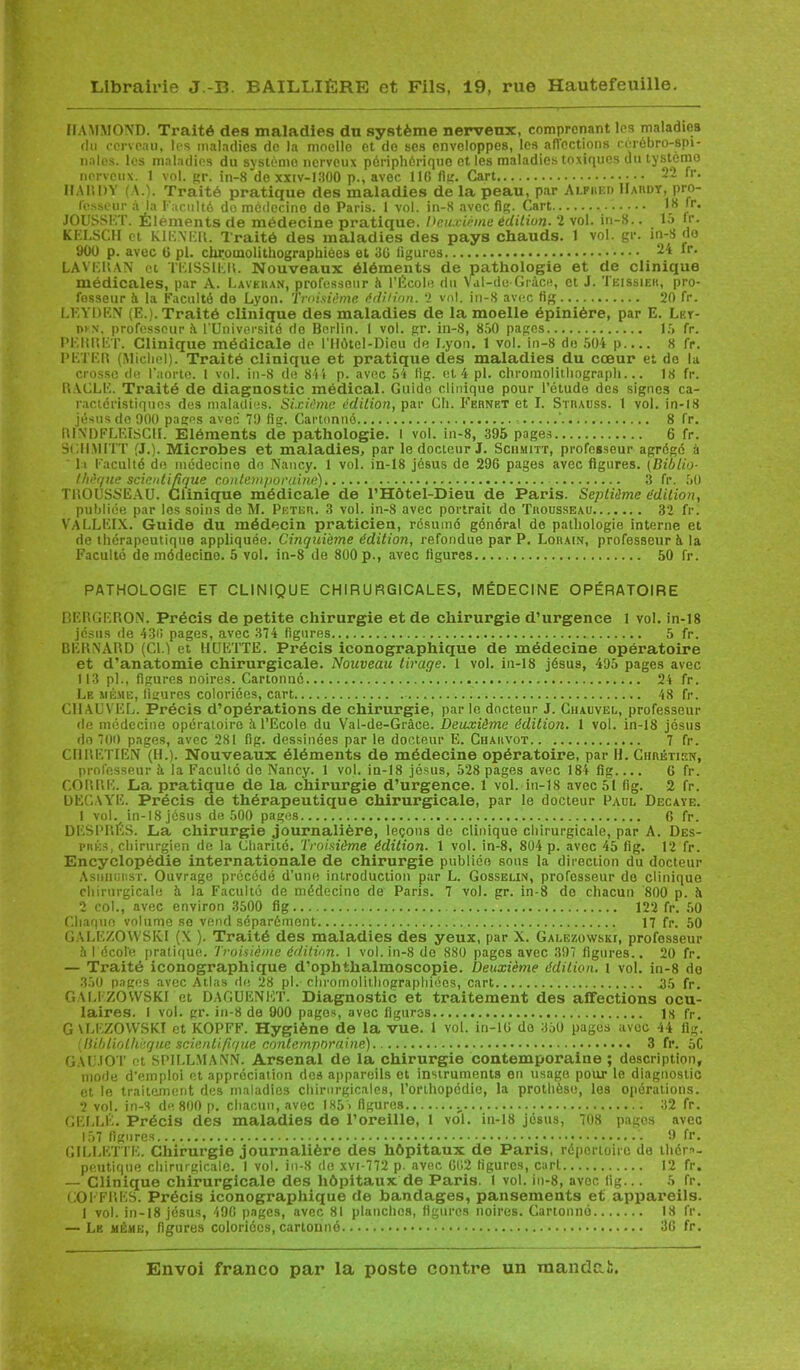 IIAMMOND. Traité des maladies dn système nerveux, comprenant les maladies du cerveau, les maladies de la moelle et do ses enveloppes, les affections cérébro-spi- nales. les maladies du système nerveux périphérique et les maladies toxiques du tystémo nerveux. 1 vol. gr. in-8 dexxtv-1300 p., avec 1 IG fig. Cart 2*2 fr. HARDY (A.). Traité pratique des maladies de la peau, par Alpiied IIaiidy, pro- cesseur à la Faculté do médecino do Paris. 1 vol. in-S avec fig. Cart 18 fr. JOUSSKT. Éléments de médecine pratique. Deuxième édition. 2 vol. in-8.. _ 15 !r. KELSCH et KIE.YER. Traité des maladies des pays chauds. 1 vol. gr. in-8 do 9ÜÜ p. avec 6 pl. chromolithographiôes et 3G figures _ 24 fr. LAVERAN et TEISS1ER. Nouveaux éléments de pathologie et de clinique médicales, par A. Laveras, professeur à l’École du Val-de-Grâce, et J. Teissiek, pro- fesseur à la Faculté de Lyon. Troisième édition. 2 vol. in-8 avec fig 20 fr. LKYDKN (F,.). Traité clinique des maladies de la moelle épinière, par E. Lky- niN. professeur é l'Université de Berlin. I vol. gr. in-8, 850 pages 15 fr. PEU»ET. Clinique médicale de l’Ilôtel-Diou de Lyon. 1 vol. in-8 de 504 p 8 fr. PETER (Michel). Traité clinique et pratique des maladies du cœur et do la crosse de l’aorte. 1 vol. in-8 de 844 p. avec 54 fig. et 4 pl. chromolithograph... 18 fr. RACLE. Traité de diagnostic médical. Guido clinique pour l’étude des signes ca- ractéristiques des maladies. Sixième édition, par Ch. Fernet et I. Strauss. 1 vol. in-18 jésusdo 900 pages avec 79 fig. Cartonné ' 8 fr. RINDFLEISCH. Eléments de pathologie. I vol. in-8, 395 pages 6 fr. SCII.VHTT (J.). Microbes et maladies, par le docteur J. Sciimitt, professeur agrégé à I l Faculté de médecine de Nancy. 1 vol. in-18 jésus de 29G pages avec figures. (Biblio- thèque scientifique contemporaine) 3 fr. 50 TROUSSEAU. Clinique médicale de l’Hôtel-Dieu de Paris. Septième édition, publiée par les soins de M. Peter. 3 vol. in-8 avec portrait de Trousseau 32 fr. VaLLEIX. Guide du médecin praticien, résumé général de pathologie interne et de thérapeutique appliquée. Cinquième édition, refondue par P. Lorain, professeur à la Faculté de médecine. 5 vol. in-8 de 800 p., avec ligures 50 fr. PATHOLOGIE ET CLINIQUE CHIRURGICALES, MÉDECINE OPÉRATOIRE DERGERON. Précis de petite chirurgie et de chirurgie d’urgence 1 vol. in-18 jésus de 43lï pages, avec 374 figures 5 fr. BERNARD (CL) et HUETTE. Précis iconographique de médecine opéi’atoire et d’anatomie chirurgicale. Nouveau tirage. 1 vol. in-18 jésus, 495 pages avec 113 pl., figures noires. Cartonné 24 fr. Le même, ligures coloriées, cart 48 fr. C1IAUVEL. Précis d’opérations de chirurgie, par le docteur J. Chauvel, professeur de médecine opératoire à l’Ecole du Val-de-Gràce. Deuxième édition. 1 vol. in-18 jésus do 700 pages, avec 281 fig. dessinées par le docteur E. Charvot 7 fr. CHRETIEN (H.). Nouveaux éléments de médecine opératoire, par H. Chrétien, professeur à la Faculté do Nancy. 1 vol. in-18 jésus, 528 pages avec 184 fig G fr. CORRK. La pratique de la chirurgie d’urgence. 1 vol. in-18 avec 51 fig. 2 fr. DECAYE. Précis de thérapeutique chirurgicale, par le docteur Paul Decaye. 1 vol. in-18 jésus de 500 pages 6 fr. DESPRÉS. La chirurgie journalière, leçons de clinique chirurgicale, par A. Dès- près, chirurgien de la Charité. Troisième édition. 1 vol. in-8, 804 p. avec 45 fig. 12 fr. Encyclopédie internationale de chirurgie publiée sous la direction du docteur Asniiur.sr. Ouvrage précédé d’une introduction par L. Gosselin, professeur do clinique chirurgicale il la Faculté de médecino de Paris. 7 vol. gr. in-8 de chacun 800 p. J» 2 col., avec environ 3500 fig 122 fr. 50 Chaque volume se vend séparément 17 fr. 50 GALEZOWSK.I (X ). Traité des maladies des yeux, par X. Galézowski, professeur 5 I école pratique. Troisième édition. 1 vol. in-8 de 880 pages avec 397 figures.. 20 fr. — Traité iconographique d’ophthalmoscopie. Deuxième édition, l vol. in-8 do 350 pages avec Atlas de 28 pl. chromolithograpliiées, cart .35 fr. GALIZOVVSKI et DAGUENKT. Diagnostic et traitement des affections ocu- laires. I vol. gr. in-8 de 900 pages, avec figures 1S fr. G U.EZOVVSKI et KOPFF. Hygiène de la vue. 1 vol. in-lG do 350 pages avec 44 fig. (Bibliothèque scientifique contemporaine) 3 fr. 5C GAUJOT et SPILLMANN. Arsenal de la chirurgie contemporaine; description, mode d’emploi et appréciation dos appareils et instruments en usage pour le diagnostic et le traitement des maladies chirurgicales, l’orthopédie, la prothèse, les opérations. 2 vol. in-S de 800 p. chacun, avec 185 > figures u 32 fr. GELLÉ. Précis des maladies de l’oreille, 1 vol. in-18 jésus, 708 pages avec 157 figures 9 fr. GILLETTE. Chirurgie journalière des hôpitaux de Paris, répertoire de théra- peutique chirurgicale. I vol. in-8 de xvi-772 p. avec GG2 figures, cart 12 fr. — Clinique chirurgicale des hôpitaux de Paris. 1 vol. in-8, avec fig... 5 fr. COFFRES. Précis iconographique de bandages, pansements et appareils. 1 vol. in-18 jésus, 49G pages, avec 81 planches, figures noires. Cartonné 18 fr. — Lk même, figures coloriées, cartonné 3G fr.