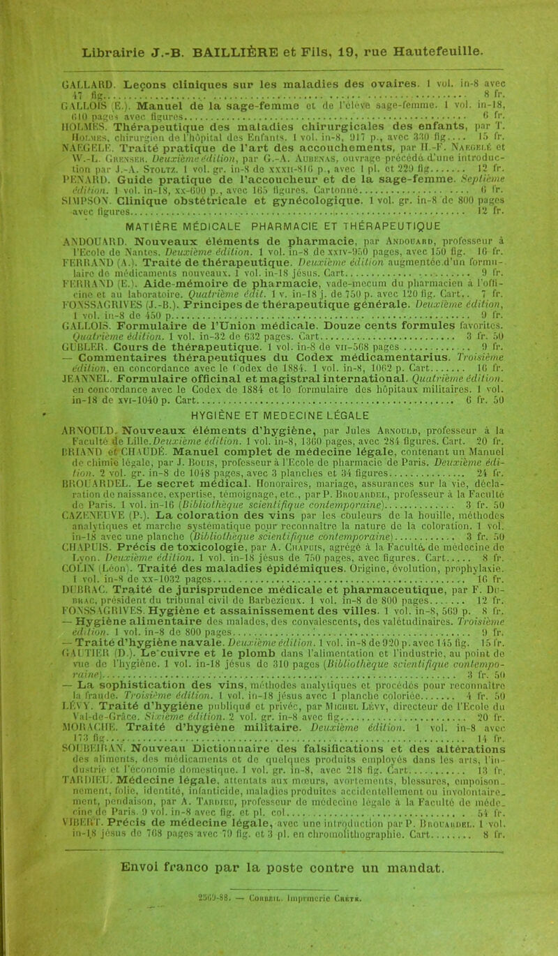 GALLARD. Leçons cliniques sur les maladies des ovaires. 1 vol. in-8 avec 47 fig 8 fi’. G ALLOIS fE.). Manuel de la sage-femme ot do l'élève sage-femme. 1 vol. in-18, (J 10 pages avec ligures G fr. HOLMES. Thérapeutique des maladies chirurgicales des enfants, par T. Hor. mes, chirurgien de l’hôpital <les Enfants. 1 vol. in-8, 017 p., avec 3-'l0 11g.... If» fr. NAF.GELE. Traité pratique de l’art des accouchements, par H.-F. Naf.gei.k et AV.-L. Grenser. Deuxième édition, par G.-A. Aubenas, ouvrage précédé d'une introduc- tion par J.-A. Stoltz. 1 vol. gr. in-S do xxxn-8IG p , avec 1 pl. et 220 fig 12 fr. PENARD. Guide pratique de l’accoucheur et de la sage-femme. Septième édition. 1 vol. in-18, xx-GOO p., avec 165 ligures. Cartonné 6 fr. SIMPSON. Clinique obstétricale et gynécologique. 1 vol. gr. in-8 de 800 pages avec ligures 12 fr. MATIÈRE MÉDICALE PHARMACIE ET THÉRAPEUTIQUE ANDOUARD. Nouveaux éléments de pharmacie, par Andouard, professeur à l’Ecole de Nantes. Deuxième édition. 1 vol. in-8 de xxiv-050 pages, avec 150 lig. 10 fr. FERRAND (A.). Traité de thérapeutique. Deuxième édition augmentée.d’un formu- laire de médicaments nouveaux. 1 vol. in-18 jésus. Cart 9 fr. FERRAND (E.). Aide-mémoire de pharmacie, vade-mecum du pharmacien à l'ofli- rinc et au laboratoire. Quatrième édit. 1 v. in-18 j. de 750 p. avec 120 (ig. Cart.. 7 fr. FONSSAGRIVES (J.-B.). Principes de thérapeutique générale. Deuxième édition, 1 vol. in-8 de 150 p 9 fr. GALLOIS. Formulaire de l’Union médicale. Douze cents formules favorites. Quatrième édition. 1 vol. in-32 de 632 pages. Cart 3 fr. 50 CIBLER. Cours de thérapeutique. 1 vol. in-8 de vn-5G8 pages !) fr. — Commentaires thérapeutiques du Codex médicamentarius. Troisième édition, en concordance avec le ( odex de 1884. 1 vol. in-8, 1002 p. Cart IG fr. JF.ANNEL. Formulaire officinal et magistral international. Quatrième édition. en concordance avec le Codex do 1884 et le formulaire des hôpitaux militaires. 1 vol. in-18 de xvt-1040 p. Cart... 6 fr. 50 HYGIÈNE ET MEDECINE LÉGALE ARNOULD. Nouveaux éléments d’hygiène, par Jules Arnould, professeur à la Faculté de Lille.Deuxième édition. 1 vol. in-8, 13G0 pages, avec 284 figures. Cart. 20 fr. BRIAND e( CH\UDÉ. Manuel complet de médecine légale, contenant un Manuel de chimie légale, par .1. Bouts, professeur à l’Ecole de pharmacie de Paris. Deuxième édi- tion. 2 vol. gr. in-8 de 1048 pages, avec 3 planches et 34 figures 24 fr. BROUARDEL. Le secret médical. Honoraires, mariage, assurances sur la vie, décla- ration de naissance, expertise, témoignage, etc., par P. Brouardel, professeur à la Faculté do Paris. 1 vol. in-lG (Bibliothèque scientifique contemporaine) 3 fr. 50 CAZENEUVE (P.). La coloration des vins par les couleurs de la houille, méthodes analytiques et marche systématique pour reconnaître la nature de la coloration. 1 vol. in-18 avec une planche (Bitdiolhèque scientifique contemporaine) 3 fr. 50 C1TAPU1S. Précis de toxicologie, par A. Chapuis, agrégé à la Faculté, do médecine de Lyon. Deuxième édition. 1 vol. in-18 jésus de 750 pages, avec figures. Cart 8 fr. COLIN Léon . Traité des maladies épidémiques. Origine, évolution, prophylaxie. I vol. in-8 de xx-1032 pages IG fr. DUBRAC. Traité de jurisprudence médicale et pharmaceutique, par F. De- rh ac, président du tribunal civil de Barbezieux. 1 vol. in-8 de 800 pages 12 fr. FONSSAGIUVES. Hygiène et assainissement des villes. 1 vol. in-S, 5G9 p. 8 l'r. — Hygiène alimentaire des malades, des convalescents, des valétudinaires. Troisième éddion. 1 vol. in-8 de 800 pages .' 9 fr. — - Traité d’hygiène navale. Deuxième édition. 1 vol. in-8 de 920 p. avec 145 (ig. 15 fr. GAUTIER (D.). Le'cuivre et le plomb dans l’alimentation et l’industrie, au point do vue do l'hygiène. 1 vol. in-18 jésus de 310 pages [Bibliothèque scientifique contempo- raine) 3 fr. 50 — La sophistication des vins, méthodes analytiques et procédés pour reconnaître la fraude. Troisième édition. 1 vol. in-18 jésus avec 1 planche coloriée 4 fr. 50 LEVY. Traité d’hygiéne publiquë et privée, par Michel Lévy, directeur de l’Ecole du Val-dc-Grâce. Sixième édition. 2 vol. gr. in-8 avec fig 20 fr. MORALITE. Traité d’hygiène militaire. Deuxième édition. 1 vol. in-8 avec 173 fig 14 fr. SOI BEI R A N. Nouveau Dictionnaire des falsifications et des altérations des aliments, des médicaments et do quelques produits employés dans les arts, l’in- dustrie et l'économie domestique. 1 vol. gr. in-8, avec 218 fig. Cart 13 fr. TARDIEU. Médecine légale, attentats aux moeurs, avortements, blessures, empoison- nement, folie, identité, infanticide, maladies produites accidentellement ou involontaire- ment, pendaison, par A. Tardieu, professeur de médecine légale à la Faculté de méde- cine de Paris. 9 vol. in-8 avec fig. et pl. col 54 fr. MBERT. Précis de médecine légale, avec une introduction par P. Brocardbl. 1 vol. in-18 jésus de 7G8 pages avec 79 fig. et 3 pl. en chromolithographie. Cart 8 fr. Envoi franco par la poste contre un mandat. 2300-88. — Cokdjiil. linprmcrie Ckbtb.